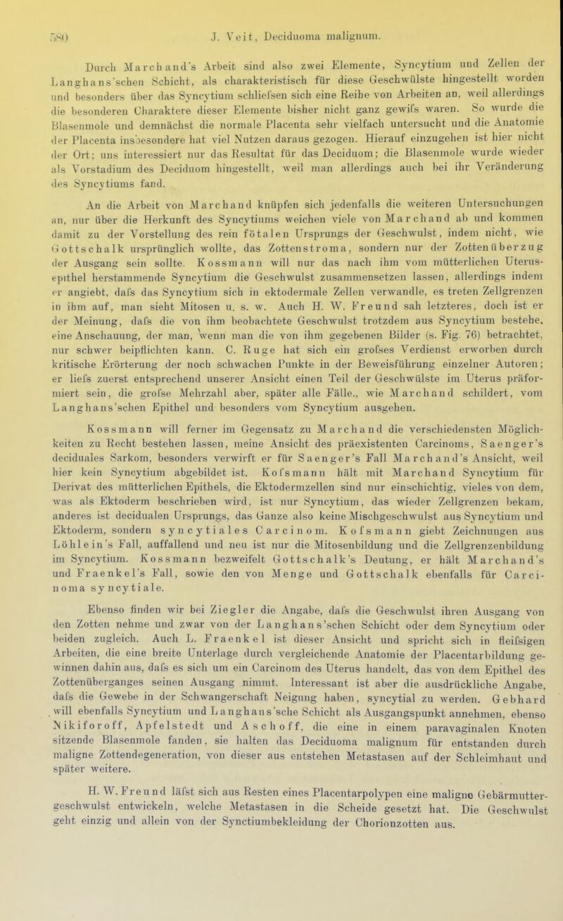 Diucli xMaicliauds Arbeit sind also zwei Elemente, Syncytiuin und Zellen der Langhans'schen Schicht, als charakteristisch für diese Geschwülste hingestellt worden und besonders über das Syncytium schlielsen sich eine Reihe von Arbeiten an, weil allerdings die besonderen Cliaraktere dieser Elemente bisher nicht ganz gewil's waren. 80 wurde die Blasenmole und demnächst die normale Placenta sehr vielfach untersucht und die Anatomie <ler Placenta insbesondere hat viel Nutzen daraus gezogen. Hierauf einzugehen ist hier nicht der Ort: uns interessiert nur das Resultat für das Deciduom; die Blasenmole wurde wieder als Vorstadium des Deciduom hingestellt, weil man allerdings auch bei ihr Veränderung des Syncytiums fand. An die Arbeit von Marc band knüpfen sich jedenfalls die weiteren Untersuchungen iin, nur über die Herkunft des Syncytiums weichen viele von Marchand ab und kommen damit zu der Vorstellung des rein fötalen Ursprungs der Geschwulst, indem nicht, wie t.iottschalk ursprünglich wollte, das Zottenstroma, sondern nur der Zotten ü berz u g der Ausgang sein sollte. Kossmann will nur das nach ihm vom mütterlichen Uterus- epithel herstammende Syncytium die Gesehwulst zusammensetzen lassen, allerdings indem er angiebt, dals das Syncytium sich in ektodermale Zellen verwandle, es treten Zellgrenzen in ihm auf, man sieht Mitosen u. s. w. Auch H. W. Freund sah letzteres, doch ist er der Meinung, dafs die von ihm beobachtete Geschwulst trotzdem aus Syncytium bestehe, eine Anschauung, der man, wenn man die von ihm gegebenen Bilder (s. Fig. 76) betrachtet, nur schwer beipflichten kann. C. Rüge hat sich ein groCses Verdienst erworben durch kritische Erörterung der noch schwachen Punkte in der Beweisführung einzelner Autoren; er liefs zuerst entsprechend unserer Ansicht einen Teil der Geschwülste im Uterus präfor- miert sein, die groi'se Mehrzahl aber, später alle Fälle., wie Marchand schildert, vom Langhans'schen Epithel und besonders vom Syncytium ausgehen. Kossmann will ferner im Gegensatz zu Marchand die verschieden.sten Möglich- keiten zu Recht bestehen lassen, meine Ansicht des präexisteuten Carcinoms, 8aengers deciduales Sarkom, besonders verwirft er für Sa enger's Fall March and's Ansicht, weil hier kein Syncytium abgebildet ist. Kofsmann hält mit Marchand Syncytium für Derivat des mütterlichen Epithels, die Ektodermzellen sind nur einschichtig, vieles von dem, Avas als Ektoderm beschrieben wird, ist nur Syncytium, das wieder Zellgrenzen bekam, anderes ist decidualen Ursprungs, das Ganze also keine Mischgeschwulst aus Syncytium und Ektoderm, sondern syncytiales Carcinoni. Kofsmann giebt Zeichnungen aus Löhlein's Fall, auffallend und neu ist nur die Mitosenbildung und die Zellgrenzenbildung im Syncytium. Kossmann bezweifelt Gottschalk's Deutung, er hält Marchand's und Fraenkel's Fall, sowie den von Menge und Gottschalk elienfalls für Carci- noma syncytiale. Ebenso finden wir bei Ziegler die Angabe, dafs die Geschwulst ihren Ausgang von den Zotten nehme und zwar von der Langhans'schen Schicht oder dem Syncytium oder beiden zugleich. Auch L. Fraenkel ist dieser Ansicht und spricht sich in fleifsigen Arbeiten, die eine breite Unterlage durch vergleichende Anatomie der Placentarbildung ge- winnen dahin aus, dafe es sich um ein Carcinom des Uterus handelt, das von dem Epithel des Zottenüberganges seinen Ausgang nimmt. Interessant ist aber die ausdrückliche Angabe, dais die Gewebe in der Schwangerschaft Neigung haben, syncytial zu werden. Gebhard will ebenfalls Syncytium und L anghan s'sche Schicht als Ausgangspunkt annehmen, ebenso Nikiforoff, Apfelstedt und Asch off, die eine in einem paravaginalen Knoten sitzende Blasenmole fanden, sie halten das Deciduoma malignum für entstanden durch maligne Zottendegeneration, von dieser aus entstehen Metastasen auf der Schleimhaut und später weitere. H. W.Freund läfst sich aus Resten eines Placentarpolypen eine maligne Gebärmutter- geschwulst entwickeln. Avelche Metastasen in die Scheide gesetzt hat. Die Geschwulst geht einzig und allein von der Synctiumbekleidung der Chorionzotten aus.