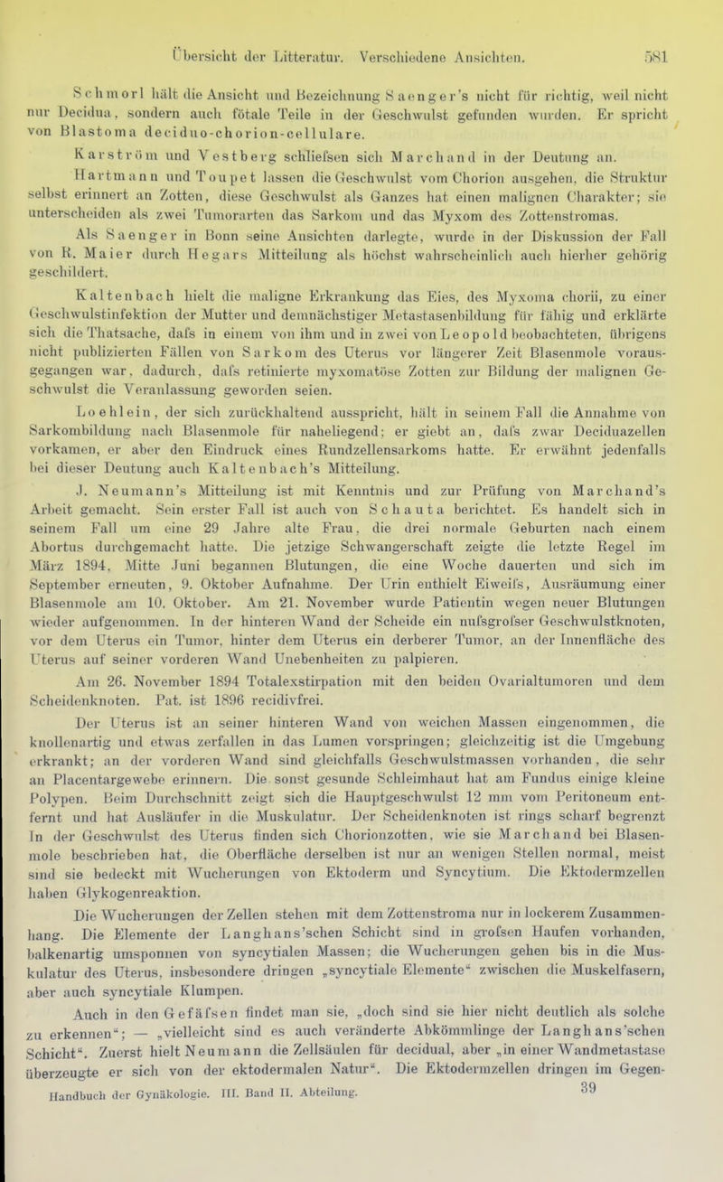 Rclimorl liält die Ansicht und Bozeiclinung 8 aenger's nicht für richtig, weil nicht nur üecidua, sondern aucli fötale Teile in der Geschwulst gefunden winden. Er spricht von Blastoma deciduo-chorion-cellulare. Kar ström und Vestberg schliefsen sich Marchand in der Deutung an. Hartmann undToupet lassen die Geschwulst vom Chorion ausgehen, die Struktur selbst erinnert an Zotten, diese Geschwulst als Ganzes hat einen malignen Charakter; sie unterscheiden als zwei Tumorarteu das Sarkom und das Myxom des Zottenstromas. Als S aenger in Bonn seine Ansichten darlegte, wurde in der Diskussion der Fall von R. Maier durch Hegars Mitteilung als hcichst wahrscheinli(di aucli hierher gehörig geschildert. Kaltenbach hielt die maligne Erkrankung das Eies, des Myxoma chorii, zu einer Geschwulstinfektion der Mutter und demnächstiger Motastasenbildung für fähig und erklärte sich die Thatsache, dafs in einem von ihm und in zwei von Le op o Id beobachteten, übrigens nicht publizierten Fällen von Sarkom des Uterus vor längerer Zeit Blasenmole voraus- gegangen war. dadurch, dafs retinierte myxomatöse Zotten zur Bildung der malignen Ge- schAvulst die Veranlassung geworden seien. Loehlein, der sich zurücklialtend ausspricht, liält in seinem Fall die Annahme von Sarkombildung nach Blasenmole für naheliegend: er giebt an, dafs zwar Deciduazellen vorkamen, er aber den Eindruck eines Rundzellensarkoms hatte. Er erwähnt jedenfalls bei dieser Deutung auch Kaltenbach's Mitteilung. J. Neumann's Mitteilung ist mit Kenntnis und zur Prüfung von Marchand's Arbeit gemacht. Sein erster Fall ist auch von S c h a u t a berichtet. Es handelt sich in seinem Fall um eine 29 Jahre alte Frau. die drei normale Geburten nach einem Abortus durchgemacht hatte. Die jetzige Schwangerschaft zeigte die letzte Regel im März 1894, Mitte .funi begannen Blutungen, die eine Woche dauerten und sich im September erneuten, 9. Oktober Aufnahme. Der Urin enthielt Eiweifs, Ausräumung einer Blasenmole am 10. Oktober. Am 21. November wurde Patientin wegen neuer Blutungen wieder aufgenommen. In der hinteren Wand der Scheide ein nufsgrofser Geschwulstknoten, vor dem Uterus ein Tumor, hinter dem Uterus ein derberer Tumor, an der Innenfläche des Uterus auf seiner vorderen Wand Unebenheiten zu palpieren. Am 26. November 1894 Totalexstirpation mit den beiden Ovarialtumoren und dem Scheidenknoten. Pat. ist 1896 recidivfrei. Der Uterus ist an seiner hinteren Wand von weichen Massen eingenommen, die knollenartig und etwas zerfallen in das Lumen vorspringen; gleichzeitig ist die Umgebung erkrankt; an der vorderen Wand sind gleichfalls Geschwulstmassen vorhanden, die sehr an Placentargewebo erinnei n. Die sonst gesunde Schleimhaut hat am Fundus einige kleine Polypen. LJeim Durchschnitt zeigt .sich die Hauptgeschwulst 12 mm vom Peritoneum ent- fernt und hat Ausläufer in die Muskulatur. Der Scheidenknoten ist rings scharf begrenzt fn der Geschwulst des Uterus finden sich Chorionzotten, wie sie Marchand bei Blasen- mole beschrieben hat, die Oberfläche derselben ist nur an wenigen Stellen normal, meist smd sie bedeckt mit Wucherungen von Ektoderm und Syncytium. Die Ektodermzellen haben Glykogenreaktion. Die Wucherungen der Zellen stehen mit dem Zottenstronia nur in lockerem Zusammen- hang. Die Elemente der Langhans'schen Schicht sind in grofsen Haufen vorhanden, halkenartig umsponnen von syncytialen Massen; die Wucherungen gehen bis in die Mus- kulatur des Uterus, insbesondere dringen „syncytiale Elemente zwischen die Muskelfasern, aber auch syncytiale Klumpen. Auch in den Gefäfsen findet man sie, „doch sind sie hier nicht deutlich als solche zu erkennen; — „vielleicht sind es auch veränderte Abkömmlinge der Langhans'schen Schicht. Zuerst hielt Neumann die Zellsäulen für decidual, aber „in einer Wandmetastase überzeugte er sich von der ektodermalen Natur. Die Ektodermzellen dringen im Gegen-