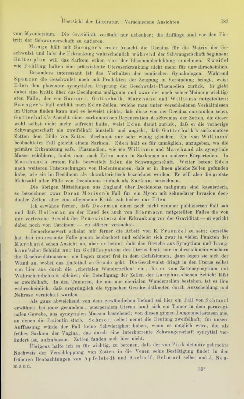 vom Myometrium. Die Gravidität verläuft nur nebenher; die Anfänge sind vor den Ein- tritt der Schwangerschaft zu datieren. Menge hält mit Saenger's erster Ansicht die Decidua für die Matrix der Ge- schwulst und läIst die Erkrankung wahrscheinlicli während der Scliwangerschaft beginnen; Guttenplan will das Sarkom schon vor der Blasenmolenbildiiiig annehmen. Zweifel wie Fehling halten eine präexistente Uteruserkrankung nicht mehr für unwahrscheinlich. Besonders interessant ist das Verhalten der englischen Gynäkologen. Während Spencer die Geschwulst noch mit Produkten der Zeugung in Verbindung bringt, weist Eden den placentar-syncytialen Ursprung der Geschwulst - Plasmodien zurück. Er giebt dabei eine Kritik über das Deciduoma malignum und zwar der nach seiner Meinung wichtig- sten Fälle, der von S aenger, Gottschalk, Marc band und Williams mitgeteilten; Saengers Fall enthält nach Eden Zellen, welche man unter verschiedenen Verhältnissen im Uterus finden kann und es beweist nichts, dafs diese von der Decidua entstanden seien. Gottschalk's Ansicht einer sarkomatösen Degeneration des Stromas der Zotten, die dieser wohl selbst nicht mehr aufrecht halte, weist Eden damit zurück, dais er die vorherige Schwangerschaft als zweifelhaft hinstellt und angiebt, dafs Gott schal k's sarkomatöse Zotten dem Bilde von Zotten überhaupt nur sehr wenig gleichen. Ein von Williams' beobachteter Fall gleicht einem Sarkom. Eden hält es für unmöglich, anzugeben, wo diö primäre Erkrankung safs. Plasmodien, wie sie Williams und Marchand als syncytiale Masse schildern, findet man nach Eden auch in Sarkomen an anderen Körperteilen. In March and's erstem Falle bezweifelt Eden die Schwangerschaft. Weiter betont Eden nach weiteren Untersuchungen von Hodentumoren, daCs er in ihnen gleiche Zellen gefunden habe, wie sie im Deciduom als charakteristisch bezeichnet werden. Er will also die gröfste Mehrzahl aller Fälle von Deciduoma einfach als Sarkom bezeichnen. Die übrigen Mitteilungen aus England über Deciduoma malignum sind kasuistisch, so bezeichnet zwar Doran Morison's Fall für ein Myom mit sekundärer Invasion deci- dualer Zellen, aber eine allgemeine Kritik gab bisher nur Eden. Ich erwähne ferner, dafs Doorman einen noch nicht genauer publizierten Fall sah und dafs H ollem an an der Hand des auch von Eiermann mitgeteilten Falles die von mir vertretene Ansicht der Präexistenz der Erkrankung vor der Gravidität — er spricht -dabei noch von Carcinom — zu stützen versuchte. Bemerkenswert scheint mir ferner die Arbeit von E. Fraenkel zu sein; derselbe hat drei interessante Fälle genau beobachtet und schliefst sich zwar in vielen Punkten der M arch an d'schen Ansicht an, aber er betont, dafs das Gewebe aus Syncytium und Lang- h ans'scher Schicht nur im Gefäfssystem des Uterus liegt, nur in dieses hinein wuchern die Geschwulstmassen; sie liegen zuerst frei in dem Gefälslumen, dann legen sie sich der Wand an, wobei das Endothel zu Grunde geht. Die Geschwulst dringt in den Uterus selbst von hier aus durch die „chorialen Wanderzellen ein, die er vom Zottensyncytium mit Wahrscheinlichkeit ableitet; die Beteiligung der Zellen der Langhans'sehen Schicht läfst er zweifelhaft. In den Tumoren, die nur aus chorialen Wanderzellen bestehen, ist es ihm Avahrscheinlich, dafs ursprünglich die typischen Geschwulstknoten durch Ausscheidung und Nekrose vernichtet wurden. Als ganz abweichend von dem gewöhnlichen Befund sei hier ein Fall von Schmor! erwähnt; bei ganz gesundem, puerperalem Uterus fand sich ein Tumor in dem paravagi- nalen Gewebe, aus syncytialen Massen bestehend; von diesen gingen Lungenmetastasen aus, an denen die Patientin starb. Schmorl selbst nennt die Deutung zweifelhaft; für unsere Auffassung Avürde der Fall keine Schwierigkeit haben, wenn es möglich wäre, ihn als frühes Sarkom der Vagina, das durch eine interkurrente Schwangerschaft syncytial ver- ändert ist, aufzufassen. Zotten fanden sich hier nicht. Übrigens halte ich es für wichtig, zu betonen, dafs der von Pick definitiv gebrachte Nachweis der Verschleppung von Zotten in die Venen seine Bestätigung findet in den früheren Beobachtungen von Apfelstedt und Aschoff, Schmorl selbst und J. Neu- mann.