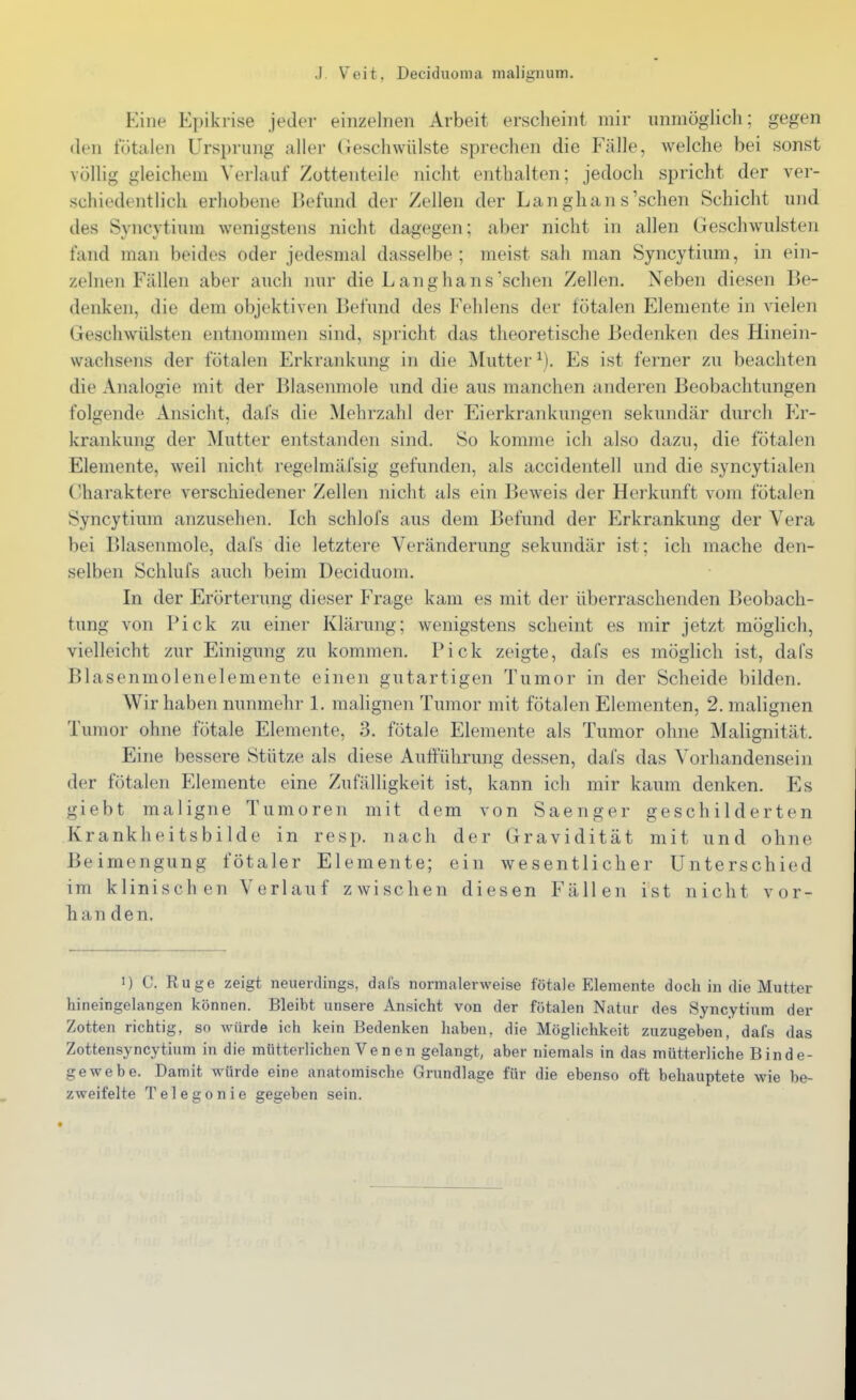 Eine Epikrise jeder einzelnen Arbeit erscheint mir unmöglich; gegen den fötalen Ursprung aller (ieschwülste sprechen die Fälle, welche bei sonst völlig gleichem Verlauf Zottenteile nicht enthalten; jedoch spricht der ver- schiedentlich erhobene Befund der Zellen der Langhans'sehen Schicht und des Syncytium wenigstens nicht dagegen; aber nicht in allen Geschwulsten fand man beides oder jedesmal dasselbe; meist sah man Syncytium, in ein- zelnen Fällen aber auch mir die Langhans'sehen Zellen. Neben diesen Be- denken, die dem objektiven Befund des Fehlens der fötalen Elemente in vielen Geschwülsten entnommen sind, spricht das theoretische Bedenken des Hinein- wachsens der fötalen Erkrankung in die Mutter^). Es ist ferner zu beachten die Analogie mit der Blasenmole und die aus manchen anderen Beobachtungen folgende Ansicht, dafs die Mehrzahl der Eierkrankungen sekundär durch P^r- krankung der Mutter entstanden sind. So komme ich also dazu, die fötalen Elemente, weil nicht regelmäfsig gefunden, als accidentell und die syncytialen Charaktere verschiedener Zellen nicht als ein Beweis der Herkunft vom fötalen Syncytium anzusehen. Ich schlofs aus dem Befund der P>krankung der Vera bei Blasenmole, dafs die letztere Veränderung sekundär ist; ich mache den- selben Schlufs auch beim Deciduom. In der Erörterung dieser Frage kam es mit der überraschenden Beobach- tung von Pick zu einer Klärung; wenigstens scheint es mir jetzt möglich, vielleicht zur Einigung zu kommen. Pick zeigte, dafs es möglich ist, dafs Blasenmolenelemente einen gutartigen Tumor in der Scheide bilden. Wir haben nunmehr 1. malignen Tumor mit fötalen Elementen, 2. malignen Tumor ohne fötale Elemente, 3. fötale Elemente als Tumor ohne Malignität. Eine bessere Stütze als diese Aufführung dessen, dafs das Vorhandensein der fötalen Elemente eine Zufälligkeit ist, kann ich mir kaum denken. Es giebt maligne Tumoren mit dem von Saenger geschilderten Krankheitsbilde in resp. nach der Gravidität mit und ohne Beimengung fötaler Elemente; ein wesentlicher Unterschied im klinischen Verlauf zwischen diesen Fällen ist nicht vor- han den. I) C. Rüge zeigt neuerdings, dafs normalerweise fötale Elemente doch in die Mutter hineingelangen können. Bleibt unsere Ansicht von der fötalen Natur des Syncytium der Zotten richtig, so würde ich kein Bedenken haben, die Möglichkeit zuzugeben, dafs das Zottensyncytium in die mütterlichen Ven en gelangt, aber niemals in das mütterliche Binde- gewebe. Damit würde eine anatomische Grundlage für die ebenso oft behauptete wie be- zweifelte Telegonie gegeben sein.