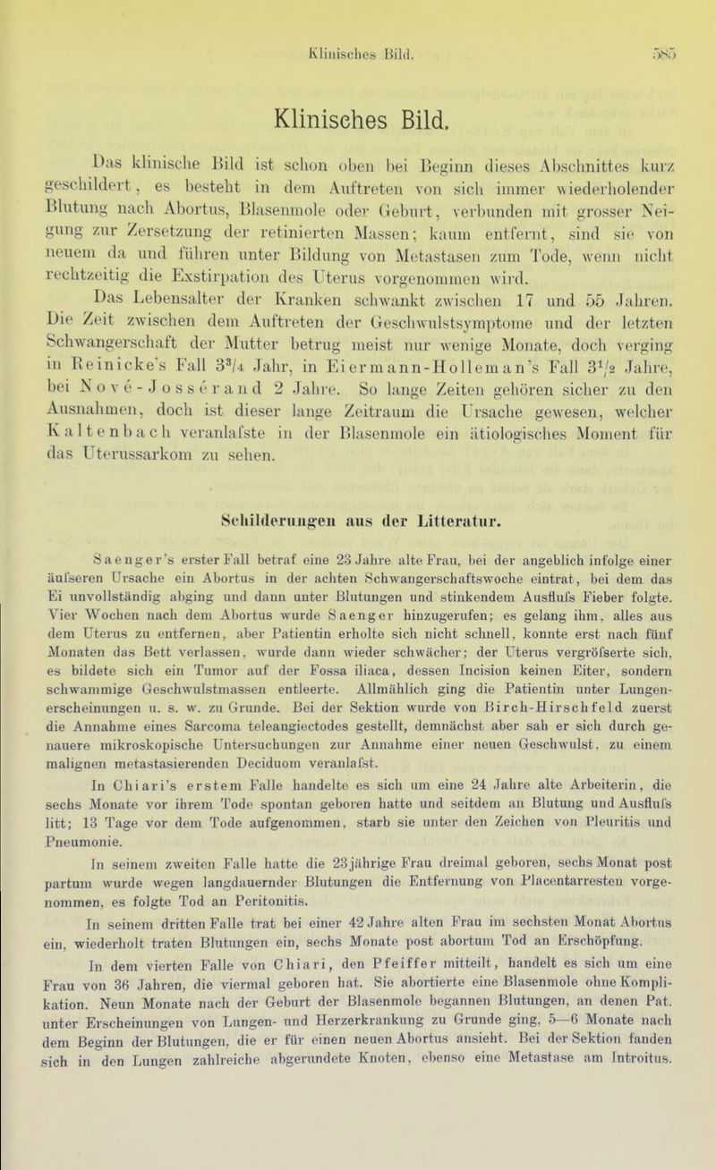 Klinisches Bild. Das klinische Uild ist schon oben bei Beginn dieses Abschnittes kurz geschildert, es besteht in dem Auftreten von sich immer Nviederholender Blutung nach Abortus, Blasenmole oder Geburt, verbunden mit grosser Nei- gung zur Zersetzung der retinierten Massen; kaum entfernt, sind sie von neuem da und führen unter Bildung von Metastasen zum Tode, wenn nicht rechtzeitig die Exstirpation des Uterus vorgenommen wird. Das Lebensalter der Kranken schwankt zwischen 17 und 55 Jahren. Die Zeit zwischen dem Auftreten der Geschwulstsymptome und der letzten Schwangerschaft der Mutter betrug meist nur wenige Monate, doch verging in Beinicke's Fall 3^/4 Jahr, in Eier m ann-Hollem an's Fall S^/s Jahre, bei N o v e - J o s s e r a n d 2 Jahre. So lange Zeiten gehören sicher zu den Ausnahmen, doch ist dieser lange Zeitraum die Ursache gewesen, welcher Kaltenbach veranlafste in der Blasenmole ein ätiologisches Moment für das Uterussarkom zu sehen. Schilderuiigeii aus der Litteratur. S a e n g e r 's erster Fall betraf eine 23 Jahre alte Frau, bei der angeblich infolge einer äul'seren Ursache ein Abortus in der achten Schwangerschaftswoche eintrat, bei dem das Ei unvollständig abging und dann unter Blutungen und stinkendem Ausflufs Fieber folgte. Vier Wochen nach dem Abortus wurde S aenger hiuzugerufen; es gelang ihm, alles aus dem Uterus zu entfernen, aber Patientin erholte sich nicht schnell, konnte erst nach fünf Monaten das Bett verlassen, wurde dann wieder schwächer; der Uterus vergröfserte sich, es bildete sich ein Tumor auf der Fossa iliaca, dessen Incision keinen Eiter, sondern schwammige Geschwulstmassen entleerte. Allmählich ging die Patientin unter Lungen- erscheinungen u. s. w. zu Grunde. Bei der Sektion wurde von Birch-Hirschfeld zuerst die Annahme eines Sarcoma teleangiectodes gestellt, demnächst aber sah er sich durch ge- nauere mikroskopische Untersuchungen zur Annahme einer neuen Geschwulst, zu einem malignen metastasierendeu Deciduom veranlafst. In Chiari's erstem Falle handelte es sich um eine 24 Jahre alte Arbeiterin, die sechs Monate vor ihrem Tode spontan geboren hatte und seitdem an Blutung und Ausfluls litt; 13 Tage vor dem Tode aufgenommen, starb sie unter den Zeichen von Pleuritis und Pneumonie. In seinem zweiten Falle hatte die 23 jährige Frau dreimal geboren, sechs Monat post partum wurde wegen Jangdauernder Blutungen die Entfernung von Piacentarresten vorge- nommen, es folgte Tod an Peritonitis. In seinem dritten Falle trat bei einer 42 Jahre alten Frau im sechsten Monat Abortus ein, wiederholt traten Blutungen ein, sechs Monate post abortum Tod an Erschöpfung. In dem vierten Falle von Chiari, den Pfeiffer mitteilt, handelt es sich um eine Frau von 36 Jahren, die viermal geboren hat. Sie abortierte eine Blasenmole ohne Kompli- kation. Neun Monate nach der Geburt der Blasenmole begannen Blutungen, an denen Pat. unter Erscheinungen von Lungen- und Herzerkrankung zu Grunde ging. 5—6 Monate nach dem Beginn der Blutungen, die er für einen neuen Abortus ansieht. Bei der Sektion fanden sich in den Lungen zahlreiche abgerundete Knoten, ebenso eine Metastase am Introitus.
