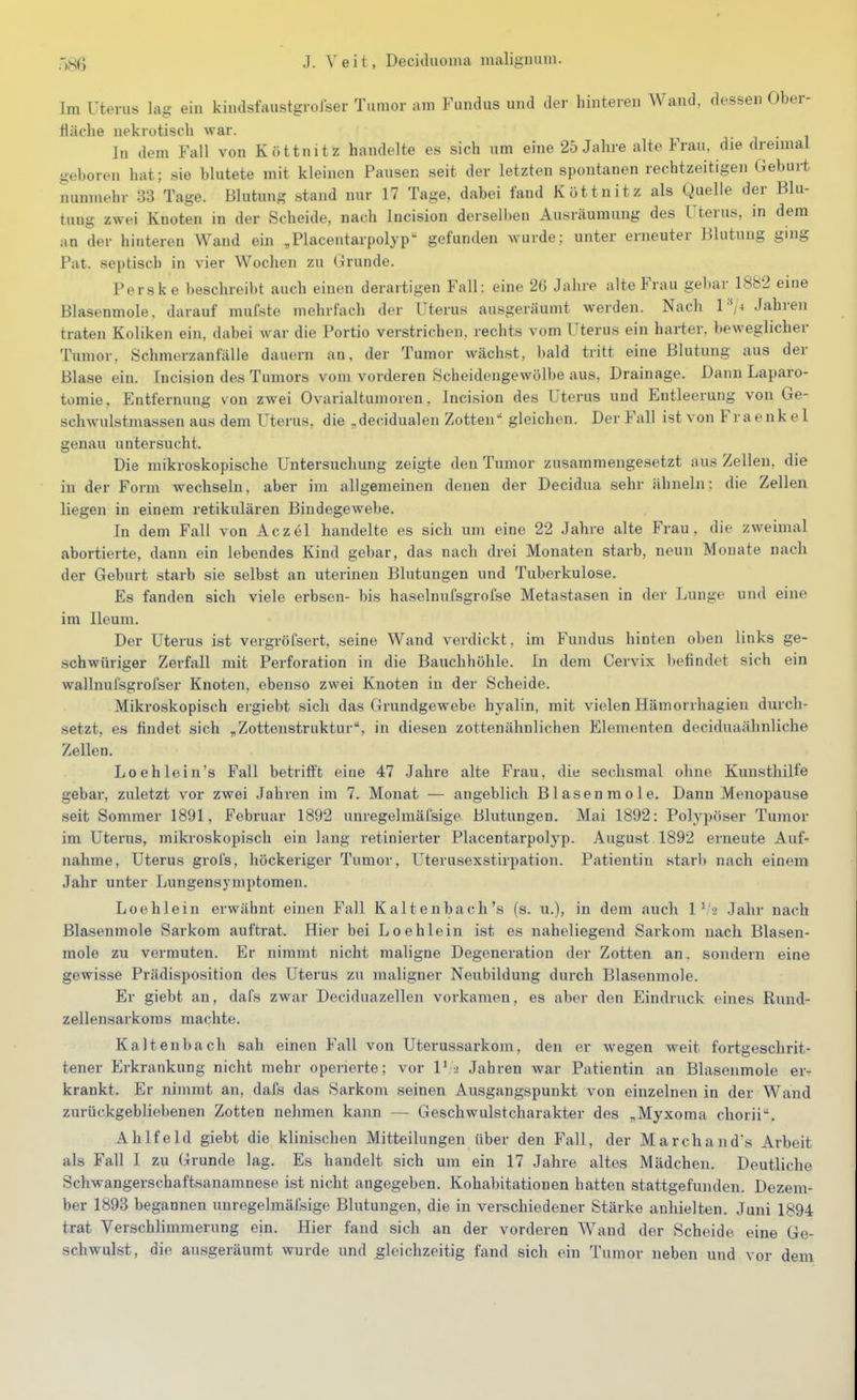 Im Uterus lag ein kiiulsfaustgrolser Tumor am Fundus und der hinteren Wand, dessen Ober- fläche nekrotisch war. In dem Fall von Köttnitz handelte es sich um eine 25 Jahre alte Frau, die dreimal geboren hat; sie blutete mit kleinen Pausen seit der letzten spontanen rechtzeitigen Geburt nunmehr 33 Tage. Blutung stand nur 17 Tage, dabei fand Köttnitz als Quelle der Blu- tung z^yei Knoten m der Scheide, nach Incision derselben Ausräumung des Tterus, in dem an der hinteren Wand ein „Placentarpolyp'- gefunden wurde; unter erneuter Blutung ging Fat. septisch in vier Wochen zu Grunde. Perske beschreibt auch einen derartigen Fall: eine 26 Jahre alte Frau gebar 1882 eine Blasenmole, darauf mufste mehrfach der Uterus ausgeräumt werden. Nach 1^4 Jahren traten Koliken ein, dabei war die Portio verstrichen, rechts vom Uterus ein harter, beweglicher Tumor. Schmerzanfälle dauern an, der Tumor wächst, bald tritt eine Blutung aus der Blase ein. Incision des Tumors vom vorderen .Scheidengewölbe aus, Drainage. Dann Laparo- tomie , Entfernung von zwei Ovarialtumoren, Incision des Uterus und Entleerung von Ge- schwulstmassen aus dem Uterus, die „decidualen Zotten gleichen. Der Fall ist von Fraenkel genau untersucht. Die mikroskopische Untersuchung zeigte den Tumor zusammengesetzt :ius Zellen, die in der Form wechseln, aber im allgemeinen denen der Decidua sehr ähneln: die Zellen liegen in einem retikulären Bindegewebe. In dem Fall von Aczel handelte es sich um eine 22 Jahre alte Frau, die zweimal abortierte, dann ein lebendes Kind gebar, das nach drei Monaten starb, neun Monate nach der Geburt starb sie selbst an uterinen Blutungen und Tuberkulose. Es fanden sich viele erbsen- bis haselnufsgrofse Metastasen in der Lunge und eine im Ileuni. Der Uterus ist vergröfsert, seine Wand verdickt, im Fundus hinten oben links ge- schwüriger Zerfall mit Perforation in die Bauchhöhle. In dem Cervix befindet sich ein wallnufsgroiser Knoten, ebenso zwei Knoten in der Scheide. Mikroskopisch ergiebt sich das Grundgewebe hyalin, mit vielen Hämorrhagien durch- setzt, es findet sich „Zotteustruktur, in diesen zottenähnlichen Elementen deciduaähnliche Zellen. Loehlein's Fall betrifft eine 47 Jahre alte Frau, die sechsmal ohne Kunsthilfe gebar, zuletzt vor zwei Jahren im 7. Monat — angeblich Blasen mole. Dann Menopause seit Sommer 1891, Februar 1892 unregelmäfsige Blutungen. Mai 1892: Polypöser Tumor im Uterus, mikroskopisch ein lang retinierter Placentarpolyp. August 1892 erneute Auf- nahme, Uterus grofs, höckeriger Tumor, Uterusexstirpation. Patientin starb nach einem Jahr unter Lungensymptomen. Loehlein erwähnt einen Fall Kaltenbach's (s. u.), in dem auch 1 ^'-2 Jahr nach Blasenmole Sarkom auftrat. Hier bei Loehlein ist es naheliegend Sarkom nach Blasen- mole zu vermuten. Er nimmt nicht maligne Degeneration der Zotten an. sondern eine gewisse Prädisposition des Uterus zu maligner Neubildung durch Blasenmole. Er giebt an, dafs zwar Deciduazellen vorkamen, es aber den Eindruck eines Rund- zellensarkoms machte. Kaltenbach sah einen Fall von Uterussarkom, den er wegen weit fortgeschrit- tener Erkrankung nicht mehr operierte; vor 1' 2 Jahren war Patientin an Blasenmole er- krankt. Er nimmt an, dafs das Sarkom seinen Ausgangspunkt von einzelnen in der Wand zurückgebliebenen Zotten nehmen kann — Geschwulstcharakter des „Myxoma chorii. Ahlfeld giebt die klinischen Mitteilungen über den Fall, der Marchands Arbeit als Fall I zu Grunde lag. Es handelt sich um ein 17 Jahre altes Mädchen. Deutliche Schwangerschaftsanamnese ist nicht angegeben. Kohabitationen hatten stattgefunden. Dezem- ber 1893 begannen unregelmäfsige Blutungen, die in verschiedener Stärke anhielten. Juni 1894 trat Verschlimmerung ein. Hier fand sich an der vorderen Wand der Scheide eine Ge- schwulst, die ausgeräumt wurde und gleichzeitig fand sich ein Tumor neben und vor dem