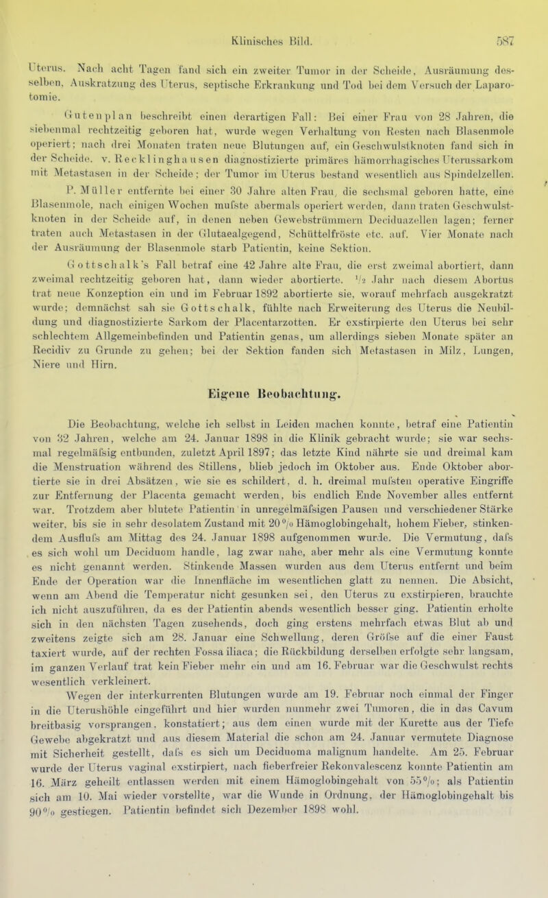 l tovus. Nach acht Tagen fand sich ein zweiter Tumor in der Scheide, Ausräumung des- selhon. Auskratzung des l'terus, septische Erkrankung und Tod bei dem Versuch der Laparo- tomie. (ratenplan beschreibt einen derartigen Fall: Bei einer Frau von 28 Jahren, die siebenmal rechtzeitig geboren hat, wurde wegen Verhaltung von Resten nach Blasenmole operiert; nach drei Monaten traten neue Blutungen auf, ein Geschwulstknoten fand sich in der-Scheide, v. Reckl ingha u s en diagnostizierte primäres hämorrhagiscdies üterussarkom mit Metastasen in der Scheide; der Tumor im Uterus bestand wesentlich aus Spindelzellen. P.Müller entfernte ])ei einer 30 Jahre alten Frau, die sochsnial geboren hatte, eine Blasemnole, nach einigen Wochen mufste abermals operiert werden, dann traten Geschwulst- knoten in der Scheide auf, in denen neben Gewebstrümmern Deciduaz(dlen lagen; ferner traten auch Metastasen in der Glutaealgegend, Schüttelfröste etc. auf. Vier Monate nach <ler Ausräumung der Blasenmole starb Patientin, keine Sektion. Gottschalk's Fall betraf eine 42 Jahre alte Frau, die erst zweimal abortiert, dann zweimal rechtzeitig geboren hat, dann wieder abortierte, '/a .Tahr nach diesem Abortus trat neue Konzeption ein imd im Februar 1892 abortierte sie, worauf mehrfach ausgekratzt wurde; demnächst sah sie Gott Schälk, fühlte nach Erweiterung des Uterus die Neubil- dung und diagnostizierte Sarkom der Placontarzotten. Er exstirpierte den Uterus bei sehr schlechtem Allgemeinbefinden und Patientin genas, um allerdings sieben Monate später an Recidiv zu Grunde zu gehen; bei der Sektion fanden sich Metastasen in Milz, Lungen, Niere und Hirn. Eig-eiie Beobachtung. Die Beobachtung, welche ich selbst in Leiden machen konnte, betraf eine Patientin von 82 Jahren, welche am 24. Januar 1898 in die Klinik gebracht wurde; sie war sechs- mal regelmäfsig entbunden, zuletzt April 1897; das letzte Kind nährte sie und dreimal kam die Menstruation während des Stillens, blieb jedoch im Oktober aus. Ende Oktober abor- tierte sie in drei Absätzen, wie sie es schildert, d. h. dreimal mul'sten operative Eingriffe zur Entfernung der Placenta gemacht werden, bis endlich Ende November alles entfernt war. Trotzdem aber blutete Patientin in unregelmäfsigen Pausen und verschiedener Stärke weiter, bis sie in sehr desolatem Zustand mit 20 ^/o Hämoglobingehalt, hohem Fieber, stinken- dem Ausflul's am Mittag des 24. Januar 1898 aufgenommen wurde. Die Vermutung, dafs es sich wohl um Deciduom handle, lag zwar nahe, aber mehr als eine Vermutung konnte es nicht genannt werden. Stinkende Massen wurden aus den\ Uterus entfernt und beim Ende der Operation war die Innenfläche im wesentlichen glatt zu nennen. Die Absicht, wenn am Abend die Temperatur nicht gesunken sei, den Uterus zu exstirpieren. brauchte ich nicht auszuführen, da es der Patientin abends wesentlich besser ging. Patientin erholte sich in den nächsten Tagen zusehends, doch ging erstens mehrfach etwas Blut ab und zweitens zeigte sich am 28. Januar eine Schwellung, deren Gröl'se auf die einer Faust taxiert wurde, auf der rechten Fossa iliaca; die Rückbildung derselben erfolgte sehr langsam, im ganzen Verlauf trat kein Fieber mehr ein und am 16. Februar war die Geschwulst rechts wesentlich verkleinert. Wegen der interkurrenten Blutungen wurde am 19. Februar noch einmal der Finger in die Uterushöhle eingeführt und hier wurden nunmehr zwei Tumoren, die in das Cavum breitbasig vorsprangen, konstatiert; aus dem einen wurde mit der Kürette aus der Tiefe Gewebe abgekratzt und ans diesem Material die schon am 24. Januar vermutete Diagnose mit Sicherheit gestellt, dafs es sich um Deciduoma malignum handelte. Am 25. Februar wurde der Uterus vaginal exstirpiert, nach fieberfreier Rekonvalescenz konnte Patientin am 16. März geheilt entlassen werden mit einem Hämoglobingehalt von öö'^/o; als Patientin sich am 10. Mai wieder vorstellte, war die Wunde in Ordnung, der Ilämoglobingehalt bis 90°'o gestiegen. Patientin befindcit sich Dezemltor 1898 wohl.