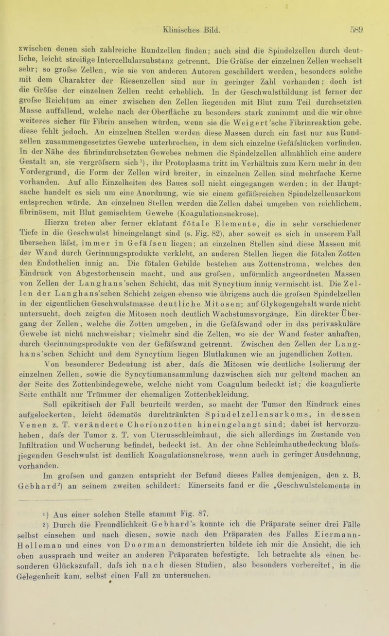 zwisclien denen sich zahh-eiche Rundzellen finden; auch sind die Spindelzellen durch deut- liche, leicht streifige Intercellulavsubstanz getrennt. Die Grölse der einzelnen Zellen wechselt sehr; so grofse Zellen, Avie sie von anderen Autoren geschildert werden, besonders solche mit dem Charakter der Riesenzellen sind nur in geringer Zahl vorhanden; doch ist die Grölse der einzelnen Zellen recht erheblich. In der Geschwnlstbildung ist ferner der grofse Reichtum an einer zwischen den Zellen liegenden mit Blut zum Teil durchsetzten Masse auffallend, welche nach der Oberfläche zu besonders stark zuninmat und die wir ohne weiteres sicher für Fibrin ansehen würden, wenn sie die Weigert'sehe Fibrinreaktion gebe, diese fehlt jedoch. An einzelnen Stellen werden diese Massen durch ein fast nur aus Ruud- zellen zusammengesetztes Gewebe unterbrochen, in dem sich einzelne Gefälslücken vorfinden. In der Nähe des fibrindurchsetzten Gewebes nehmen die Spindelzellen allmählich eine andere Gestalt an, sie vergröfsern sich ^), ihr Protoplasma tritt im Verhältnis zum Kern mehr in den Vordergrund, die Form der Zellen wird breiter, in einzelnen Zellen sind mehrfache Kerne vorhanden. Auf alle Einzelheiten des Baues soll nicht eingegangen werden; in der Haupt- sache handelt es sich um eine Anordnung, wie sie einem gefäfsreichen Spindelzellensarkom entsprechen würde. An einzelnen Stellen werden die Zellen dabei umgeben von reichlichem, fibrinösem, mit Blut gemischtem Gewebe (Koagulationsnekrose). Hierzu treten aber ferner eklatant fötale Elemente, die in sehr verschiedener Tiefe in die Geschwulst hineingelangt sind (s. Fig. 82), aber soweit es sich in unserem Fall übersehen läist, immer in Gefäfsen liegen; an einzelnen Stellen sind diese Massen mit der Wand durch Gerinnuugsprodukte verklebt, an anderen Stellen liegen die fötalen Zotten den Endothelien innig an. Die fötalen Gebilde bestehen aus Zottenstroma, welches den Eindruck von Abgestorbensein macht, und aus grofsen, unförmlich angeordneten Massen von Zellen der Lan g hans'sehen Schicht, das mit Syncytium innig vermischt ist. Die Zel- len der L an gh ans'schen Schicht zeigen ebenso wie übrigens auch die grofsen Spindelzelleii in der eigentlichen Geschwnlstmasse deutliche Mitosen; auf Glykogengehalt wurde nicht untersucht, doch zeigten die Mitosen noch deutlich Wachstumsvorgänge. Ein direkter Über- gang der Zellen, welche die Zotten umgeben, in die Gefäfswand oder in das perivaskuläre Gewebe ist nicht nachweisbar; vielmehr sind die Zellen, wo sie der Wand fester anhaften, durch Gerinnungsprodukte von der Gefäfswand getrennt. Zwischen den Zellen der Lang- hans'sehen Schicht und dem Syncytium liegen Blutlakunen wie an jugendlichen Zotten. Von besonderer Bedeutung ist aber, dafs die Mitosen wie deutliche Isolierung der einzelnen Zellen, sowie die Syncytiumansammlung dazwischen sich nur geltend machen an der Seite des Zottenbindegewebe, welche nicht vom Coagulum bedeckt ist; die koagulierte Seite enthält nur Trümmer der ehemaligen Zottenbekleidung. Soli epikritisch der Fall beurteilt werden, so macht der Tumor den Eindruck eines aufgelockerten, leicht ödematös durchtränkten S p i nd el z eil en s ar k o ms, in dessen Venen z. T. veränderte Chorionzotten hineingelangt sind; dabei ist hervorzu- heben, dafs der Tumor z. T. von Uterusschleimhaut, die sich allerdings im Zustande von Infiltration und Wucherung befindet, bedeckt ist. An der ohne Schleimhautbedeckung blol's- jiegenden Geschwulst ist deutlich Koagulationsnekrose, wenn auch in geringer Ausdehnung, vorhanden. Im grofsen und ganzen entspricht der Befund dieses Falles demjenigen, den z. B. Gebhard') an seinem zweiten schildert: Einerseits fand er die „Geschwulstelemente in i) Aus einer solchen Stelle stammt Fig. 87. !i) Durch die Freundlichkeit Gebhard's konnte ich die Präparate seiner drei Fälle selbst einsehen und nach diesen, sowie nach den Präparaten des Falles Eiermann- Holleman und eines von Doorman demonstrierten bildete ich mir die Ansicht, die ich oben aussprach und weiter an anderen Präparaten befestigte. Ich betrachte als einen be- sonderen Glückszufall, dafs ich nach diesen Studien, also besonders vorbereitet, in die Gelegenheit kam, selb.st einen Fall zu untersuchen.