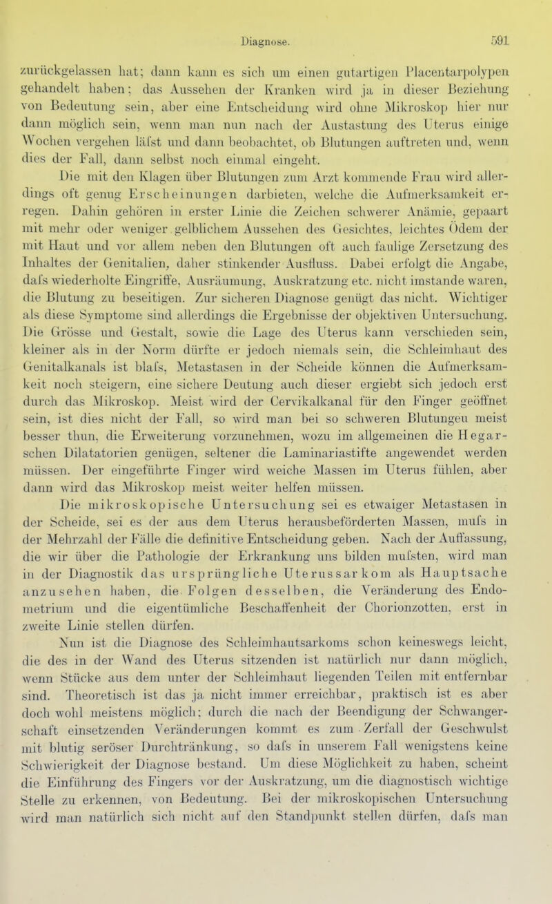 zurückgelassen hat; dann kann es sich um einen gutartigen Placentarpolypen gehandelt haben; das Aussehen der Kranken wird ja in dieser Beziehung von Bedeutung sein, aber eine Entscheidung wird ohne Mikroskop hier nur dann möglich sein, wenn man nun nach der Austastung des Uterus einige Wochen vergehen läfst und dann beobachtet, ob Blutungen auftreten und, wenn dies der Fall, dann selbst noch einmal eingeht. Die mit den Klagen über Blutungen zum Arzt kommende Frau Avird aller- dings oft genug Erscheinungen darbieten, welche die Aufmerksamkeit er- regen. Dahin gehören in erster Linie die Zeichen schwerer Anämie, gepaart mit mehr oder weniger gelblichem Aussehen des Gesichtes, leichtes Odem der mit Haut und vor allem neben den Blutungen oft auch faulige Zersetzung des Inhaltes der Genitalien^ daher stinkender Austiuss. Dabei erfolgt die Angabe, dafs wiederholte Eingriffe, Ausräumung, Auskratzung etc. nicht imstande waren, die Blutung zu beseitigen. Zur sicheren Diagnose genügt das nicht. Wichtiger als diese Symptome sind allerdings die Ergebnisse der objektiven Untersuchung, Die Grösse und Gestalt, sowie die Lage des Uterus kann verschieden sein, kleiner als in der Norm dürfte er jedoch niemals sein, die Schleimhaut des Genitalkanals ist blafs, Metastasen in der Scheide können die Aufmerksam- keit noch steigern, eine sichere Deutung auch dieser ergiebt sich jedoch erst durch das Mikroskop. Meist wird der Cervikalkanal für den Finger geöffnet sein, ist dies nicht der Fall, so wird man bei so schweren Blutungen meist besser thun, die Erweiterung vorzunehmen, wozu im allgemeinen dieHegar- schen Dilatatorien genügen, seltener die Laminariastifte angewendet werden müssen. Der eingeführte Finger wird weiche Massen im Uterus fühlen, aber dann wird das Mikroskop meist weiter helfen müssen. Die mikroskopische Untersuchung sei es etwaiger Metastasen in der Scheide, sei es der aus dem Uterus herausbeförderten Massen, mufs in der Mehrzahl der Fälle die definitive Entscheidung geben. Nach der Auffassung, die wir über die Pathologie der Erkrankung uns bilden mufsten, wird man in der Diagnostik das ursprüngliche Uterussarkom als Hauptsache anzusehen haben, die Folgen desselben, die Veränderung des Endo- metrium und die eigentümliche Beschaff'enheit der Chorionzotten, erst in zweite Linie stellen dürfen. Nun ist die Diagnose des Schleimhautsarkoms schon keineswegs leicht, die des in der Wand des Uterus sitzenden ist natürlich nur dann möglich, wenn Stücke aus dem unter der Schleimhaut liegenden Teilen mit entfernbar sind. Theoretisch ist das ja nicht immer erreichbar, praktisch ist es aber doch wohl meistens möglich: durch die nach der Beendigung der Schwanger- schaft einsetzenden Veränderungen kommt es zum Zerfall der Geschwulst mit blutig seröser Durchtränkung, so dafs in unserem Fall wenigstens keine Schwierigkeit der Diagnose bestand. Um diese Möglichkeit zu haben, scheint die Einführung des Fingers vor der Auskratzung, um die diagnostisch wichtige Stelle zu erkennen, von Bedeutung. Bei der mikroskopischen Untersuchung wird man natürlich sich nicht auf den Standpunkt stellen dürfen, dafs man