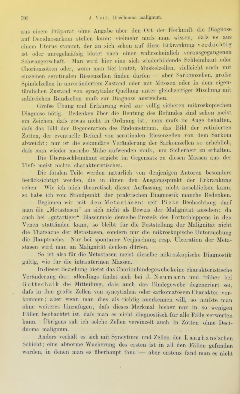 aus einem Präparat olme Angabe über den Ort der Herkunft die Diagnose auf Deciduosarkom stellen kann; vielmehr mul's man wissen, dafs es aus einem Uterus stammt, der an sich schon auf diese Erkrankung verdächtig ist oder unregelmäfsig blutet nach einer wahrscheinlich vorausgegangenen Schwangerschaft. Man wird hier eine sich wiederbildende Schleimhaut oder Chorionzotten oder, wenn man tief kratzt, Muskelzellen, vielleicht auch mit einzelnen serotinalen Riesenzellen finden dürfen — aber Sarkomzellen, grofse Spindelzellen in unverändertem Zustand oder mit Mitosen oder in dem eigen- tümlichen Zustand von syncytialer Quellung unter gleichzeitiger Mischung mit zahlreichen Rundzellen mufs zur Diagnose ausreichen. Grofse Übung und Erfahrung wird zur völlig sicheren mikroskopischen Diagnose nötig. Bedenken über die Deutung des Befundes sind schon meist ein Zeichen, dafs etwas nicht in Ordnung ist; man mufs im Auge behalten, dafs das Bild der Degeneration des Endometrium, das Bild der retinierten Zotten, der eventuelle Befund von serotinalen Riesenzellen von dem Sarkom abweicht; nur ist die sekundäre Veränderung der Sarkomzellen so erheblich, dafs man wieder manche Mühe aufwenden mufs, um Sicherheit zu erhalten. Die Uterusschleimhaut ergiebt im Gegensatz zu diesen Massen aus der Tiefe meist nichts charakteristisches. Die fötalen Teile werden natürlich von denjenigen Autoren besonders berücksichtigt werden, die in ihnen den Ausgangspunkt der Erkrankung sehen. Wie ich mich theoretisch dieser Auffassung nicht anschliefsen kann, so habe ich vom Standpunkt der praktischen Diagnostik manche Bedenken. Beginnen wir mit den Metastasen; seit Picks Beobachtung darf man die „Metastasen^' an sich nicht als Beweis der Malignität ansehen; da auch bei „gutartiger Blasenmole derselbe Prozefs des Fortschleppens in den Venen stattfinden kann, so bleibt für die Feststellung der Malignität nicht die Thatsache der Metastasen, sondern nur die mikroskopische Untersuchung die Hauptsache. Nur bei spontaner Verjauchung resjD. Ulceration der Meta- stasen wird man an Malignität denken dürfen. So ist also für die Metastasen meist dieselbe mikroskopische Diagnostik gültig, wie für die intrauterinen Massen. In dieser Beziehung bietet das Chorionbindegewebe keine charakteristische Veränderung dar; allerdings findet sich bei J. Neumann und früher bei Gott Schalk die Mitteilung, dafs auch das Bindegewebe degeneriert sei, dafs in ihm grofse Zellen von syncytialem oder sarkomatösem Charakter vor- kommen; aber wenn man dies als richtig anerkennen Avill, so müfste man ohne weiteres hinzufügen, dafs dieses Merkmal bisher nur in so wenigen Fällen beobachtet ist, dafs man es nicht diagnostisch für alle Fälle verwerten kann. Übrigens sah ich solche Zellen vereinzelt auch in Zotten ohne Deci- duoma malignum. Anders verhält es sich mit Syncytium und Zellen der L anghans'sclien Schicht; eine abnorme Wucherung des ersten ist in all den Fällen gefunden worden, in denen man es überhaupt fand — aber erstens fand man es nicht