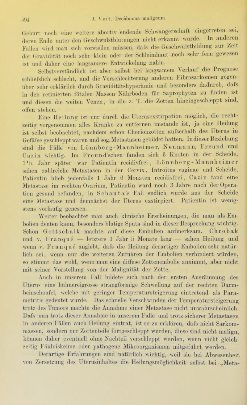 Geburt noch eine weitere abortiv endende Schwcingersclialt eingetreten sei, deren Ende unter den Geschwulstblutungen niclit erkannt wurde. In anderen Fällen wird man sich vorstellen müssen, dals die Geschwulstbildung zur Zeit der Gravidität noch sehr klein oder der Schleimhaut noch sehr fern gewesen ist und daher eine langsamere EntwMckelung nahm. Selbstverständlich ist aber selbst bei langsamem ^'erlauf die Prognose schliel'slich schlecht, und die Verschlechterung anderen Fibrosarkomen gegen- über sehr erklärlich durch Graviditätshyperämie und besonders dadurch, dals in den retinierten fötalen Massen Nährboden für Saprophyten zu finden ist und diesen die weiten Venen, in die z. T. die Zotten hineingeschleppt sind, orten stehen. Eine Heilung ist nur durch die Uterusexstirpation möglich, die recht- zeitig vorgenommen alles Kranke zu entfernen imstande ist, ja eine Heilung ist selbst beobachtet, nachdem schon Chorionzotten aufserhalb des Uterus in Gefäfse geschleppt waren und sog. Metastasen gebildet hatten. In dieser Beziehung sind die Fälle von Lönnberg-Mannheimer, Neumann, Freund und Cazin Avichtig. Im Freund'schen fanden sich 3 Knoten in der Scheide, 1 ^4 Jahr später war Patientin recidivfrei, Lönnberg-Mannheimer sahen zahlreiche Metastasen in der Cervix. Introitus vaginae und Scheide, Patientin blieb jedenfalls 1 Jahr 6 Monaten recidivfrei, Cazin fand eine Metastase im rechten Ovarium, Patientin ward noch 3 Jahre nach der Opera- tion gesund befunden, in Schauta's Fall endlich wurde aus der Scheide eine Metastase und demnächst der Uterus exstirpiert. Patientin ist wenig- stens vorläufig genesen. Weiter beobachtet man auch klinische Erscheinungen, die man als E^m- bolien deuten kann, besonders blutige Sputa sind in dieser Besprechung wichtig. Schon Gott Schalk machte auf diese Embolien aufmerksam. Chrobak und V. Franque — letztere 1 Jahr 5 Monate lang — sahen Heilung und wenn v. Franque angiebt, dai's die Heilung derartiger Embolien sehr natür- lich sei, wenn nur die weiteren Zufuhren der Embolien verhindert würden, so stimmt das wohl, wenn man eine ditfuse Zottenembolie annimmt, aber nicht mit seiner Vorstellung von der Malignität der Zotte. Auch in unserem Fall bildete sich nach der ersten Ausräumung des Uteru« eine hühnereigrosse strangförmige Sclnvellung auf der rechten Darm- beinschaufel, welche mit geringer Temperatursteigerung eintretend als Para- metritis gedeutet wurde. Das schnelle Verschwinden der Temperatursteigerung trotz des Tumors machte die Annahme einer Metastase nicht unwahrscheinlich. Dafs nun trotz dieser Annahme in unserem Falle und trotz sicherer Metastasen in anderen Fällen auch Heilung eintrat, ist so zu erklären, dafs nicht Sarkom- massen, sondern nur Zottenteile fortgeschleppt wurden, diese sind nicht malign, können daher eventuell ohne Nachteil verschleppt werden, wenn nicht gleich- zeitig Fäulniskeime oder pathogene Mikroorganismen mitgeführt werden. Derartige Erfahrungen sind natürlich wichtig, weil sie bei Abwesenheit von Zersetzung des Uterusinhaltes die Heilungsmöglichkeit selbst bei ,,Meta-