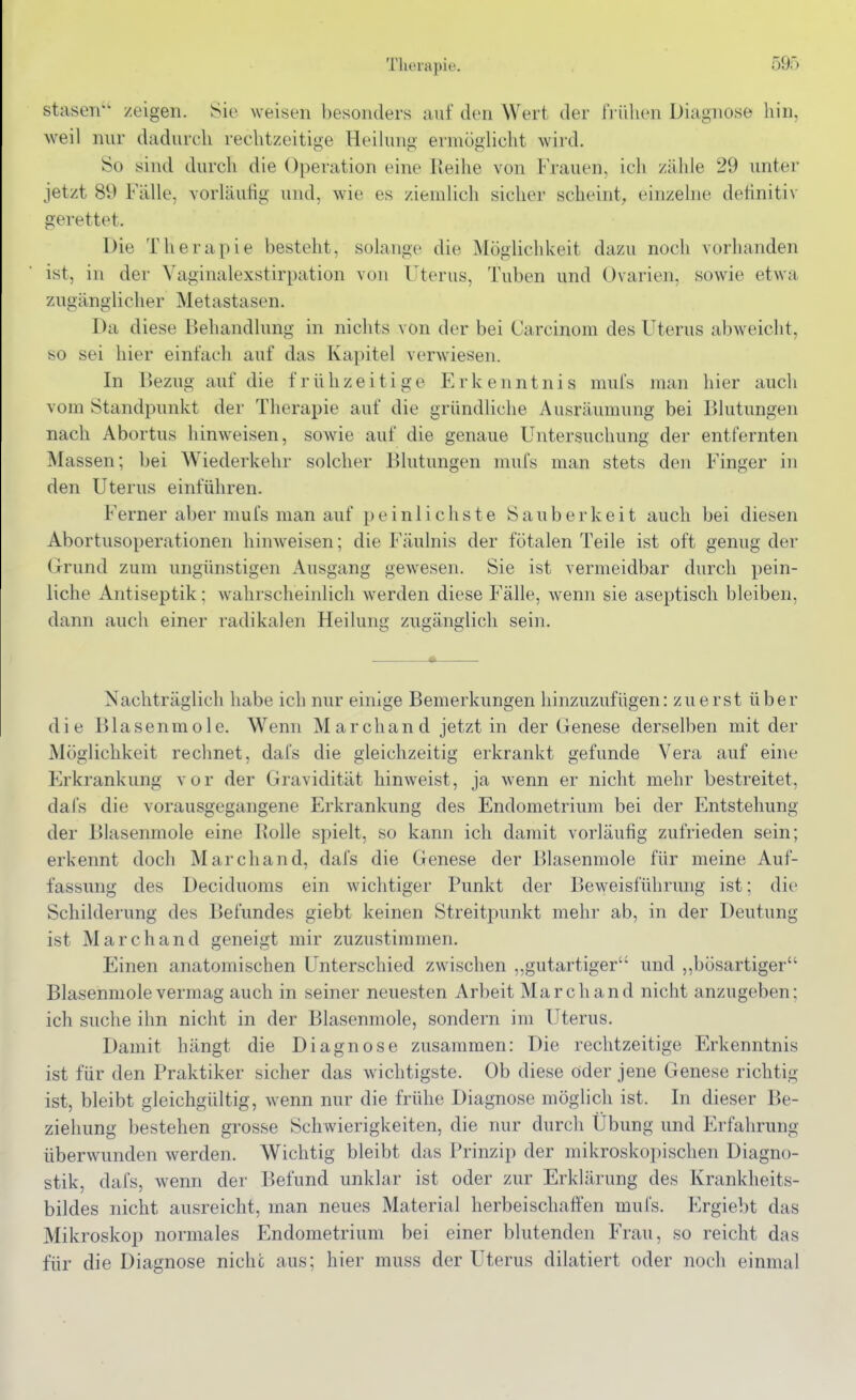 stasen'' zeigen, ^ic weisen besonders auf den Wert der frühen Diagnose hin. weil nur dadurch rechtzeitige Heihuig eruiüghcht wird. So sind durch die Operation eine Reihe von Frauen, ich zähle 29 untei jetzt 89 Fälle, vorläufig und, wie es ziemlich sicher scheint, einzelne definitiv gerettet. Die Therapie besteht, solange die Möglichkeit dazu noch vorhanden ist, in der Vaginalexstirpation von Uterus, Tuben und Ovarien, sowie etwa zugänglicher Metastasen. Da diese Behandlung in nichts von der bei Carcinom des Uterus abweicht, so sei hier einfach auf das Kapitel verwiesen. In Bezug auf die frühzeitige Erkenntnis mufs man hier auch vom Standpunkt der Therapie auf die gründliche Ausräumung bei Blutungen nach Abortus hinweisen, sowie auf die genaue Untersuchung der entfernten Massen; bei Wiederkehr solcher Blutungen mufs man stets den Finger in den Uterus einführen. Ferner aber mufs man auf peinlichste Sauberkeit auch bei diesen Abortusoperationen hinweisen; die Fäulnis der fötalen Teile ist oft genug der Orund zum ungünstigen Ausgang gewesen. Sie ist vermeidbar durch pein- liche Antiseptik: wahrscheinlich werden diese Fälle, wenn sie aseptisch bleiben, dann auch einer radikalen Heilung zugänglich sein. Nachträglich habe ich nur einige Bemerkungen hinzuzufügen: zuerst über die Blasenmole. Wenn Marchand jetzt in der Genese derselben mit der Möglichkeit rechnet, dal's die gleichzeitig erkrankt gefunde Vera auf eine Erkrankung vor der Gravidität hinweist, ja wenn er nicht mehr bestreitet, dafs die vorausgegangene Erkrankung des Endometrium bei der Entstehung der Blasenmole eine Rolle spielt, so kann ich damit vorläufig zufrieden sein; erkennt doch Marchand, dafs die Genese der Blasenmole für meine Auf- fassung des Deciduoms ein wichtiger Punkt der Beweisführung ist; die Schilderung des Befundes giebt keinen Streitpunkt mehr ab, in der Deutung ist Marchand geneigt mir zuzustimmen. Einen anatomischen Unterschied zwischen „gutartiger'' und ,,bösartiger Blasenmole vermag auch in seiner neuesten Arbeit Marchand nicht anzugeben; ich suche ihn nicht in der Blasenmole, sondern im Uterus. Damit hängt die Diagnose zusammen: Die rechtzeitige Erkenntnis ist für den Praktiker sicher das wichtigste. Ob diese oder jene Genese richtig ist, bleibt gleichgültig, wenn nur die frühe Diagnose möglich ist. In dieser Be- ziehung bestehen grosse Schwierigkeiten, die nur durcli Übung und Erfahrung überwunden werden. Wichtig bleibt das Prinzip der mikroskopischen Diagno- stik, dafs, wenn der Befund unklar ist oder zur Erklärung des Krankheits- bildes nicht ausreicht, man neues Material herbeischaffen mufs. Ergiebt das Mikroskop normales Endometrium bei einer blutenden Frau, so reicht das für die Diagnose nicht aus; hier muss der Uterus dilatiert oder noch einmal