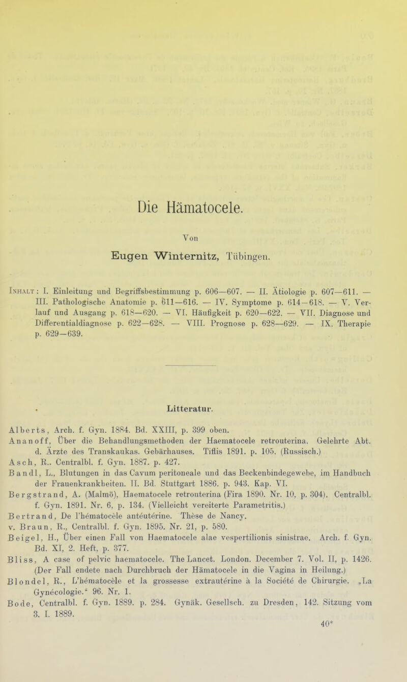 Die Hämatocele. Von Eugen Winternitz, Tübingen. Inhalt : I. Einleitung und Begriffsbestimmung p. 606—607. — II. Ätiologie p. 607—611. — III. Pathologische Anatomie p. 611—616. — IV. Symptome p. 614-618. — V. Ver- lauf und Ausgang p. 618—620. — VI. Häufigkeit p. 620—622. — VIl. Diagnose und Differentialdiagnose p. 622-628. — VIII. Prognose p. 628—629. — IX. Therapie p. 629-639. Litteratur. Alberts, Arch. f. Gyn. 1884. Bd. XXIII, p. 399 oben. An an off, Über die Behandlungsmethoden der Haematocele retrouterina. Gelehrte Abt. d. Ärzte des Transkaukas. Gebärhauses. Tifl.is 1891. p. 105. (Russisch.) Asch, R.. Centralbl. f. Gyn. 1887. p. 427. Bandl, L., Blutungen in das Cavnm peritoneale imd das Beckenbindegewebe, im Handbuch der Frauenkrankheiten. II. Bd. Stuttgart 1886. p. 943. Kap. VI. Berg Strand, A. (Malmö), Haematocele retrouterina (Fira 1890. Nr. 10, p. 304). Centralbl. f. Gyn. 1891. Nr. 6, p. 134. (Vielleicht vereiterte Parametritis.) Bertrand, De rhematocele anteutei-ine. These de Nancy. V. Braun, R., Centralbl. f. Gyn. 1895. Nr. 21, p. 580. Beigel, H., Über einen Fall von Haematocele alae vespertilionis sinisti'ae. Arch. f. Gyn. Bd. XI, 2. Heft. p. 377. Bliss, A case of pelvic haematocele. The Lancet. London. December 7. Vol. II, p. 1426. (Der Fall endete nach Durchbruch der Hämatocele in die Vagina in Heilung.) Blonde 1, R., L'heniatocele et la grossesse extrauterine a la Societö de Chirurgie. ,La Gynecologie. 96. Nr. 1. Bode, Centralbl. f. Gyn. 1889. p. 284. Gynäk. Gesellsch. zu Dresden, 142. Sitzung vom 3. I. 1889. 40*