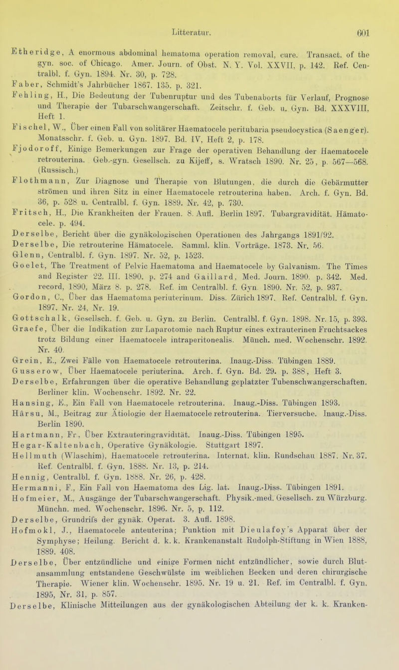 Etheridge, A euormous abdominal liematoma Operation renioval, eure. Transact. of the gyn. SOG. of Chicago. Amer. Journ. of Obst. N. Y. Vol. XXVII. p. 142. Ref. Cen- tralbl. f. Gyn. 1894. Nr. 30, p. 728. Faber, Schmidts Jahrbücher 1867. 135. p. 321. Fehling, H., Die Bedeutung der Tubenruptur und des Tubenaborts für Verlauf, Prognose und Therapie der Tubarschwangerschaft. Zeitschr. f. Geb. u. Gyn. Bd. XXXVJII, Heft 1. Fis chel, W., Über emen Fall von solitärer Haematocele peritubaria pseudocystica (Saeng'er). Monatsschr. f. Geb. u. Gyn. 1897. Bd. IV, Heft 2, p. 178. Fjodor off. Einige Bemerkungen zur Frage der operativen Behandlung der Haematocele retrouteriua. Geb..-gyu. Gesellsch. zu Kijetf, s. Wratsch 1890. Nr. 25, p. 567—568. (Russisch.) Flothmann, Zur Diagnose und Therapie von Blutungen, die durch die Gebärmutter strömen und ihren Sitz in einer Haematocele retrouterina haben. Arch. f. Gyn. Bd. 36, p. 528 u. Centralbl. f. Gyn. 18S9. Nr. 42, p. 730. Fritsch, H., Die Krankheiten der Frauen. 8. Aull. Berlin 1897. Tubargravidität. Häraato- cele. p. 494. Derselbe, Bericht über die gynäkologischen Operationen des Jahrgangs 1891/92. Derselbe, Die retrouterine Hämatocele. Samml. klin. Vorträge. 1873. Nr. 56. Glenn, Centralbl. f. Gyn. 1897. Nr. 52, p. 1523. Goelet, The Treatment of Pelvic Haematoma and Haematocele by Galvanism. The Times and Register 22. III. 1890. p. 274 and Gaillard. Med. Journ. 1890. p. 342. Med. record, 1890, März 8. p. 278. Ref. im Centralbl. f. Gyn 1890. Nr. 52, p. 937. Gordon, C, Über das Haematoma periuterinum. Diss. Zürich 1897. Ref. Centralbl. f. Gyn. 1897. Nr. 24, Nr. 19. Gottschalk, Gesellsch. f. Geb. u. Gyn. zu Berlin. Centralbl. f. Gyn. 1898. Nr. 15, p. 393. Graefe, über die Indikation zur Laparotomie nach Ruptur eines extrauterinen Fruchtsackes trotz Bildung einer Haematocele intraperitonealis. Münch, med. Wochenschr. 1892. Nr. 40. Grein, E., Zwei Fälle von Haematocele retrouterina. Inaug.-Diss. Tübingen 1889. Gusserow, Über Haematocele periuterina. Arch. f. Gyn. Bd. 29. p. 388, Heft 3. Derselbe, Erfahrungen über die operative Behandlung geplatzter Tubenschwangerschaften. Berliner klin. Wochenschr. 1892. Nr. 22. Hansing, E., Ein Fall von Haematocele retrouterina. Inaug.-Diss. Tübingen 1893. Härsu, M., Beitrag zur Ätiologie der Haematocele retrouterina. Tierversuche. Inaug.-Diss. Berlin 1890. Hartmann, Fr, Über Extrauteringravidität. Inaug.-Diss. Tübingen 1895. Hegar-Kaltenbach, Operative Gynäkologie. Stuttgart 1897. Hellmuth (Wlaschim), Haematocele retrouterina. Internat, klin. Rundschau 1887. Nr. 37. Ref. Centralbl. f. Gyn. 1888. Nr. 13, p. 214. Hennig, Centralbl. f. Gyn. 1888. Nr. 26, p. 428. Hermanni, F., Ein Fall von Haematoma des Lig. lat. Inaug.-Diss. Tübingen 1891. Hofmeier, M., Ausgänge der Tubarschwangerschaft. Physik.-med. Gesellsch. zu Würzburg. Münchn. med. Wochenschr. 1896. Nr. 5, p. 112. Derselbe, Grundrifs der gynäk. Operat. 3. Aufl. 1898. Hofmokl, J., Haematocele anteuterina; Punktion mit Dieulafoy's Apparat über der Symphyse; Heilung. Bericht d. k. k. Krankenanstalt Rudolph-Stiftung in Wien 1888, 1889. 408. Derselbe, Über entzündliche und einige Formen nicht entzündlicher, sowie durch Blut- ansammlung entstandene Geschwülste im weiblichen Becken und deren chirurgische Therapie. Wiener klin. Wochenschr. 1895. Nr. 19 u. 21. Ref. im Centralbl. f. Gyn. 1895, Nr. 31, p. 857. Derselbe, Klinische Mitteilungen aus der gynäkologischen Abteilung der k. k. Kranken-