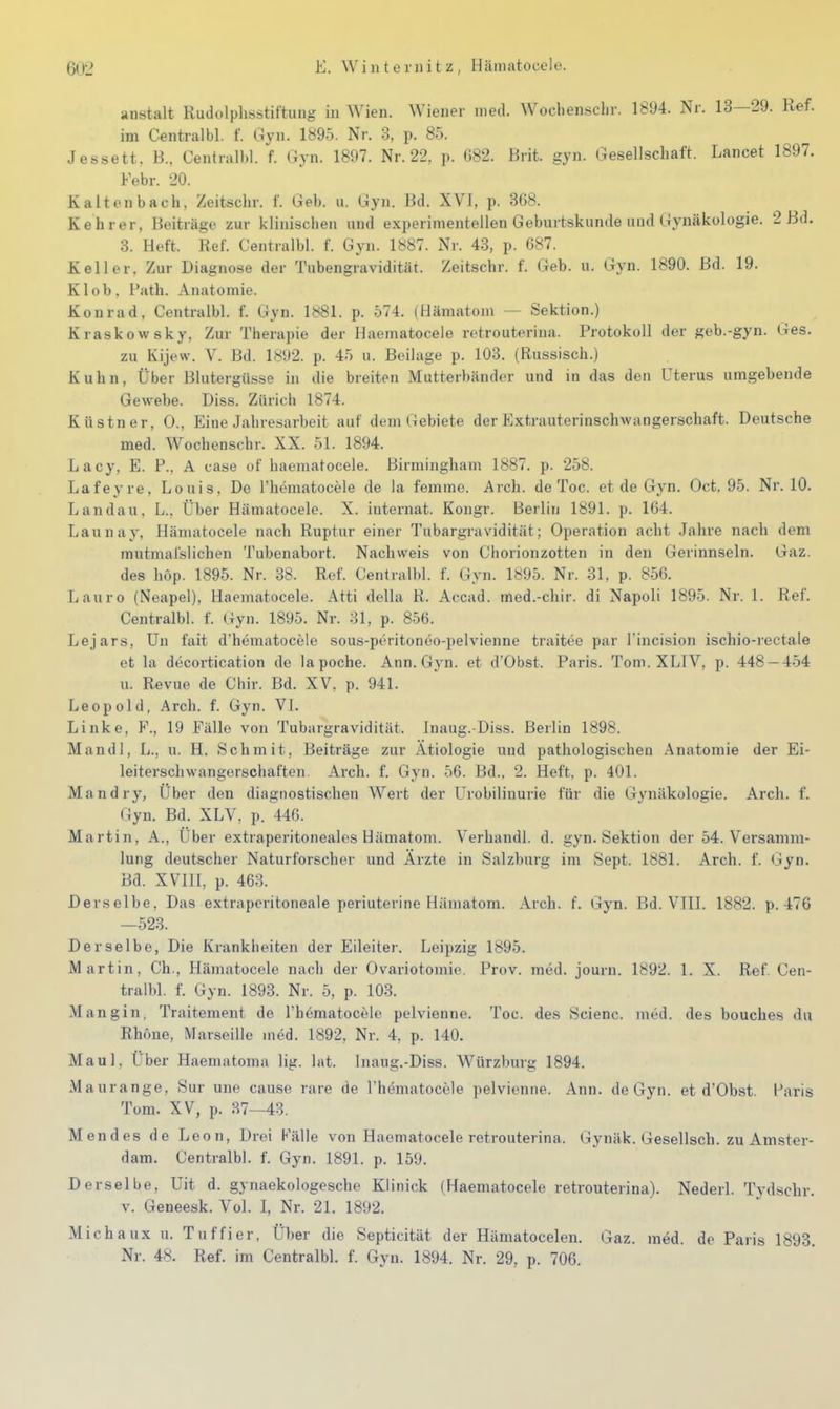 anstalt Rudolplisstiftnng in Wien. Wiener med. Wocliensclir. 1894. Nr. 13—29. Ref. im Centralbl. f. Gyn. 1895. Nr. 3, p. 85. Jessett. B., Central))!, f. Gyn. 1897. Nr. 22, p. G82. Brit. gyn. Gesellschaft. Lancet 1897. Febr. 20. Kaltenbach, Zeitschr. f. Geb. u. Gyn. Bd. XVI, p. 368. Kehrer, Beiträge zur klinischen und experimentellen Geburtskunde und Gynäkologie. 2 Bd. 3. Heft. Ref. Centralbl. f. Gyn. 1^87. Nr. 43, p. 687. Keller. Zur Diagnose der Tubengr avidität. Zeitschr. f. Geb. u. Gyn. 1890. Bd. 19. Kl ob, Path. Anatomie. Konrad, Centralbl. f. Gyn. IbSl. p. 574. (Hämatom — Sektion.) Kraskowsky, Zur Therapie der Haematocele retrouterina. Protokoll der geb.-gyn. Ges. zu Kijew. V. Bd. 1892. p. 45 u. Beilage p. 103. (Russisch.) Kuhn, Über Blutergüsse in die breiten Mutterbändor und in das den Uterus umgebende Gewebe. Diss. Zürich 1874. Küstner, 0., Eine Jahresarbeit auf dem Gebiete der Extrauterinschwangerschaft. Deutsche med. Wochenschr. XX. 51. 1894. Lacy, E. P., A case of haematocele. Birmingham 1887. p. 258. Lafeyre. Louis. De l'hematocele de la femme. Arch. de Toc. et de Gyn. Oct. 95. Nr. 10. Landau, L., Über Häniatocele. X. Internat. Kongr. Berlin 1891. p. 164. Launay, Häniatocele nach Ruptur einer Tubargras'idität; Operation acht Jahre nach dem mutraal'slichen Tubenabort. Nachweis von Chorionzotten in den Gerinnseln. Gaz. des hop. 1895. Nr. 38. Ref. Centralbl. f. Gyn. 1895. Nr. 31, p. 856. Lauro (Neapel), Haematocele. Atti della R. Accad. med.-chir. di Napoli 1895. Nr. 1. Ref. Centralbl. f. Gyn. 1895. Nr. 31, p. 856. Lejars, Un fait d'hematocele sous-peritoneo-pelvienne traitee par l incision ischio-rectale et la decortication de la poche. Ann. Gj'n. et d'Obst. Paris. Tom. XLIV, p. 448 — 454 u. Revue de Cliir. Bd. XV, p. 941. Leopold, Arch. f. Gyn. VI. Linke, F., 19 Fälle von Tubargravidität. Inaug.-Diss. Berlin 1898. Mandl, L., u. H. Schmit, Beiträge zur Ätiologie und pathologischen Anatomie der Ei- leiterschwangerschaften Ai'ch. f. Gyn. 56. Bd., 2. Heft, p. 401. Mandry, Uber den diagnostischen Wert der Urobilinurie für die Gynäkologie. Arch. f. Gyn. Bd. XLV, p. 446. Martin, A., Über extraperitoneales Hämatom. Verhandl. d. gyn. Sektion der 54. Versamm- lung deutscher Naturforscher und Arzte in Salzburg im Sept. 1881. Arch. f. Gyn. Bd. XVIII, p. 463. Derselbe, Das extraperitoneale periuterine Hämatom. Arch. f. Gyn. Bd. VIII. 1882. p. 476 —523. Derselbe, Die Krankheiten der Eileiter. Leipzig 1895. Martin, Ch., Häniatocele nach der Ovariotoniie. Prov. med. journ. 1892. 1. X. Ref. Cen- tralbl. f. Gyn. 1893. Nr. 5, p. 103. Mangin, Traitement de l'hematocele pelvienne. Toc. des Scienc. med. des bouches du Rhone, Marseille med. 1892, Nr. 4, p. 140. M aul, Über Haematoma lig. lat. Inaug.-Diss. Würzburg 1894. Maurange, Sur une cause rare de l'hematocele pelvienne. Ann. de Gyn. et d'Obst. Paris Tom. XV, p. 37—43. Mendes de Leon, Drei Fälle von Haematocele retrouterina. Gynäk. Gesellsch. zu Amster- dam. Centralbl. f. Gyn. 1891. p. 159. Derselbe, Uit d. gynaekologesche Klinick (Haematocele retrouterina). Nederl. Tydschr. v. Geneesk. Vol. I, Nr. 21. 1892. Michaux u. Tuffier, Über die Septicität der Hämatocelen. Gaz. med. de Paris 1893. Nr. 48. Ref. im Centralbl. f. Gyn. 1894. Nr. 29, p. 706.