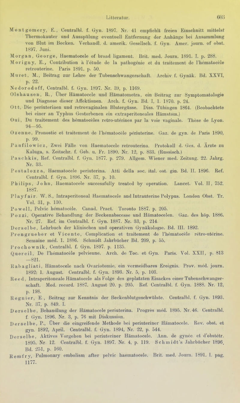 Montgomery. K., Centralbl. f. Gyn. 1897. Nr. 41 empfiehlt freien Einschnitt mittelst Thermokauter und Ausspülung eventuell Entfernung der Anhänge bei Ansammlung von ßlut im Becken. Verhandl. d. amerik. Gesellsch. f. Gyn. Amer. journ. of obst. 1897. Juni. Morgan, George, Haematocele of broad ligament. Brit. med. Journ. 1891. 1. p. 288. Morigny, E., Contribution ä l'etude de la pathogenie et du traitement de Thematocele retrouterine. Paris 1891. p. 50. Muret. M., Beitrag zur Lehre der Tubenschwangerschaft. Archiv f. Gynäk. Bd. XXVI, p. 22. Nedorodoff, Centralbl. f. Gyn. 1897. Nr. 39, p. 1169. Olshausen, R., Uber Hämatocele und Hämatometra, ein Beitrag zur Symptomatologie und Diagnose dieser Atfektionen. Arch. f. Gyn. Bd. I, 1. 1870. p. 24. Ott. Die periuterinen und retrovaginalen Blutergüsse. Diss. Tübingen 1864. (Beobachtete bei einer an Typhus Gestorbenen ein extraperitoneales Hämatom.) Oui, Du traitement des hematoceles retro-uterines par la voie vaginale. These de Lyon. 94—95. Ozenne. Pronostic et traitement de Thematocele periuterine. Gaz. de gyn. de Paris 1890, p. 99. Panfilowicz, Zwei Fälle von Haematocele retrouterina. Protokoll d. Ges. d. Arzte zu Kaluga, s. Zeitschr. f. Geb. u. Fr. 1890. Nr. 12, p. 833. (Russisch.) Paschkis, Ref. Centralbl. f. Gyn. 1877. p. 279. AUgem. Wiener med. Zeitung. 22. Jahrg. Nr. 83. Pestalozza, Haematocele periuterina. Atti della soc. ital. ost. gin. Bd. II. 1896. Ref. Centralbl. f. Gyn. 1896. Nr. 37, p. 10. Philips, John, Haematocele successfully treated by Operation. Lancet. Vol. II, 752. 1887. Play fair. W. S., Intraperitoneal Haematocele and Intrauterine Polypus. London Obst. Tr. Vol. 31, p. 130. Powell, Pelvic hematocele. Canad. Pract. Toronto 1887. p. 205. Pozzi. Operative Behandlung der Beckenabscesse und Hämatocelen. Gaz. des hop. 1886. Nr. 27. Ref. im Centralbl. f. Gyn. 1887. Nr. 33, p. 214. Derselbe, Lehrbuch der klinischen und operativen Gynäkologie. Bd. III. 1892. Prengrueber et Vicento, Complication et traitement de l'hömatocele retro-utörine. Semaine med. 1. 1886. Schmidt Jahrbücher Bd. 209, p. 55. Prochownik, Centralbl. f. Gyn. 1897. p. 1135. Qnereil, De l'hematocele pelvienne. Arch. de Toc. et Gyn. Paris. Vol. XXII, p. 813 -821. Rabagliati, Hämatocele nach Ovariotomie, ein vermeidbares Ereignis. Prov. med. journ. 1892: 1. August. Centralbl. f. Gyn. 1893. Nr. 5, p. 103. Reed. Intraperitoneale Hämatocele als Folge des geplatzten Eisackes einer Tubenschwauger- schaft. Med. record. 1887. August 20. p. 205. Ref. Centralbl. f. Gyn. 1888. Nr. 12, p. 198. Regnier, E., Beitrag zur Kenntnis der Beckenblutgeschwülste. Centralbl. f. Gyn. 1893. Nr. 37, p. 849. I. Derselbe, Behandlung der Hämatocele periuterina. Progres med. 1895. Nr. 46. Centralbl. f. Gyn. 1896. Nr. 3, p. 76 mit Diskussion. Derselbe, P., Über die eingreifende Methode bei periuteriner Hämatocele. Rev. obst. et gyn. 1892, April. Centralbl. f. Gyn. 1894, Nr. 22, p. 544. Derselbe, Aktives Vorgehen bei periuteriner Hämatocele. Ann. de gynec et d'obstetr. 1895. Nr. 12. Centralbl. f. Gyn. 1897. Nr. 4, p. 119. Schmidt's Jahrbücher 1896. Bd. 251, p. 160. Remfrv, Pulmonary embolism after pelvic haematocele. Brit. med. Journ. 1891. 1. pag. 1177.