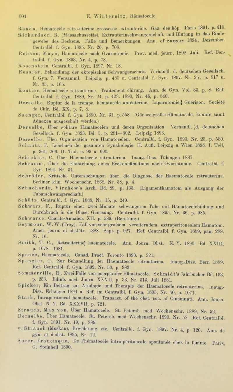 Rendu. Hematocele retro-utörine grossesse extrauterine. Gaz. des höp. Paris 1891. p.410. Richardson, R. (Massachussetts), Extrauterinschwangerscbaft und Blutung in das Binde- gewebe des Beckens. Fälle und Bemerkungen. Ann. of Surgery 1894, Dezember. Centralbl. f. Gyn. 1895. Nr. 26, p. 708. RobsoQ, Mayo, Hämatocele nach Ovariotomie. Prov. med. journ. 1892. Juli. Ref. Cen- tralbl. f.'Gyn. 1893, Nr. 4, p. 78. Rosenstein. Centralbl. f. Gyn. 1897. Nr. 18. Rossier. Behandlung der ektopischen Schwangerschaft. Verhandl. d. deutschen Gesellsch. f. Gyn. 7. Versamml. Leipzig, p. 485 u. Centralbl. f. Gyn. 1897. Nr. 25, p. 817 u. Nr. 35, p. 105. Routier, Hematocele retrouterine. Traitement chirurg. Ann. de Gyn. Vol. 33, p. 8. Ref. Centralbl. f. Gyn. 1889, Nr. 24, p. 428. 1890, Nr. 46, p. 840. Derselbe, Ruptur de la trompe, hematocele anteuterine. Laparotomie.J Guerison. Societe de Chir. Bd. XX, p. 7, 8. Saenger, Centralbl. f. Gyn. 1890. Nr. 31, p. 558. (Gänseeigi-ofse Hämatocele, konnte samt Adnexen ausgeschält werden.) Derselbe, Über sohtäre Hämatocelen und deren Organisation. Verhandl. ^d, deutschen Gesellsch. f. Gyn. 1893. Bd. 5, p. 281—302. Leipzig 1893. Derselbe, Über Organisation von Hämatocelen. Centralbl. f. Gyn. 1893. Nr. 25, p. 580. Schauta, F., Lehrbuch der gesamten Gynäkologie. IL Aufl. Leipzig u. Wien 1898. L Teil, p. 261. 266. II. Teil, p. 99 u. 600. Schickler. C, Über Haematocele retrouterina. luaug.-Diss. Tübingen 1887. Schramm, Über die Entstehung eines Beckenhämatoms nach Ovariotomie. Centralbl, f. Gyn. 1894. Nr. 34. Schröder, Kritische Untersuchungen über die Diagnose der Haematocele retrouterina. Berliner klin. Wochenschr. 1868. Nr. 38, p. 4. Schuchardt, Virchow's Arch. Bd. 89. p. 133. (Ligamenthämatom als Ausgang der Tubarschwangerschaft.) Schütz, Centralbl. f. Gyn. 1888, Nr. 15, p. 249. Schwarz, F., Ruptur einer zwei Monate schwangeren Tube mit Hämatocelebildung und Durchbruch in die Blase. Genesung. Centralbl. f. Gyn. 1895, Nr. 36, p. 985. Schwarze, Charite-Annalen. XII. p. 589. (Berstung.) Seymour, W. W. (Troy), Fall von sehr grofsem, vereiterndem, extraperitonealem Hämatom. Araer. journ. of obstötr. 1888, Sept. p. 927. Ref. Centralbl. f. Gyn. 1889, pag. 288. Nr. 16. Smith, T. C, Retrouterine] haematocele. Ann. Journ. Obst. N.Y. 1890. Bd. XXIIL p. 1078—1081. Spence, Haematocele. Canad. Pract. Toronto 1890. p. 221. Spengler, G., Zur Behandlung der Haematocele retrouterina. Inaug.-Diss. Bern 1889. Ref. Centralbl. f. Gyn. 1892. Nr. 50, p. 983. Sommerville, R., ZweiFälle von puerperaler Hämatocele. Schmidt's Jahrbücher Bd. 193, p. 253. Edinb. med. Journ. XXVII, p. 33, Nr. 313. Juli 1881. Spicker, Ein Beitrag zur Ätiologie und Therapie der Haematocele retrouterina. Inaug.- Diss. Erlangen 1894 u. Ref. im Centralbl. f. Gyn. 1895, Nr. 40, p. 1071. Stark, Intraperitoneal hematocele. Transact. of the obst. soc. of Cincinnati. Ann Journ Obst. N. Y. Bd. XXXVII, p. 721. Strauch, Max von. Über Hämatocele. St. Petersb. med. Wochenschr. 1889, Nr. 52. Derselbe, Über Hämatocele. St. Petersb. med. Wochenschr. 1890. Nr. 52 Ref Centralbl f. Gyn. 1891. Nr. 19, p. 389. V. Strauch (Moskau), Erwiderung etc. Centralbl. f. Gyn. 1897. Nr. 4, p. 120 Ann de gyn. et d'obst. 1895, Nr. 12. Surer, Francisque, De l'hematocele intra-peritoneale spontanöe chez la femme Paris G. Steinheil 1890.