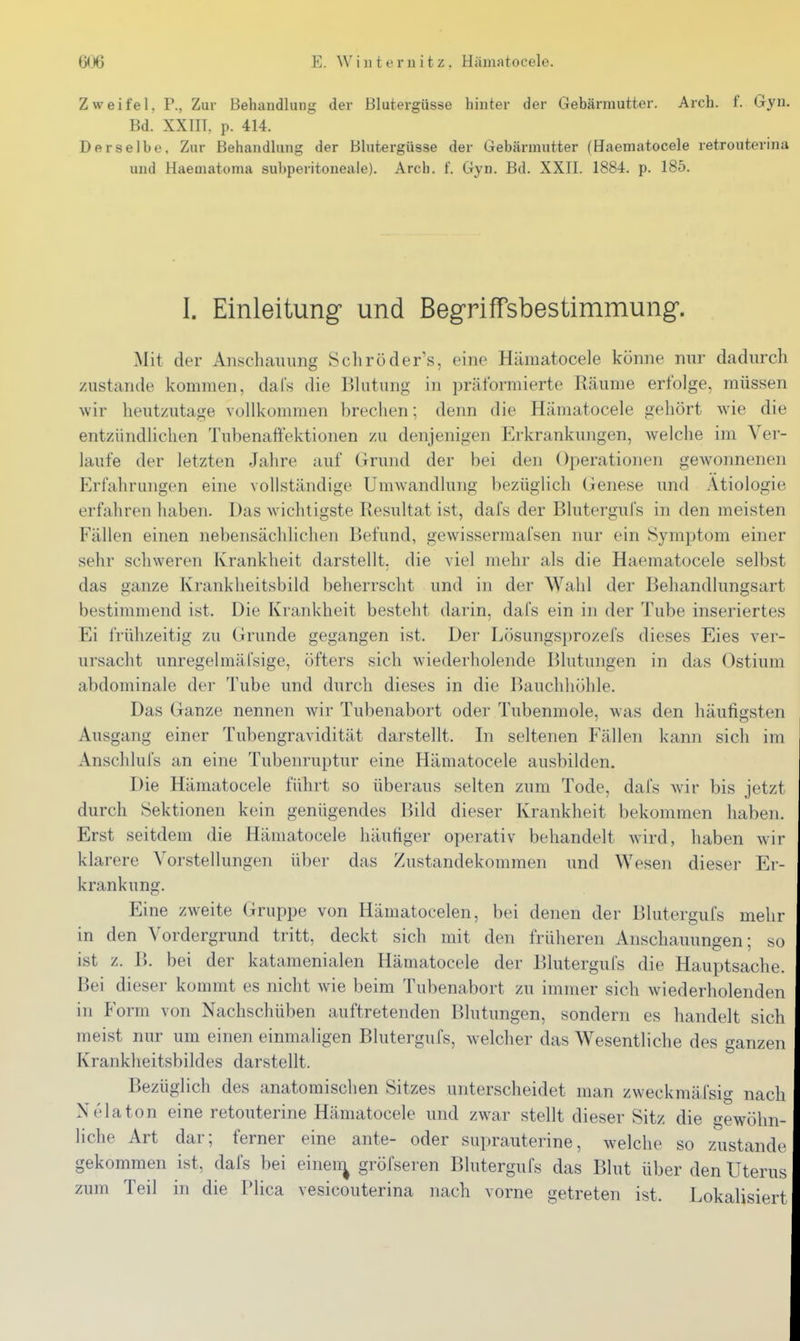 Zweifel, P., Zur Behandlung der Blutergüsse hinter der Gebärmutter. Arch. f. Gyn. Bd. XXIIT. p. 414. Derselbe. Zur Behandlung der Blutergüsse der Gebärmutter (Haematocele retrouterina und Haematoma subperitoneale). Arch. f. Gyn. Bd. XXII. 1884. p. 185. I. Einleitung und Begriffsbestimmung. Mit der Anschaiumg Schroder's, eine Hämatocele könne mir dadurch zustande kommen, dals die Blutung in prätbrmierte Räume erfolge, müssen wir heutzutage vollkommen breclien; denn die Hämatocele gehört wie die entzündlichen Tubenaftektionen zu denjenigen Erkrankungen, welche im Ver- laufe der letzten Jahre auf Grund der bei den Operationen gewonnenen Erfahrungen eine vollständige Umwandlung bezüglich Genese und Ätiologie erfahren haben. Das wichtigste Resultat ist, dafs der Blutergufs in den meisten Fällen einen nebensächlichen Befund, gewissermafsen nur ein Symptom einer sehr schweren Krankheit darstellt, die viel mehr als die Haematocele selbst das ganze Krankheitsbild beherrscht und in der Wahl der Behandlungsart bestimmend ist. Die Krankheit besteht darin, dals ein in der Tube inseriertes Ei frühzeitig zu (irunde gegangen ist. Der Lösungsprozefs dieses Eies ver- ursacht unregelmäfsige, öfters sich wiederholende Blutungen in das Ostium abdominale der Tube und durch dieses in die Bauchhöhle. Das Ganze nennen wir Tubenabort oder Tubenmole, was den häufigsten Ausgang einer Tubengravidität darstellt. In seltenen Fällen kann sich im Anschlufs an eine Tubenruptur eine Hämatocele ausbilden. Die Hämatocele führt so überaus selten zum Tode, dal's wär bis jetzt durch Sektionen kein genügendes Bild dieser Krankheit bekommen haben. Erst seitdem die Hämatocele häufiger operativ behandelt wird, haben wir klarere Vorstellungen über das Zustandekommen und Wesen dieser Er- krankung. Eine zweite Gruppe von Hämatocelen, bei denen der Blutergufs mehr in den Vordergrund tritt, deckt sich mit den früheren Anschauungen; so ist z. B. bei der katamenialen Hämatocele der Blutergufs die Hauptsache. Bei dieser kommt es nicht wie beim Tubenabort zu immer sich wiederholenden in Form von Nachschüben auftretenden Blutungen, sondern es handelt sich meist nur um einen einmaligen Blutergufs, welcher das Wesentliche des ganzen Krankheitsbildes darstellt. Bezüglich des anatomischen Sitzes unterscheidet man zweckmäfsig nach Nelaton eine retouterine Hämatocele und zwar stellt dieser Sitz die gewöhn- liche Art dar; ferner eine ante- oder suprauterine, welche so zustande gekommen ist, dafs bei einen^ gröfseren Blutergufs das Blut über den Uterus zum Teil in die Plica vesicouterina nach vorne getreten ist. Lokalisiert