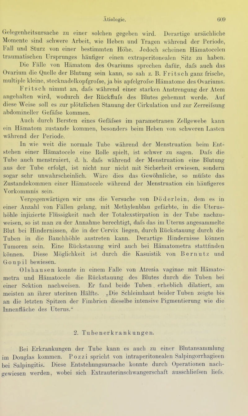 Gelegenheitsursache zu einer solchen gegeben wird. Derartige ursächliche Momente sind schwere Arbeit, wie Heben und Tragen während der Periode, Fall und Sturz von einer bestimmten Höhe. Jedoch scheinen Hämatocelen traumatischen Ursprunges häufiger einen extraperitonealen Sitz zu haben. Die Fälle von Hämatom des Ovariums sprechen dafür, dafs auch das Ovarium die Quelle der Blutung sein kann, so sah z. B. Fritsch ganz frische, multiple kleine, stecknadelkopfgrofse, ja bis apfelgrofse Hämatome des Ovariums. Fritsch nimmt an, dafs während einer starken Anstrengung der Atem angehalten wird, wodurch der Rückflufs des Blutes gehemmt werde. Auf diese Weise soll es zur plötzlichen Stauung der Cirkulation und zur Zerreifsung abdomineller Gefäfse kommen. Auch durch Bersten eines Gefäfses im parametranen Zellgewebe kann ein Hämatom zustande kommen, besonders beim Heben von schweren Lasten während der Periode. In wie weit die normale Tube während der Menstruation beim P]nt- stehen einer Hämatocele eine Rolle spielt, ist schwer zu sagen. Dafs die Tube auch menstruiert, d. h. dafs während der Menstruation eine Blutung aus der Tube erfolgt, ist nicht nur nicht mit Sicherheit erwiesen, sondern sogar sehr unwahrscheinlich. Wäre dies das Gewöhnliche, so müfste das Zustandekommen einer Hämatocele während der Menstruation ein häutigeres Vorkommnis sein. Vergegenwärtigen wir uns die Versuche von Dö der lein, dem es in einer Anzahl von Fällen gelang, mit Methylenblau gefärbte, in die Uterus- höhle injizierte Flüssigkeit nach der Totalexstirpation in der Tube nachzu- weisen, so ist man zu der Annahme berechtigt, dafs das im Uterus angesammelte Blut bei Hindernissen, die in der Cervix liegen, durch Rückstauung durch die Tuben in die Bauchhöhle austreten kann. Derartige Hindernisse können Tumoren sein. Eine Rückstauung wird auch bei Hämatometra stattfinden können. Diese Möglichkeit ist durch die Kasuistik von B ernutz und Goup il bewiesen. Olshausen konnte in einem Falle von Atresia vaginae mit Hämato- metra und Hämatocele die Rückstauung des Blutes durch die Tuben bei einer Sektion nachweisen. Er fand beide Tuben . erheblich diktiert, am meisten an ihrer uterinen Hälfte. „Die Schleimhaut beider Tuben zeigte bis an die letzten Spitzen der Fimbrien dieselbe intensive Pigmentierung wie die Innenfläche des Uterus. 2. Tubenerkrankungen. Bei Erkrankungen der Tube kann es auch zu einer Blutansammlung im Douglas kommen. Pozzi spricht von intraperitonealen Salpingorrhagieen bei Salpingitis. Diese Entstehungsursache konnte durch Operationen nach- gewiesen werden, wobei sich Extrauterinschwangerschaft ausschUefsen liefs.