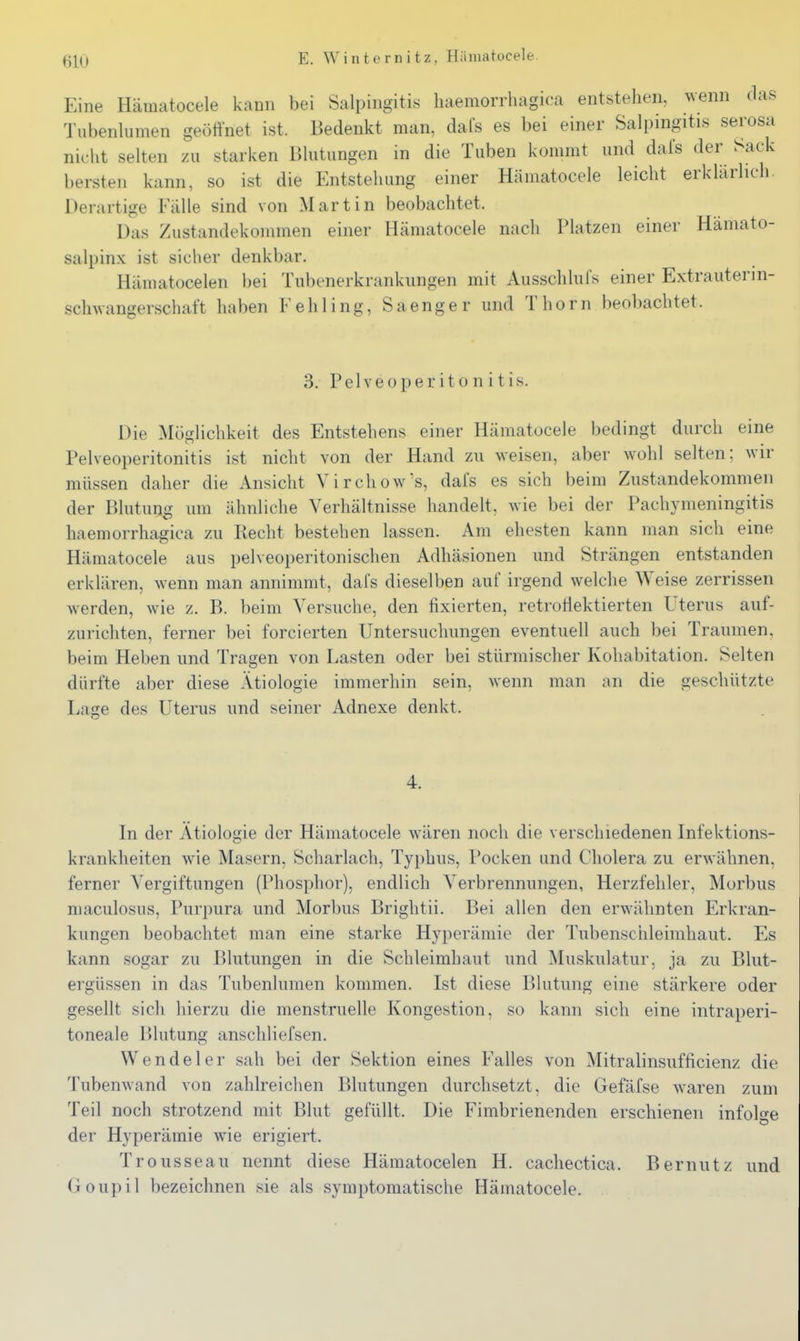 Eine Hämatocele kann bei Salpingitis liaemorrliagica entstehen, wenn das Tubenlumen geött'net ist. Bedenkt man, dafs es bei einer Salpingitis serosa nicht selten zu starken Blutungen in die Tuben kommt und dafs der Sack bersten kann, so ist die Entstehung einer Hämatocele leicht erklärlich. Derartige Fälle sind von Martin beobachtet. Das Zustandekommen einer Hämatocele nach Platzen einer Hämato- salpinx ist sicher denkbar. Hämatocelen bei Tubenerkrankungen mit Ausschlufs einer Extrauterin- sclnvangerschaft haben Fehling, Sa eng er und Thorn beobachtet. 3. P e 1V e 0 p e r i 10 n i t i s. Die Möglichkeit des Entstehens einer Hämatocele bedingt durch eine Pelveoperitonitis ist nicht von der Hand zu weisen, aber wohl selten; wir müssen daher die Ansicht Virchow's, dafs es sich beim Zustandekommen der Blutun^g um ähnliche Verhältnisse handelt, wie bei der Pachymeningitis liaemorrliagica zu Recht bestehen lassen. Am ehesten kann man sich eine Hämatocele aus pelveoperitonischen Adhäsionen und Strängen entstanden erklären, wenn man annimmt, dafs dieselben auf irgend welche Weise zerrissen werden, wie z. B. beim Versuche, den fixierten, retroflektierten Uterus auf- zurichten, ferner bei forcierten Untersuchungen eventuell auch bei Traumen, beim Heben und Tragen von Lasten oder bei stürmischer Kohabitation. Selten dürfte aber diese Ätiologie immerhin sein, wenn man an die geschützte Lage des Uterus und seiner Adnexe denkt. 4. In der Ätiologie der Hämatocele wären noch die verschiedenen Infektions- krankheiten wie Masern, Scharlach, Typhus, Pocken und Cholera zu erwähnen, ferner Vergiftungen (Phosphor), endlich Verbrennungen, Herzfehler, Morbus niaculosus, Purpura und Morbus Brightii. Bei allen den erwähnten Erkran- kungen beobachtet man eine starke Hyperämie der Tubenschleimhaut. Es kann sogar zu Blutungen in die Schleimhaut und Muskulatur, ja zu Blut- ergüssen in das Tubenlumen kommen. Ist diese Blutung eine stärkere oder gesellt sich hierzu die menstruelle Kongestion, so kann sich eine intraperi- toneale Blutung anschliefsen. Wendel er sah bei der Sektion eines Falles von Mitralinsufflcienz die Tiibenwand von zahlreichen Blutungen durchsetzt, die Gefäfse waren zum Teil noch strotzend mit Blut gefüllt. Die Fimbrienenden erschienen infol^-e der Hyperämie wne erigiert. Trousseau nennt diese Hämatocelen H. cacliectica. Bernutz und Goupil bezeichnen sie als symptomatische Hämatocele.