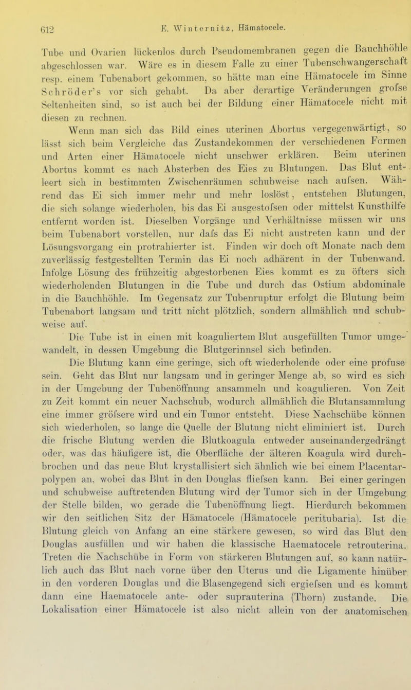 Tube und Ovarien lückenlos durch Pseudomembranen gegen die Bauchhöhle abgeschlossen war. Wäre es in diesem Falle zu einer Tubenschwangerschaft resp. einem Tubenabort gekommen, so hätte man eine Hämatocele im Sinne Schröders vor sich gehabt. Da aber derartige Veränderungen grofse Seltenheiten sind, so ist auch bei der Bildung einer Hämatocele nicht mit diesen zu rechnen. Wenn man sich das Bild eines uterinen Abortus vergegenwärtigt, so lässt sich beim ^'ergleiche das Zustandekommen der verschiedenen Formen und Arten einer Hämatocele nicht unschwer erklären. Beim uterinen Abortus kommt es nach Absterben des Eies zu Blutungen. Das Blut ent-. leert sich in bestimmten Zwischenräumen schubweise nach aufsen. Wäh- rend das Ei sich immer mehr und mehr loslöst, entstehen Blutungen, die sich solange wiederholen, bis das Ei ausgestofsen oder mittelst Kunsthilfe entfernt worden ist. Dieselben Vorgänge und Verliältnisse müssen wir uns beim Tubenabort vorstellen, nur dafs das Ei nicht austreten kann und der Lösungsvorgang ein protrahierter ist. Finden wir doch oft Monate nach dem zuverlässig festgestellten Termin das Ei noch adhärent in der Tubenwand. Infolge Lösung des frühzeitig abgestorbenen Eies kommt es zu öfters sich wiederholenden Blutungen in die Tube und durch das Ostium abdominale in die Bauchhöhle. Im Gegensatz zur Tubenruptur erfolgt die Blutung beim Tubenabort langsam und tritt nicht plötzlich, sondern allmählich und schub- weise auf. Die Tube ist in einen mit koaguliertem Blut ausgefüllten Tumor umge- wandelt, in dessen Umgebung die Blutgerinnsel sich belinden. Die Blutung kann eine geringe, sich oft wiederholende oder eine profuse sein. Geht das Blut nur langsam und in geringer Menge ab, so wird es sich in der Umgebung der Tubenöftnung ansammeln und koagulieren. Von Zeit zu Zeit kommt ein neuer Nachschub, Avodurch allmählich die Blutansammlung eine immer gröfsere wird und ein Tumor entsteht. Diese Nachschübe können sich wiederholen, so lange die Quelle der Blutung nicht eliminiert ist. Durch die frische Blutung werden die Blutkoagula entweder auseinandergedrängt oder, was das häufigere ist, die Oberfläche der älteren Koagula wird durch- brochen und das neue Blut krystallisiert sich ähnlich wie bei einem Placentar- polypen an. wobei das Blut in den Douglas fliefsen kann. Bei einer geringen und schubweise auftretenden Blutung wird der Tumor sich in der Umgebung der Stelle bilden, wo gerade die Tubenöffnung liegt. Hierdurch bekommen wir den seitlichen Sitz der Hämatocele (Hämatocele peritubariaL Ist die Blutung gleich von Anfang an eine stärkere gewesen, so wird das Blut den Douglas ausfüllen und wir haben die klassische Haematocele retrouterina. Treten die Nachschübe in Form von stärkeren Blutungen auf, so kann natür- lich auch das Blut nach vorne über den Uterus und die Ligamente hinüber in den vorderen Douglas und die Blasengegend sich ergiefsen und es kommt dann eine Haematocele ante- oder suprauterina (Thorn) zustande. Die Lokalisation einer Hämatocele ist also nicht allein von der anatomischen