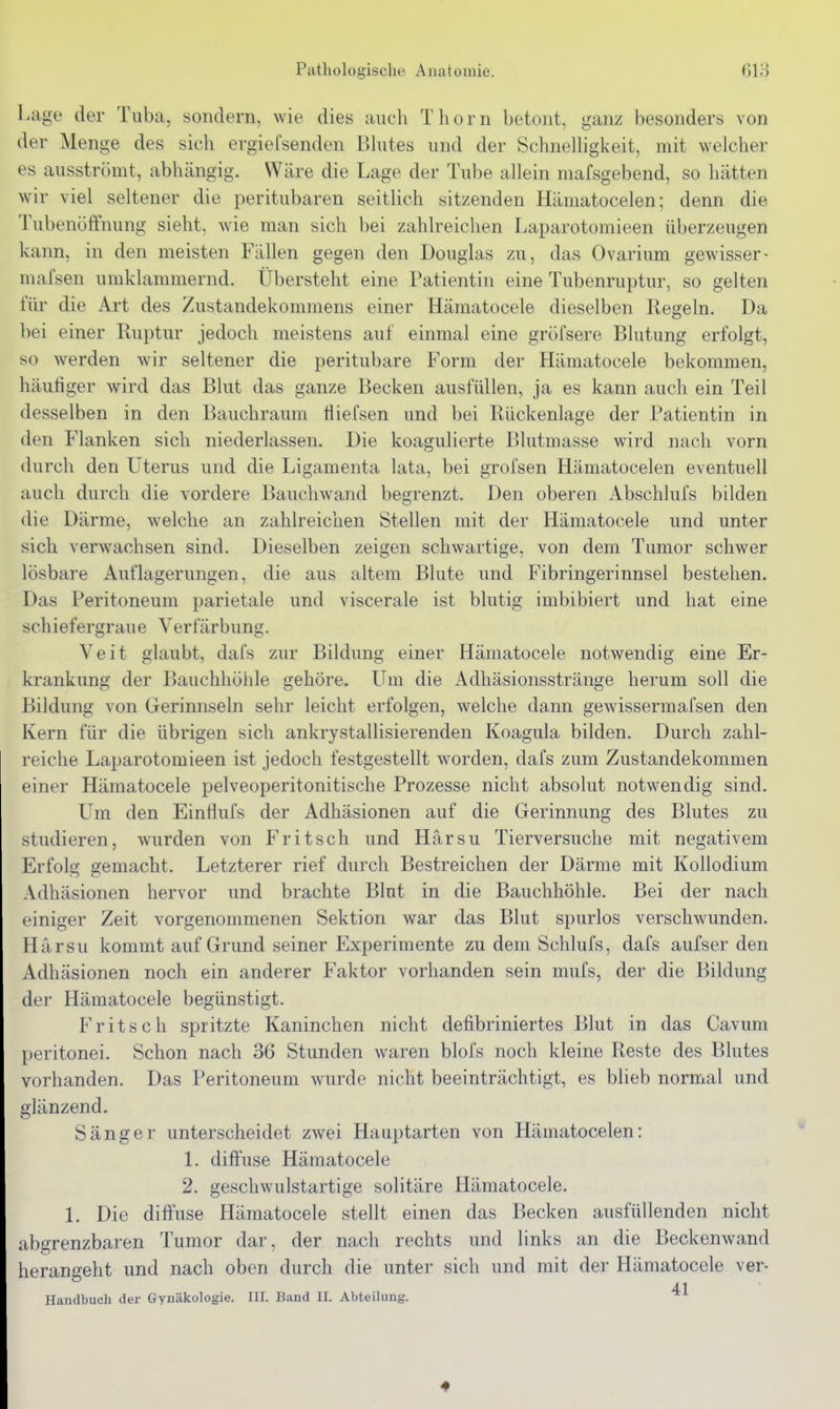 Lage der Tuba, sondern, wie dies auch Thorn betont, ganz besonders von der Menge des sich ergiefsenden iihites und der SchnelHgkeit, mit welcher es ausströmt, abhängig. Wäre die Lage der Tube allein mafsgebend, so hätten w'w viel seltener die peritubaren seitHch sitzenden Hämatocelen; denn die Tubenöffnung sieht, wie man sich bei zahlreichen Laparotomieen überzeugen kann, in den meisten Fällen gegen den Douglas zu, das Ovarium gewisser- niafsen umklammernd. Übersteht eine Patientin eine Tubenruptur, so gelten für die Art des Zustandekommens einer Hämatocele dieselben Regeln. Da bei einer Ruptur jedoch meistens auf einmal eine gröfsere Blutung erfolgt, so werden wir seltener die peritubare Form der Hämatocele bekommen, häutiger wird das Blut das ganze Becken ausfüllen, ja es kann auch ein Teil desselben in den Bauchraum tliefsen und bei Rückenlage der Patientin in den Flanken sich niederlassen. Die koagulierte Blutmasse wird nach vorn durch den Uterus und die Ligamenta lata, bei grofsen Hämatocelen eventuell auch durch die vordere Bauchwand begrenzt. Den oberen Abschlufs bilden die Därme, welche an zahlreichen Stellen mit der Hämatocele und unter sich verwachsen sind. Dieselben zeigen schwartige, von dem Tumor schwer lösbare Auflagerungen, die aus altem Blute und Fibringerinnsel bestehen. Das Peritoneum parietale und viscerale ist blutig imbibiert und hat eine schiefergraue Verfärbung. Veit glaubt, dafs zur Bildung einer Hämatocele notwendig eine Er- krankung* der l^auchhöide gehöre. Um die Adhäsionsstränge herum soll die Bildung von Gerinnseln sehr leicht erfolgen, welche dann gewissermafsen den Kern für die übrigen sich ankrystallisierenden Koagula bilden. Durch zahl- reiche Laparotomieen ist jedoch festgestellt worden, dafs zum Zustandekommen einer Hämatocele pelveoperitonitische Prozesse nicht absolut notwendig sind. Um den Einfiufs der Adhäsionen auf die Gerinnung des Blutes zu studieren, wurden von Fritsch und Härsu Tierversuche mit negativem Erfolg gemacht. Letzterer rief durch Bestreichen der Därme mit Kollodium Adhäsionen hervor und brachte Blut in die Bauchhöhle. Bei der nach einiger Zeit vorgenommenen Sektion war das Blut spurlos verschwunden. Härsu kommt auf Grund seiner Experimente zu dem Schlufs, dafs aufser den Adhäsionen noch ein anderer Faktor vorhanden sein mufs, der die Bildung der Hämatocele begünstigt. Fritsch spritzte Kaninchen nicht defibriniertes Blut in das Cavum peritonei. Schon nach 36 Stunden waren blofs noch kleine Reste des Blutes vorhanden. Das Peritoneum wurde nicht beeinträchtigt, es blieb normal und glänzend. Sänger unterscheidet zwei Hauptarten von Hämatocelen: 1. dijffuse Hämatocele 2. geschwulstartige solitäre Hämatocele. 1. Die diffuse Hämatocele stellt einen das Becken ausfüllenden nicht abgrenzbaren Tumor dar, der nach rechts und links an die Beckenwand herangeht und nach oben durch die unter sich und mit der Hämatocele ver- 41 Handbucli der Gynäkologie. III. Band II. Abteilung. 4