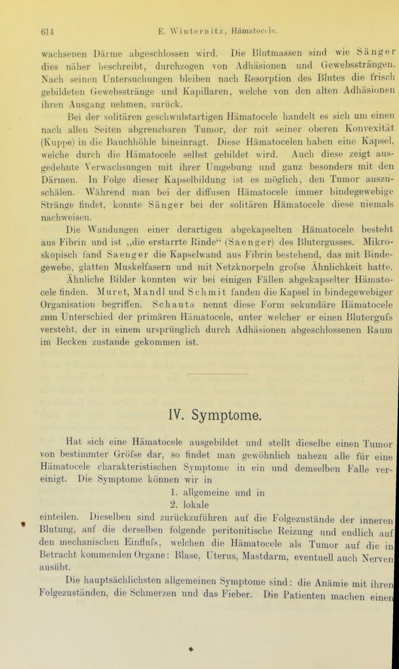 wachsenen Därme abgeschlossen wird. Die Bliitmasseii sind wie ^Sänger dies näher beschreibt, durchzogen von Adliäsionen und (iewebssträngen. Nach seinen Untersuchungen bleiben nach Resorption des Blutes die friscli gebildeten (iewebsstränge und Kapillaren, welche von den alten Adhäsionen ihren Ausgang nehmen, zurück. Kei der solitären geschwulstartigen Hämatocele handelt es sich um einen nach allen Seiten abgrenzbaren Tumor, der mit seiner oberen Konvexität (Kuppe) in die Bauchliöhle hineinragt. Diese Häraatocelen haben eine Kapsel, welche durch die Hämatocele selbst gebildet wird. Auch diese zeigt aus- gedehnte Verwachsungen mit ihrer Umgebung und ganz besonders mit den Därmen. In Folge dieser Kapselbildung ist es möglich, den Tumor auszu- schälen. Während man bei der diffusen Hämatocele immer bindegewebige Stränge tindet, konnte Sänger bei der solitären Hämatocele diese niemals nachweisen. Die Wandungen einer derartigen abgekapselten Hämatocele besteht aus Fibrin und ist ,,die erstarrte Rinde (Saenger) des Blutergusses. Mikro- skopisch l'and Sa eng er die Kapselwand aus Fibrin bestehend, das mit Binde- gewebe, glatten Muskelfasern und mit Netzknorpeln grofse Ähnlichkeit hatte. Ähnliche I>ilder konnten wir bei einigen Fällen abgekapselter Hämato- cele finden. Muret, Mandl und Schmit fanden die Kapsel in bindegewebiger Organisation begriffen. Schauta nennt diese Form sekundäre Hämatocele zum Unterschied der primären Hämatocele, unter welcher er einen ßlutergufs versteht, der in einem ursprünglich durch Adhäsionen abgeschlossenen Raum im Becken zustande gekommen ist. IV. Symptome. Hat sich eine Hämatocele ausgebildet und stellt dieselbe einen Tumor von bestimmter Gröfse dar, so findet man gewöhnlich nahezu alle für eine Hämatocele charakteristischen Symptome in ein und demselben Falle ver- einigt. Die Symptome können wir in 1. allgemeine und in 2. lokale einteilen. Dieselben sind zurückzuführen auf die Folgezustände der inneren Blutung, auf die derselben folgende peritonitische Reizung und endlich auf den mechanischen Einflufs, welchen die Hämatocele als Tumor auf die in Betracht kommenden Organe: Blase, Uterus, Mastdarm, eventuell auch Nerven ausübt. Die hauptsächlichsten allgemeinen Symptome sind: die Anämie mit ihren Folgezuständen, die Schmerzen und das Fieber. Die Patienten machen einen