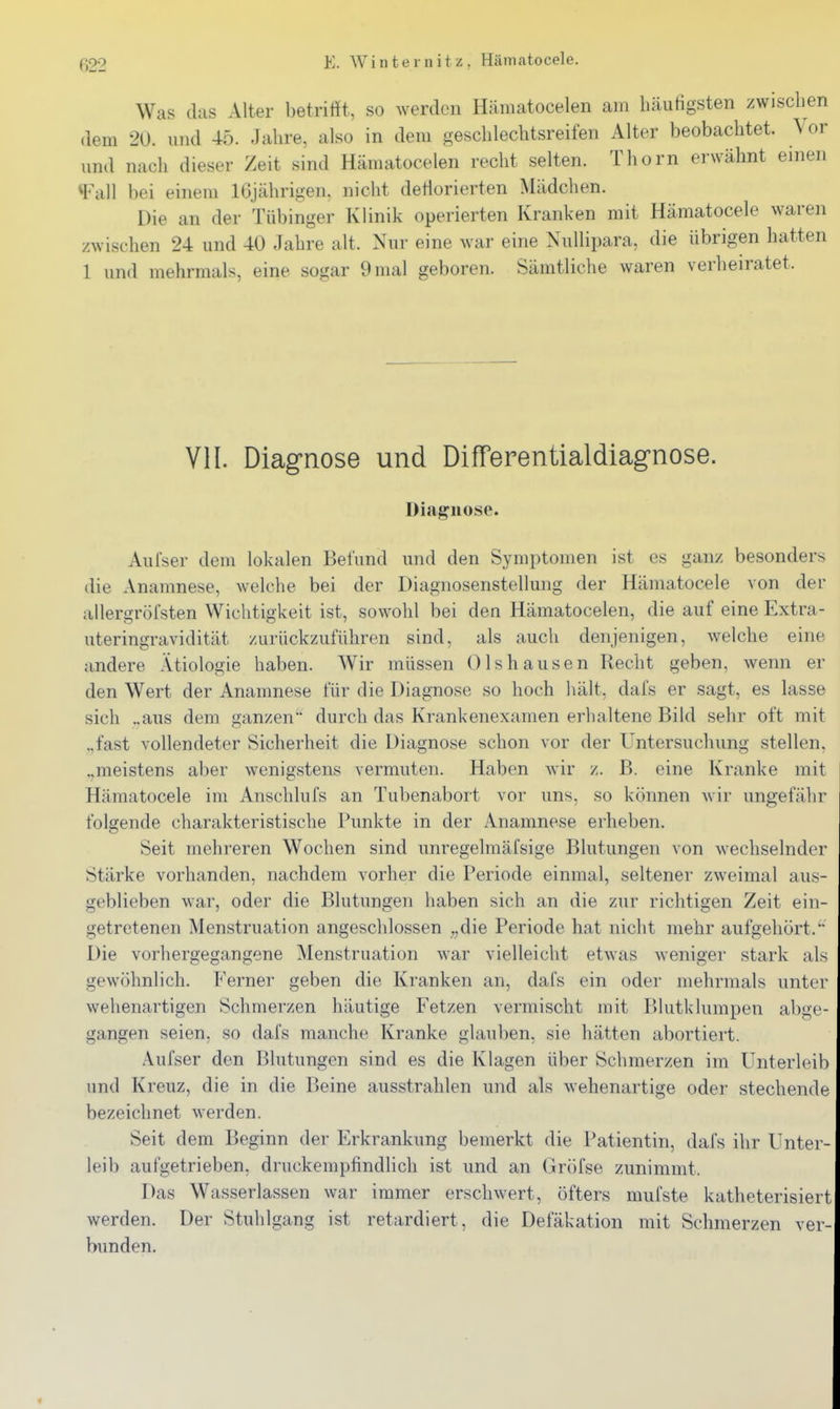 Was das Alter betrifft, so werden Hämatocelen am häufigsten zwischen dem 20. und 45. Jahre, also in dem geschlechtsreifen Alter beobachtet. \ or und nach dieser Zeit sind Hämatocelen recht selten. Thorn erwähnt einen ^ViiW bei einem 16jährigen, nicht deflorierten Mädchen. Die an der Tübinger Klinik operierten Kranken mit Hämatocele waren zwischen 24 und 40 Jahre alt. Nur eine war eine Nullipara, die übrigen hatten 1 und mehrmals, eine sogar 9 mal geboren. Sämtliche waren verheiratet. VII. Diagnose und Differentialdiagnose. Diagnose. Aufser dem lokalen Befund und den Symptomen ist es ganz besonders die Anamnese, welche bei der Diagnosenstellung der Hämatocele von der allergröfsten Wichtigkeit ist, sowohl bei den Hämatocelen, die auf eine Extra- uteringravidität zurückzuführen sind, als auch denjenigen, welche eine andere Ätiologie haben. Wir müssen Olshausen Recht geben, wenn er den Wert der Anamnese für die Diagnose so hoch hält, dafs er sagt, es lasse sich „aus dem ganzen durch das Krankenexamen erhaltene Bild sehr oft mit „fast vollendeter Sicherheit die Diagnose schon vor der Untersuchung stellen. .,meistens aber wenigstens vermuten. Haben wir z. B. eine Kranke mit Hämatocele im Anschlufs an Tubenabort vor uns, so können Avir ungefähr folgende charakteristische Punkte in der Anamnese erheben. Seit mehreren Wochen sind unregelmäfsige Blutungen von wechselnder Stärke vorhanden, nachdem vorher die Periode einmal, seltener zweimal aus- geblieben war, oder die Blutungen haben sich an die zur richtigen Zeit ein- getretenen Menstruation angeschlossen „die Periode hat nicht mehr aufgehört. Die vorhergegangene Menstruation war vielleicht etwas weniger stark als gewöhnlich. Ferner geben die Kranken an, dafs ein oder mehrmals unter wehenartigen Schmerzen häutige Fetzen vermischt mit Blutklumpen abge- gangen seien, so dafs manche Kranke glauben, sie hätten abortiert. Aufser den Blutungen sind es die Klagen über Schmerzen im Unterleib und Kreuz, die in die Beine ausstrahlen und als wehenartige oder stechende bezeichnet werden. Seit dem Beginn der Erkrankung bemerkt die Patientin, dafs ihr Unter- leib aufgetrieben, druckempfindlich ist und an Gröfse zunimmt. Das Wasserlassen war immer erschwert, öfters mufste katheterisiert werden. Der Stuhlgang ist retardiert, die Defäkation mit Schmerzen ver- bunden.