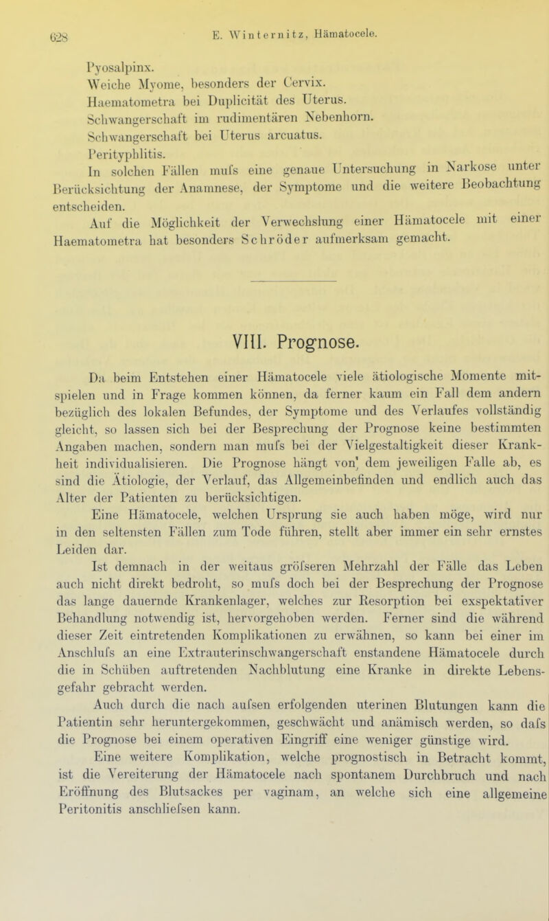 G2S Pyosalpinx. Weiche Myome, besonders der Cervix. Haematometra bei Duplicität des Uterus. Schwangerschaft im riulimentären Nebenhorn. Schwangerschaft bei Uterus arcuatus. Perityphlitis. In solchen Fällen mufs eine genaue Untersuchung in Narkose unter Berücksichtung der Anamnese, der Symptome und die weitere Beobachtung entscheiden. Auf die Möglichkeit der Verwechslung einer Hämatocele mit einer Haematometra hat besonders Schröder aufmerksam gemacht. Vin. Prognose. Da beim Entstehen einer Hämatocele viele ätiologische Momente mit- spielen und in Frage kommen können, da ferner kaum ein Fall dem andern bezüglich des lokalen Befundes, der Symptome und des Verlaufes vollständig gleicht, so lassen sich bei der Besprechung der Prognose keine bestimmten Angaben machen, sondern man mufs bei der Vielgestaltigkeit dieser Krank- heit individualisieren. Die Prognose hängt von' dem jeweiligen Falle ab, es sind die Ätiologie, der Verlauf, das Allgemeinbefinden und endlich auch das Alter der Patienten zu berücksichtigen. Eine Hämatocele, welchen Ursprung sie auch haben möge, wird nur in den seltensten Fällen zum Tode führen, stellt aber immer ein sehr ernstes Leiden dar. Ist demnach in der weitaus gröfseren Mehrzahl der Fälle das Leben auch nicht direkt bedroht, so mufs doch bei der Besprechung der Prognose das lange dauernde Krankenlager, welches zur Kesorption bei exspektativer Behandlung notwendig ist, hervorgehoben werden. Ferner sind die während dieser Zeit eintretenden Komplikationen zu erwähnen, so kann bei einer im Anschlufs an eine Extrauterinschwangerschaft enstandene Hämatocele durch die in Schüben auftretenden Nachblutung eine Kranke in direkte Lebens- gefahr gebracht werden. Auch durch die nach aufsen erfolgenden uterinen Blutungen kann die Patientin sehr heruntergekommen, geschwächt und anämisch werden, so dafs die Prognose bei einem operativen Eingriff eine weniger günstige wird. Eine weitere Komplikation, welche prognostisch in Betracht kommt, ist die Vereiterung der Hämatocele nach spontanem Durchbruch und nach Eröffnung des Blutsackes per vaginam, an welche sich eine allgemeine Peritonitis anschliefsen kann.