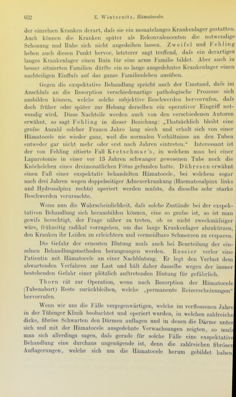 der einzelnen Kranken derart, dals sie ein monatelanges Krankenlager gestatten. Auch können die Kranken später als Rekonvalescenten die notwendige Schonung und Ruhe sich nicht angedeihen lassen. Zweifel und Fehling heben auch diesen Punkt hervor, letzterer sagt treffend, dafs ein derartiges langes Krankenlager einen Ruin für eine arme P amilie bildet. Aber auch in besser situierten Familien dürfte ein so lange ausgedehntes Krankenlager einen nachteiligen EintiuFs auf das ganze Familienleben ausüben. Gegen die exspektative Behandlung spricht auch der Umstand, dafs im Anschlufs an die Resorption verschiedenartige pathologische Prozesse sich ausbilden können, welche solche subjektive Beschwerden hervorrufen, dafs doch früher oder später zur Hebung derselben ein operativer Eingriff not- wendig wird. Diese Nachteile weiden auch von den verschiedenen Autoren erwähnt, so sagt Fehling in dieser Beziehung: „Thatsächlich bleibt eine grofse Anzahl solcher Frauen Jahre lang siech und erholt sich von einer Hämatocele nie wieder ganz, weil die normalen A'erhältnisse an den Tuben entweder gar nicht mehr oder erst nach Jahren eintreten. Interessant ist der von Fehling zitierte Fall Kr etschmar's, in welchem man bei einer Laparotomie in einer vor 13 Jahren schwanger gewesenen Tube noch die Knöchelchen eines dreimonatlichen Fötus gefunden hatte. Dührssen erwähnt einen Fall einer exspektativ behandelten Hämatocele, bei welchem sogar nach drei Jahren wegen doppelseitiger Adnexerkrankung (Haematosalpinx links und Hydrosalpinx rechts) operiert werden mufste, da dieselbe sehr starke Beschwerden verursachte. Wenn nun die Wahrscheinlichkeit, dafs solche Zustände bei der exspek- tativen Behandlung sich herausbilden können, eine so grofse ist, so ist man gewifs berechtigt, der Frage näher zu treten, ob es nicht zweckmäfsiger wäre, frühzeitig radikal vorzugehen, um das lange Krankenlager abzukürzen, den Kranken ihr Leiden zu erleichtern und vermeidbare Schmerzen zu ersparen. Die Gefahr der erneuten Blutung mufs auch bei Beurteilung der ein- zelnen Behandlungsmethoden herangezogen werden. Rossier verlor eine Patientin mit Hämatocele an einer Nachblutung. Er legt den Verlust dem abwartenden Verfahren zur Last und hält daher dasselbe wegen der immer bestehenden Gefahr einer plötzlich auftretenden Blutung für gefährlich. Thorn rät zur Operation, wenn nach Resorption der Hämatocele (Tubenabort) Reste zurückbleiben, welche ..^permanente Reizerscheinungen'' hervorrufen. Wenn wir uns die Fälle vergegenwärtigen, welche im verflossenen Jahre in der Tübinger Klinik beobachtet und operiert wurden, in welchen zahlreiche dicke, fibröse Schwarten den Därmen auflagen und in denen die Därme unter sich und mit der Hämatocele ausgedehnte Verwachsungen zeigten, so mufs man sich allerdings sagen, dafs gerade für solche Fälle eine exspektative Behandlung eine durchaus ungenügende ist, denn die zahlreichen fibrösei Auflagerungen, welche sich um die Hämatocele herum gebildet haben