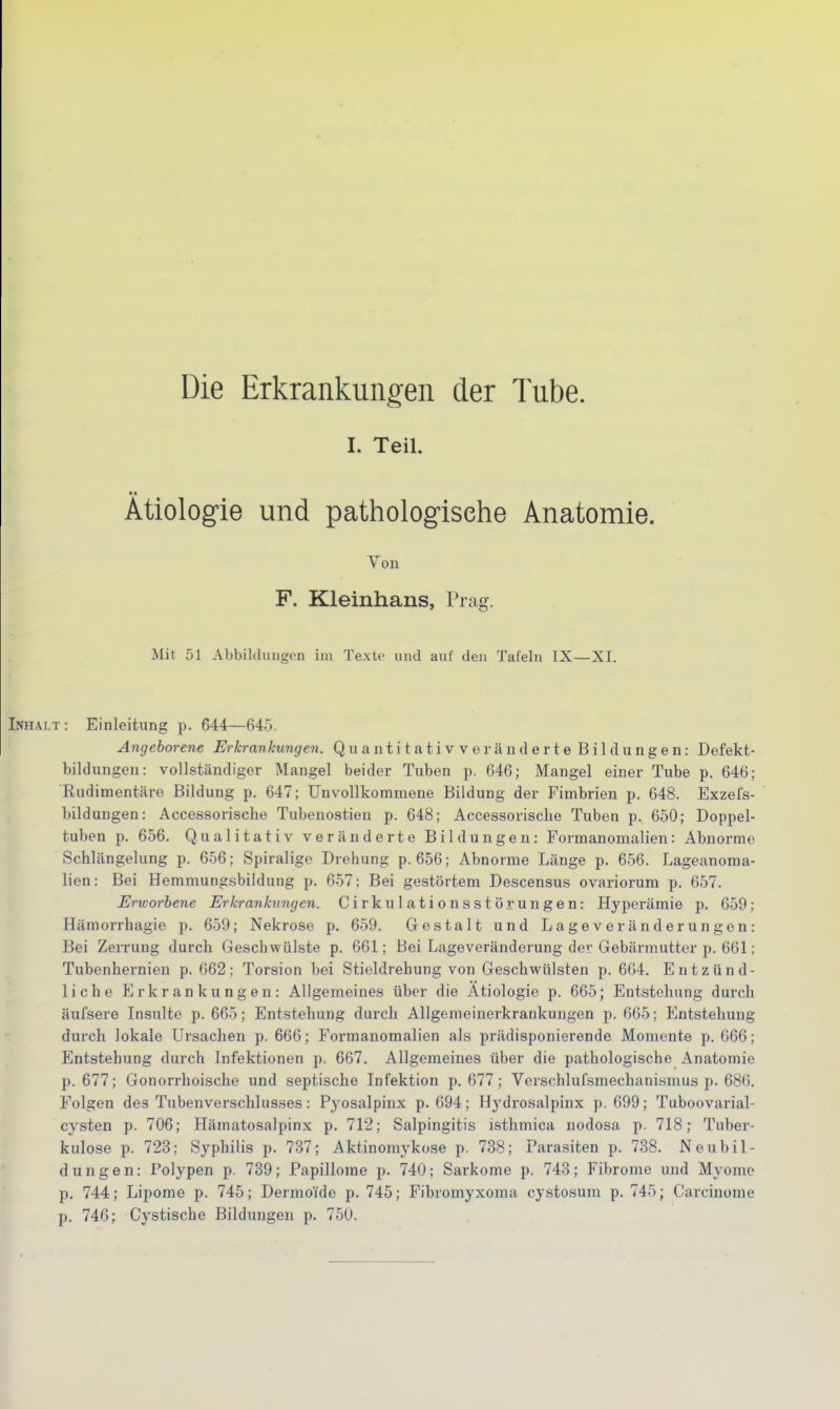 Die Erkrankungen der Tube. I. Teil. ■ ■ Ätiologie und pathologische Anatomie. Von F. Kleinhans, Prag. Mit 51 Abbildungen im Texte und auf den Tafeln IX—XI. Inhalt: Einleitung p. 644—64-3. Angeborene Erkrankungen. QuantitativveiänderteBil düngen: Defekt- bildungen: vollständiger Mangel beider Tuben p. 646; Mangel einer Tube p. 646; Rudimentäre Bildung p. 647; Unvollkommene Bildung der Fimbrien p. 648. Exzefs- bildungen: Accessorisclie Tubenostien p. 648; Accessoriscbe Tuben p. 650; Doppel- tuben p. 656. Qualitativ veränderte Bildungen: Formanomalien: Abnorme Schlängelung p. 656; Spiralige Drehung p. 656; Abnorme Länge p. 656. Lageanoma- lien: Bei Hemmungsbildung p. 657; Bei gestörtem Descensus ovariorum p. 657. Erworbene Erkrankungen. Cirkulationsstörungen: Hyperämie p. 659; Hämorrhagie p. 659; Nekrose p. 659. Gestalt und Lageveränderungen: Bei Zerrung durch Geschwülste p. 661; Bei Lageveränderung de; Gebärmutter p. 661; Tubenhernien p. 662; Torsion bei Stieldrehung von Geschwülsten p. 664. Entzünd- liche Erkrankungen: Allgemeines über die Ätiologie p. 665; Entstehung durch äufsere Insulte p. 665; Entstehung durch Allgemeinerkrankungen p. 665; Entstehung durch lokale Ursachen p. 666; Formanomalien als prädisponierende Momente p. 666; Entstehung durch Infektionen p. 667. Allgemeines über die pathologische Anatomie p. 677; Gonorrhoische und septische Infektion p. 677; Verschlufsmechanismus p. 686. Folgen des Tubenverschlusses: Pyosalpinx p. 694; Hydrosalpinx p. 699; Tuboovarial- cysten p. 706; Hämatosalpinx p. 712; Salpingitis isthmica nodosa p. 718; Tuber- kulose p. 723; Syphilis p. 737; Aktinomykose p. 738; Parasiten p. 738. Neubil- dungen: Polypen p. 739; Papillome p. 740; Sarkome p. 743; Fibrome und Myome p. 744; Lipome p. 745; Dermoide p. 745; Fibromyxoma cystosum p. 745; Carcinome p. 746; Cystische Bildungen p. 750.