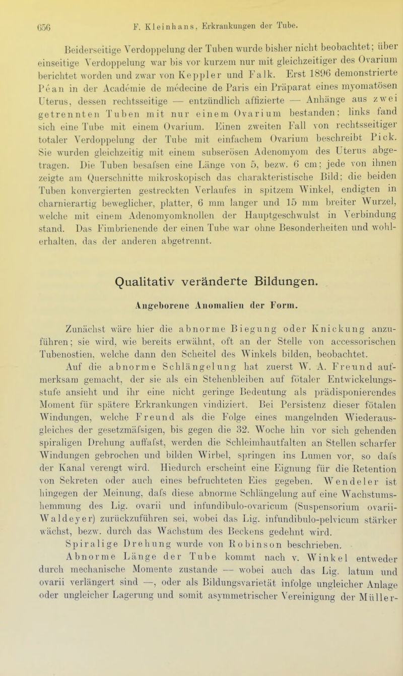 Beiderseitige Verdoppelung der Tuben wurde bisher nicht beobachtet; über einseitige Yerdoppehuig war bis vor kurzem nur mit gleichzeitiger des Ovarium berichtet worden und zwar von Keppler und Falk. Erst 181>6 demonstrierte Pean in der Academie de medecine de Paris ein Präparat eines myomatösen Uterus, dessen rechtsseitige — entzündlich affizierte — Anhänge aus zwei getrennten Tuben mit nur einem Ovarium bestanden: links fand sich eine Tube mit einem Ovarium. Einen zweiten Fall von rechtsseitiger totaler Verdoppelung der Tube mit einfachem Ovarium beschreibt Pick. Sie wurden gleichzeitig mit einem subserüsen Adenomyom des Uterus abge- tragen. Die Tuben besafsen eine Länge von 5, bezw. 6 cm: jede von ihnen zeigte am Querschnitte mikroskopisch das charakteristische Bild; die beiden Tuben konvergierten gestreckten Verlaufes in spitzem Winkel, endigten in charnierartig beweglicher, platter, 6 mm langer und 15 mm breiter Wurzel, welche mit einem Adenomyomknollen der Hauptgeschwulst in Verbindung stand. Das Fimbrienende der einen Tube war ohne Besonderheiten und wohl- erhalten, das der anderen abgetrennt. Qualitativ veränderte Bildungen. Angeborene Anomalien der Form. Zunächst wäre hier die abnorme Biegung oder Knickung anzu- führen ; sie wird, wie bereits erwähnt, oft an der Steile von accessorischen Tubenostien, welche dann den Scheitel des Winkels bilden, beobachtet. Auf die abnorme Schlängelung hat zuerst W. A. Freund auf- merksam gemacht, der sie als ein Stehenbleiben auf fötaler Entwickelungs- stufe ansieht und ihr eine nicht geringe Bedeutung als prädisponierendes Moment für spätere Erkrankungen vindiziert. Bei Persistenz dieser fötalen Windungen, welche Freund als die Folge eines mangelnden W^iederaus- gleiches der gesetzmäfsigen, bis gegen die 32. W^oclie hin vor sich gehenden spiraligen Drehung auffafst, werden die Schleimhautfalten an Stellen scharfer Windungen gebrochen und bilden Wirbel, springen ins Lumen vor. so dafs der Kanal verengt wird. Hiedurch erscheint eine Eignung für die Retention von Sekreten oder auch eines befruchteten Eies gegeben. W^endeler ist hingegen der Meinung, dafs diese abnorme Schlängelung auf eine \Vachstums- liemmung des Lig. ovarii und infundibulo-ovaricum (Suspensorium ovarii- Waldeyer) zurückzuführen sei, wobei das Lig. infundibulo-pelvicum stärker wächst, bezw. durch das Wachstum des Beckens gedehnt wird. Spiralige Drehung wurde von Robinson beschrieben. Abnorme Länge der Tube kommt nach v. Winkel entweder durch mechanische Momente zustande — wobei auch das Lig. latum und ovarii verlängert sind —, oder als Bildungsvarietät infolge ungleicher Anlage oder ungleicher Lagerung und somit asymmetrischer \'ereinigung der Müller-