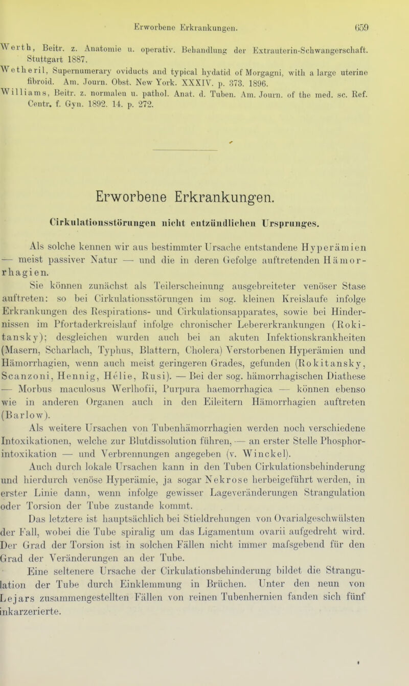 Erworbene Erkrankungen. Ü59 Werth, Beitr. z. Anatomie u. operativ. Behandlung der Extrauterin-Schwangerschaft. Stuttgart 1887. Wetheril, Supernumerary oviducts and typical hydatid of Morgagni, with a large uterina fibroid. Am. Journ. Obst. New York. XXXIV. p. 373. 1896. Williams, Beitr. z. normalen u. pathol. Anat. d. Tuben. Am. Journ. of the med. sc. Ref. Centr. f. Gyn. 1892. 14. p. 272. Erworbene Erkrankungen. Cirkiilationsstöruiigen nicht entzündlichen Ursprunges. Als solche kennen wir aus bestimmter Ursache entstandene Hyperämien — meist passiver Natur — und die in deren Gefolge auftretenden Hamor- r Ii a g i e n. Sie können zunächst als Teilerscheinung ausgebreiteter venöser Stase auftreten: so bei Cirkulationsstörungen im sog. kleinen Kreislaufe infolge Erkrankungen des Respirations- und Cirkulationsapparates, sowie bei Hinder- nissen im Pfortaderkreislauf infolge chronischer Lebererkrankungen (Roki- tan-sky); desgleichen wurden auch bei an akuten Infektionskrankheiten (Masern, Scharlach, Typhus, Blattern, Cholera) Verstorbenen Hyperämien und Hämorrhagien, wenn auch meist geringeren Grades, gefunden (Rokitansky, Scanzoni, Hennig, Helie, Rusi). —Bei der sog. hämorrhagischen Diathese — Morbus maculosus Werlhofii, Purpura haemorrhagica — können ebenso wie in anderen Organen auch in den Eileitern Hämorrhagien auftreten (Barlow). Als weitere Ursachen von Tubenhämorrhagien werden noch verschiedene Intoxikationen, welche zur Blutdissolution führen, — an erster Stelle Phosphor- intoxikation — und Verbrennungen angegeben (v. Winckel). Auch durch lokale Ursachen kann in den Tuben Cirkulationsbehinderung und hierdurch venöse Hyperämie, ja sogar Nekrose herbeigeführt werden, in erster Linie dann, wenn infolge gewisser Lageveränderungen Strangulation oder Torsion der Tube zustande kommt. Das letztere ist hauptsächlich bei Stieldrehungen von Ovarialgeschwülsten der Fall, wobei die Tube spiralig um das Ligamentum ovarii aufgedreht wird. Der Grad der Torsion ist in solchen Phallen nicht immer mafsgebend für den Grad der Veränderungen an der Tube. Eine seltenere Ursache der Cirkulationsbehinderung bildet die Strangu- lation der Tube durch Einklemmung in Brüchen. Unter den neun von Lejars zusammengestellten Fällen von reinen Tubenhernien fanden sich fünf inkarzerierte. «