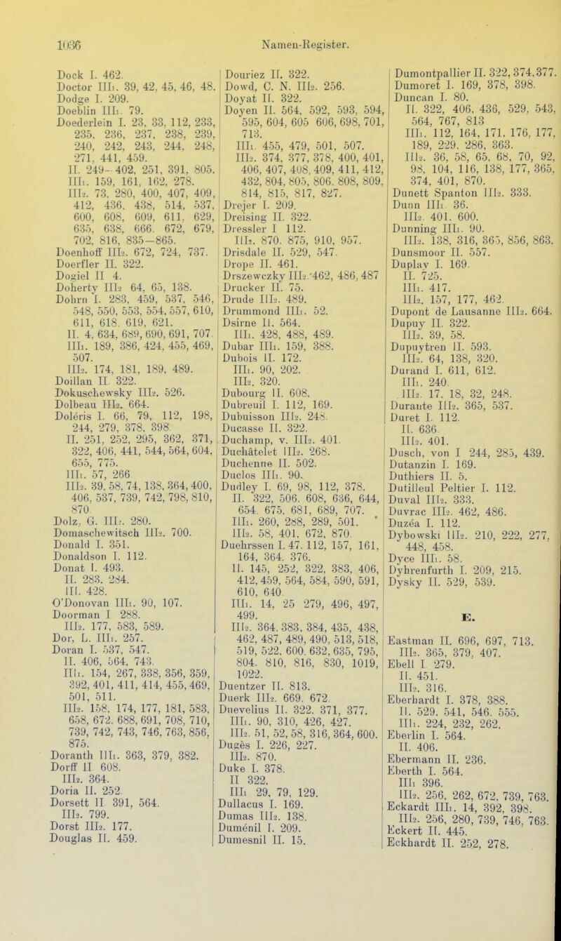 Dock I. 462. Doctor Uli. 39. 42. 45, 46, 48. Dodge 1. 209. Doeblin III.. 79. Doederlein I. 23, 33, 112, 233, 235. 236, 237. 238, 239, 240, 242, 243, 244. 248, 271, 441, 459. II. 249- 402. 251, 391, 805. Uli. 159, 161, 162, 278. III2. 73. 280. 400, 407, 409, 412. 436, 438, 514. 537. 600, 608. 609. 611, 629, 635, 638. 666. 672, 679, 702. 816, 835-865. Doenhoff III2. 672, 724. 737. Doei-fler II. 322. Doyiel II 4. Doiierty III2 64, 65, 138. Dohm I. 283, 459, 537^ 546, 548, 550, 553, 554, 557, 610, 611, 618. 619, 621. II. 4, 634, 689,690,691, 707. Uli. 189, 386, 424, 455, 469, 507. III-.'. 174, 181, 189. 489. Doillan IT 322. Dokuschewsky III.!. 526. Dolbeau TII2. 664. Doleris I. 66. 79, 112, 198, 244, 279, 378. 398 IL 251, 252, 295, 362, 371, 322, 406, 441, 544, 564, 604, 655, 775. Uli. 57, 266. III2. 39.58. 74,138.364, 400, 406, 537, 739, 742, 798, 810, 870. Dolz, G. III-'. 280. Domascliewitsch IlL. 700. Donald I. .351. Donaldson I. 112. Donat I. 493. II. 283. 284. in. 428. O'Donovan III.. 90, 107. Doorman I 288. III2. 177. 583, 589. Dor, L. III.. 257. Dovan I. 537, 547. II. 406, 564. 743. Uli. 154, 267. 338, 356, 359, 392, 401, 411, 414, 455, 469. 501, 511. 111-2. 158. 174, 177, 181, 583. 658, 672. 688, 691, 708, 710, 739, 742, 743, 746, 763, 856, 875. Doranth III.. 363, 379, 382. Dorff II 608. III2. 364. Doria II. 252. Dorsett II 391, 564. III2. 799. Dorst III2. 177. Douglas II. 459. Douriez If. 322. Dowd, C. N. III2. 256. Doyat II. 322. Doyen II. 564. 592, 593, 594, 595, 604, 605 606, 698. 701, 713. Uli. 455, 479, 501, 507. III2. 374, 377, 378, 400, 401, 406, 407, 408,409, 411, 412, 432, 804, 805, 806. 808, 809, 814, 815, 817, 827. i Drejer I. 209. Dreising II. 322. Dressler I 112. III2. 870. 875, 910, 957. Drisdale II. 529, 547. Drope II. 461. I Drszewczky III2.-462, 486, 487 I Drucker II. 75. ' Drude IIL2. 489. Druniniond IIL. 52. Dsirne II. 564. III.. 428, 488, 489. Dubar III.. 159, 388. Dubois II. 172. III.. 90, 202. IIL. 320. Dubourg II. 608. Dubreuil L 112, 169. Dubuisson III2. 248. Ducasse II. 322. Duchamp, v. III2. 401. Duchätelet III2. 268. Duchenne II. 502. Duclos in.. 90. Dudley I. 69, 98, 112, 378. II. 322, 506, 608, 636, 644, 654. 675, 681, 689, 707. IIL. 260, 2ö8, 289, 501. ' IIL. 58, 401. 672. 870. Duehrssen L 47. 112, 157, 161, 164, 364, 376. II. 145, 252, 322, 383, 406, 412, 459, 564, 584, 590, 591, 610, 640. III. . 14, 25 279, 496, 497, 499. III2. 364,383. 384, 435, 438, 462, 487, 489, 490, 513, 518, 519, 522. 600. 632,635, 795, 804. 810, 816, 830, 1019, 1022. Duentzer TL 813. Duerk IIL. 669. 672. Dnevelius II. 322. 371, 377. IIL. 90, 310, 426. 427. IIL. 51, 52, 58, 316, 364, 600. Duges I. 226, 227. IIL. 870. Duke 1. 378. II 322. III. 29, 79, 129. Dullacus 1. 169. Dumas IIL. 138. Dumenil I. 209. Duniesnil II. 15. Duniontpallier IL 322, 374.377. Dumoret I. 169, 378, 398. Duncan I. 80. II. 322, 406, 436, 529. 543, 564, 767, 813 IIL. 112, 164, 171. 176, 177, 189, 229. 286. 363. IIL. 36, 58, 65, 68. 70, 92, 98. 104, 116, 138, 177, 365. 374, 401, 870. Dunett Spantou III2. 333. Dunn III.. 36. IIL. 401. 600. Dunning IIL. 90. IIL. 138, 316, 365, 856, 863. Dunsmoor II. 557. Duplav I. 169. II. 725. IIL. 417. IIL. 157, 177, 462. Dupont de Lausanne III2. 664. Dupuy II. 322. IIL. 39, 58. Dupuytren II. 593. IIL. 64, 138, 320. Durand L 611, 612. IIL. 240. IIL. 17. 18, 32, 248. Durante IIL. 365, 537. Duret I. 112. IL 636 IIL. 401. Dusch, von I 244, 285, 439. Dutanzin I. 169. Duthiers II. 5. Dutilleul Peltier L 112. Duval 11(2. 333. Duvrac IIL. 462, 486. Duzea 1. 112. Dybowski HL. 210, 222, 277. 448, 458. Dyce III.. 58. üyhrenfurth I. 209, 215. Dysky II. 529, 539. El. Eastman IL 696, 697, 713. IIL. 365, 379, 407. Ebell I '279. II. 451. IIL. 316. Eberhardt I. 378, 388. II. 529. 541, 546. 555. III. . 224, 232, 262. Eberlin I. 564. IL 406. Ebermann II. 236. Eberth 1. 564. IIL 396. III2. 256. 262, 672. 739, 763. Eckardt IIL. 14, 392. 398. IIL. 256, 280, 739, 746, 763. Eckert II. 445. Eckhardt II. 252, 278.