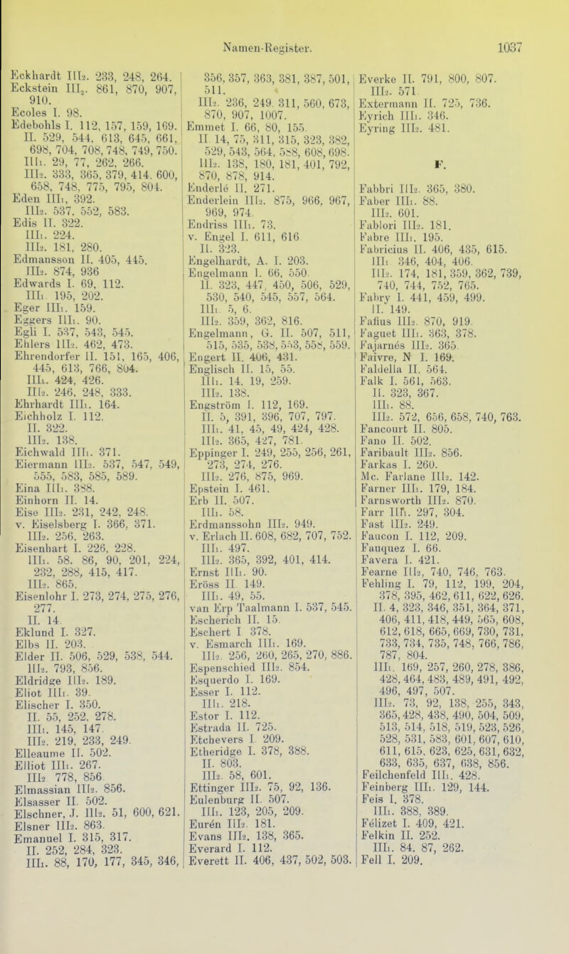 Eckhardt TIL'. 233, 248, 264. Eckstein III.,. 861, 870, 907, 910. Ecoles I. 98. Edebohls I. 112, 157, 1-59, 1G9. II. 529, .544. 613, 645, 661, 698, 704, 708, 748, 749, 750. Uli. 29, 77, 262, 266. 1II-2. 333, 365, 379, 414. 600, 658, 748, 775, 795, 804. Eden IIL, 392. 111-2. 537, 552, 583. Edis IT. 322. III. . 224. III>. 181. 280. Edmansson II. 405, 445. nii. 874, 936 Edwards I. 69. 112. Uli 195, 202. Eger Uli. 159. Eggers Illi. 90. Egli I. 537, 543, 54-5. Ehlers Uh. 462, 473. Ehrendorfer II. 151, 165, 406, 445, 613, 766, 804. Uli. 424, 426. Uh. 246, 248, 333. Ehrhardt Uli. 164. Eichholz I. 112. IL 322. Uli. 138. Eichwald Uli. 371. Eiermann III2. 537, 547, 549, 555, 583, 585, 589. Eina Uli. 3S8. Einhorn II. 14. Eise Uli. 231, 242, 248. V. Eiseisberg I. 366, 371. III2. 2.56. 263. Eisenhart I. 226, 228. Uli. 58. 86, 90, 201, 224, 232, 288, 415, 417. III-.. 865. Eisenlühr I. 273, 274, 275, 276, 277. II. 14. Eklund I. 327. Elbs IL 203. Eider II. 506, 529, 538, 544, IIL. 793, 856. Eldrid^e IIL. 189. Eliot Uli. 39. Elischer I. 350. IL 55, 2.52. 278. IIL. 145, 147. IIL. 219, 233, 249. Elleaume II. 502. Elliot Uli. 267. IIL 778, 856 Elmassian III-2. 856. Elsasser IL 502. Elschner, J. IIL. 51, 600, 621. Eisner IIL. 863. Emanuel I. 315, 317. II. 252, 284, 323. IIL. 88, 170, 177, 345, 346, 356, 357, 363, 381, 387, 501, 511. IIL. 236, 249. 311, 560, 673, 870, 907, 1007. Emmet 1. 66, 80, 155. IL 14, 75, 311, 315, 323, 382, 529, 543. 564, 5^8, 608,698. HL. 138, 180, 181, 401, 792, 870, 878, 914. Enderle II. 271. Enderlein III2. 875, 966, 967, 969, 974. Endriss IIL. 73. V. En-el I. 611, 616 II. 323. Engelhardt, A. I. 203. Engelmann 1. 66, 550. IL 323, 447. 450, 506, 529, 530, 540, 545, 557, 564. IIL. 5, 6. IIL. 359, 362, 816. Engelmann, G. IL 507, 511, 515, 535, 538, 5-i3, 558, 559. Engert II. 406, 431. Englisch II. 15, 55. Uli. 14. 19, 259. IIL. 138. Engström 1. 112, 169. IL 5, 391, 396, 707, 797. Uli. 41, 45, 49, 424, 428. III--. 365, 427, 781. Eppinger I. 249, 255, 256, 261, 273, 274, 276. IIL. 276, 875, 969. Epstein I. 461. Erb II. 507. IIL. 58. Erdmanssohn IIL. 949. V. Erlach II. 608, 682, 707, 752. IIL. 497. IIL. 365, 392, 401, 414. Ernst IIL. 90. Eröss II 149. IIL. 49, 55. van Erp Taalmann I. 537, 545. Escherich IL 15. Eschert I 378. V. Esmarch IIL. 169. Ill-i. 256, 260, 265, 270, 886. Espenschied III-'. 854. Esquerdo 1. 169. Esser 1. 112. Uli. 218. Estor I. 112. Estrada IL 725. Etchevers 1. 209. Etheridge L 378, 388. II. 803. IIL. 58, 601. Ettinger IIL. 75, 92, 136. Eulenburg II. 507. IIL. 123, 205, 209. Euvin IIL. 181. Evans IIL. 138, 365. Everard I. 112. Everett II. 406, 437, 502, 503. Everke II. 791, 800, 807. IIL. 571 Extermann II. 725, 736. Eyrich IIL. 346. Eyring IIL. 481. Fahbri IIL. 365. 380. Eaber IIL. 88. IIL. 601. Fablori IIL. 181. Fahre IIL. 195. Fabricius IL 406, 435, 615. Uli 346, 404, 406. HL. 174, 181, 359, 362, 739, 740, 744, 752, 765. Fahry 1. 441, 459, 499. IL 149. Faiius IIL. 870, 919. Faguet IIL. 363, 378. Fajarues IIL. 365. Paivre, N I. 169. Faldella II. 56L Falk I. 561, 563. II. 323, 367. IIL. 88. IIL. 572, 656, 658, 740, 763. Fancourt II. 805. Fano II. 502. Faribault IIL. 856. Farkas I. 260. iMc. Farlane IIL. 142. Farner IIL. 179, 184. Farnsworth IIL. 870. Farr II Fi. 297, 304. Fast UL. 249. Faucon I. 112, 209. Fauquez I. 66. Favera I. 421. Fearne IIL, 740. 746, 763. Fehling I. 79, 112, 199, 204, 378, 395, 462,611, 622,626. IL 4, .323, 346, 351, 364, 371, 406, 411,418, 449, 565, 608, 612, 618, 665, 669, 730, 731, 733, 734, 735, 748, 766, 786, 787, 804. UL. 169, 257, 260, 278, 386, 428, 464, 483, 489, 491, 492, 496, 497, 507. IIL. 73, 92, 138, 255, 343, 365,428, 438, 490, 504, 509, 513, 514, 518, 519, 523, 526, 528, 531, 583, 601, 607, 610, 611, 615, 623, 625,631,632, 633, 635, 637, 638, 856. Feilchenfeld IIL. 428. Feinberg IIL. 129, 144. Feis 1. 378. UL. 388, 389. Felizet I. 409, 421. Felkin IL 252. IIL. 84. 87, 262. Fell I. 209.