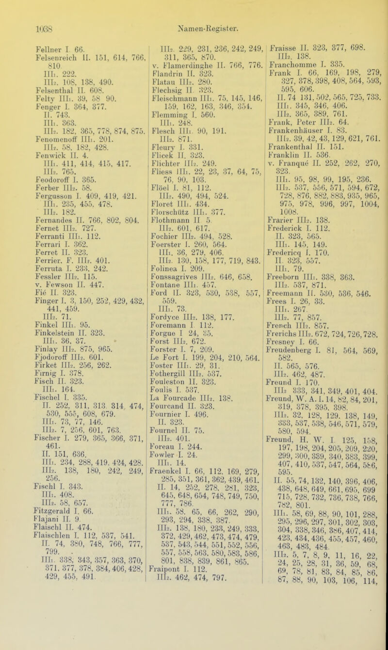 Fellnei' I 66. Felsenreich II. 151, 614, 766, 810. III.. 222. III.'. 108, 138. 490. Felsenthal II. 608. Felty Uli. 39, 58 90. Fenger I. 364, 377. II. 743. III. . 363. III-.'. 182, 365, 778, 874, 875. Fenomenoft III.. 201. JH.'. 58. 182, 428. Fenwick II. 4. III.. 411, 414, 415. 417. III-'. 765. Feodoroff 1. 365. Ferber III.'. 58. Fers^usson 1. 409, 419, 421. 1111. 235, 455. 478. III-.'. 182. Fernandes II. 766, 802, 804. Fernet Uli. 727. Ferranti Uli. 112. Ferrari I. 362. Ferret II. 323. Ferrier. F. Uh. 401. Ferruta I. 233, 242. Fessler III-.'. 115. V. Fewson II. 447. Fi6 II. 323. Finger I. 3. 150, 252, 429, 432, 441, 459. III-... 71. Finkel III.. 95. Finkelstein II. 323. III.. 36. 37. Finlay Uli. 875, 965. Fjodorott Uli. 601. Firket Uh. 256, 262. Firn ig I. 378. Fi.sch II. .323. III.. 164. Fischel I. 335. II. 252, 311, 313. 314, 474, 5.30, 555, 608, 679. Uli. 73, 77, 146. 111-2. 7, 256, 601, 763. Fischer I. 279, 365, 366, 371, 461. II. 151, 636. III. . 234. 288, 419, 424, 428. III-2. 138, 180, 242, 249, 256. Fischl I. 343. III.. 408. 1112. 58, 657. Fitzgerald I. 66. Flajani II. 9. Flaischl II. 474. Flaischlen I. 112. 5-37, 541. II. 74, 3«0, 748, 766, 777, 799. Uli. '338, 343, 357, 363, 370, 371, 377, .378, 384,406,428, 429, 455, 491. III-2. 229, 231, 236. 242, 249, 311, 365, 870. V. Flamerdinghe IT. 766, 776. Flandrin II. 323. Flatau Uli. 280. Flechsig II 323. Fleischmann III.. 75, 145, 146, 159. 162, 163, 346, 354. Flemming I. 560. III.. 248. Flesch Uh. 90, 191. UI2. 871. Fleury I. 331. Flicek II. 323. Flichter Uli. 249. Fliess Uli. 22, 23, 37, 64, 75, 76, 90, 103. Flöel I. 81, 112. 11 Ii. 490, 494, 524. Floret Uli. 4.34. Florschütz UI.. 377. Flothmann II 5. UI2. 601, 617. Fochier III2. 494, 528. Foerster I. 260, 564. Uli. 36, 279. 406. IU2. 130, 158, 177. 719, 843. Folinea I. 209. Fonssagrives UI2. 646, 658. Fontane Uli. 457. Ford II. 323, 530, 538, 557, 559. III.. 73. Fordyce Uli. 138, 177. Foremann I 112. Forgue I 24, 35. Forst III2. 672. Forster I. 7, 209. Le Fort I. 199, 204, 210, 564. Foster III.. 29, 31. Fothergill III2. 537. Fouleston II. 323. Foiilis I. 537. La Fourcade IU2. 138. Fourcand II. 323. Fournier I. 496. II. 323. Fournel II. 75. ^ IIL2. 401. Foreau I. 244. Fowler I. 24. III. . 14. Fraenkel I. 66, 112. 169, 279, 285, 351, 361,-362, 439, 461. II. 14, 252, 278, 281, 323, 645, 648, 654, 748, 749, 750, 777, 786. Uli. 58. 65, 66. 262, 290, 293, 294, 338. .387. UI2. 138, 180, 233, 249, -333, 372, 429,462. 473, 474, 479, 537, 543.544, 551,552, 556, 557, 558, 563, 580, 583, 586, 801, 838, 839, 861, 865. Fraipont I. 112. III2. 462, 474, 797. Fraisse II. 323, 877, 698. UI2. 138. Franchomme I. 335. Frank I. 66, 169, 198, 279, 327, 378,398, 408, 564, 593, 595, 606. II. 74 131,502. 565, 725, 733. Uli. 345, 346, 406. III2. 365, 389, 761. Frank, Peter IU2. 64. Frankenhäuser I. 83. IU2. 39, 42, 43, 129, 621, 761. Frankenthal II. 151. Franklin II. 536. V. Franque II. 252, 262, 270, 323. Uli. 95, 98, 99, 195, 236. UI2. 537, 556, 571, 594, 672, 728, 876. 882, 883, 935, 965, 975, 978, 996, 997, 1004, 1008. Frarier IILi. 138. Frederick I. 112. II. 323, 565. Uli. 145, 149. Fredericq 1. 170. II. 323, 557. Uli. 79. Freeborn Uli. 338, 363. III2. 537, 871. Freemann II. 530, 536, 546. Frees I. 26, 33. Uli. 267. III2. 77, 857. French IIL'. 857. Frerichs IIL2. 672, 724, 726,728. Fresney 1. 66. Freudenberg 1. 81, 564, 569, 582. II. 565, 576. III2. 462, 487. Freund I. 170. IIL2 333, 341. 349, 401, 404. Freund, W. A. 1.14, 82, 84, 201, 319, 378, 395. 398. III2. 32. 128, 129. 138, 149, 333, 537, 538, 546, 571, 579, 580, 594. Freund, H, W. I. 125, 158, 197, 198, 204, 205, 209, 220, 299, 300, 389, 340, 383, 399, 407, 410, 587, 547, 564, 5fc6, 595. II. 55, 74,132, 140, 396, 406, 438, 648,649, 661,695, 699 715, 728, 732, 736. 738, 766, 782, 801. III. . 58, 69, 88, 90, 101, 288, 295, 296, 297, 301, 302, 303, 304, 338, 346, 386, 407, 414, 423, 434, 436, 455, 457, 460, 463, 483, 484. Uli. 5, 7, 8, 9, 11, 16, 22, 24, 25, 28, 31, 30, 59, 68, 69, 78, 81, 83, 84, 85, 86, 87, 88, 90, 103, 106, 114,