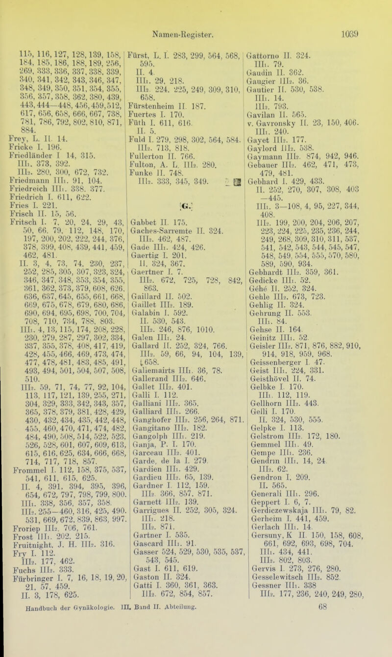 115, 116,127, 128,139, 158,! 184, 185.186, 188,189, 256, 269, B33, 336, 337, 338. 339, 340, 341,342, 343,346, 347, 348, 349, 350, 351.354, 355, 356, 357, 358. 362, 380, 439, 443,444—448, 456,459,512, 617, 656, 658, 666, 667, 738. 781, 786, 792, 802,810, 871, 884. Frey, L. II. 14. Fricke I. 196. Friedländer 1 14. 315. IIL. 373, 392. II1-2. 280, 300, 672, 732. Friedmann Uli. 91, 104. Friedreich Uli. 338. 377. Friedrich I. 611, 622. Fries I. 221. Frisch II. 15, 56. Fritsch I. 7, 20, 24. 29, 43, 50, 66. 79, 112, 148. 170, 197, 200, 202, 222, 244, -376, 378, 399, 408. 439, 441, 459, 462, 481. II. 3, 4, 73, 74. 230. 237, 252, 285, 305, 307, 323, 324, 346, 347, 348, 353, 354, 355, 361, 362, 373, 379, 608, 626. 636, 637, 645, 655, 661, 668, 669, 675, 678, 679, 680, 686, 690, 694, 695, 698, 700. 704, 708, 710, 734, 788. 803. Uli. 4,13,115, 174, 208, 228, 2.30. 279. 287, 297, 302, 334, 337, 355, 378, 408,417,419, 428, 455, 466. 469, 473, 474, 477, 478, 481, 483, 485, 491, 493, 494, 501, 504, 507, 508, 510. Uli. 59, 71, 74, 77, 92, 104, 113, 117, 121, 139,255, 271, 304, 329, 333, 342, 343, 357, 36.5, 378, 379, 381, 428, 429, 430, 432, 434, 435, 442, 448, 455, 460,470,471,474, 482, 484, 490, 508, 514, 522, 523. .526, 528, 601, 607, 609,613, 615, 616,625, 634, 666, 668, 714, 717, 718, 857. Frommel I. 112, 1-58, 375, 537, 541, 611, 615, 625. II. 4, 391, 394, 39.5, 396, 654, 672, 797, 798, 799, 800. Illt. 338, 356, 357, 358. 111-2. 255-460, 316, 425, 490. 531, 669, 672, 839, 863, 997. Froriep III.'. 706, 761. Frost III.. 202. 215. Fruitnight. J. H. TIK'. 316. Fry I. 112. IILi. 177, 462. Fuchs Uli. 333. Fürbringer I. 7, 16, 18, 19, 20, 21. 57. 459. II. 3, 178, 625. Handbuch der Gynäkologie. III, Band II Fürst, L. 1. 283, 299, 564, 568, 595 II. 4. IHi. 29, 218. IIL2. 224, 225, 249, 309. 310, 658. Fürstenheim II. 187. Fuertes I. 170. Füth I. 611, 610. II. 5. Fuld I. 279. 298. 302, 564, 584, III2. 713, 818. FuUerton II. 766. Fulton, A. L ni2. 280. Funke 11. 748. II1'2. 33.3, 345, 349 Gabbet II. 175. Gaches-Sarremte II. 324. III-2. 462, 487. Gade IIL. 424, 426. Gaertig I. 201. II. 324, 367. Gaertner I. 7. III-2. 672. 72.5, 728, 842, 863. Gaillard II. 502. Gaillet III-.. 189. Galabin I. 592. II. 530, 543. 111-2. 246, 876, 1010. Galen Uli. 24. Gallard II. 252, 324, 766. 1112. 59, 66, 94, 104, 139, t658. Galiemairts Uli. 36, 78. Gallerand III2. 646. Galtet III2. 401. Galli I. 112. Gailiani IIL. 365. Galliard Uli. 266. Ganghofer III2. 256, 264, 871. Gangitano IIL. 182. Gangolph Uli. 219. Ganja, P. 1. 170. Garceau IIL. 401. Garde, de Ja I. 279. Gardien Uli. 429. Gardieu IIL. 65, 1-39. Gardner I. 112, 159. IIL. 366, 857. 871. Garnett IIL. 139. Garrigues II. 252, 305, 324. iUi. '218. IIL. 871. Gärtner I. 535. Gascard Uli. 91. Gasser 524, 529, 530, 535, 537, 543, 545. Gast I. 611, 619. Gaston II. 324. Gatti I. 360, 361, .363. IIL. 672, 854, 857. Abteilung. Gattorno IL 324. IIL. 79. Gaudin 11. 362. Gaugier III2. 36. Gautier II. 530, 538. IIL. 14. IIL. 793. Gavilan II. 565. V. Gavronsky II. 23, 150, 406. IIL. 240. Gayet IIL. 177. Gaylord IIL. 538. Gaymann IIL. 874, 942, 946. Gebauer IIL. 462, 471, 473, 479, 481. Gebhard 1. 429, 433. II. 252, 270, 307, 308, 403 -445. IIL. 3-108, 4, 95, 227, 344, 408. IIL. 199, 200, 204, 206, 207, 223, 224, 225, 235, 236, 244, 249, 268, 309,310, 311, 537, 541, 542, 543, 544, 545, 547, 548, 549. 554, 555, 570, 580, 589, 590, 934. Gebhardt IIL. 359, 361. Gedicke IIL. 52. G6he II. 252, 324. Gehle IIL. 673, 723. Gehlig II. 324. Gehrung II. 553. IIL. 84. Gehse II. 164. Geinitz IIL. 52. Geisler IIL. 871, 876, 882,910, 914, 918, 959. 968. Geissenberger I. 47. Geist IIL. 224, 331. Geisthövel II. 74. Gelbke I. 170. IIL. 112, 119. Gellhorn IIL. 443. Gelli I. 170. II. 324, 530, 555. Gelpke L 113. Gel Strom IIL. 172, 180. Gemmel IIL. 49. Gempe IIL. 236. Gendnn IIL. 14, 24. IIL. 62. Gendron I. 209. IL 565. Generali IIL. 296. Geppert I. 6, 7. Gerdiczewskaja IIL. 79, 82. Gerheim I. 441, 459. Gerlach IIL. 14. Gersuny, K II. 150, 158, 608, 661, 692, 693, 698, 704. Uli. 434, 441. IIL. 802, 803. Gervis 1. 273, 276, 280. Gesselewitsch IIL. 852. Gessner IIL. 338 1112. 177, 236, 240, 249, 280, 68