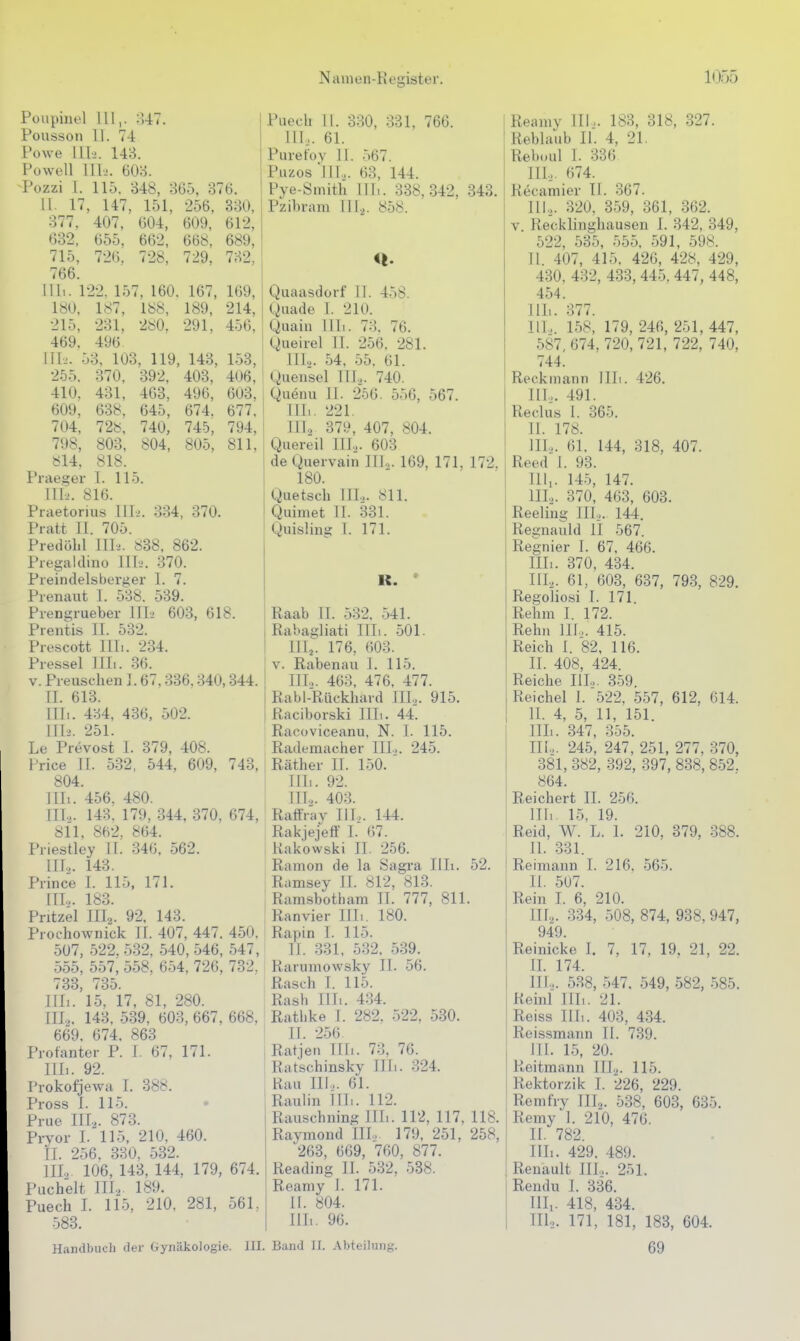 Poupinel III,. :U7. Poiisson II. 74 Powe in-2. 148. Powell 1II>. 60o. -Pozzi I. 115. 348, 865, 376. II. 17, 147, 151, 256, 330, 377, 407, 604, 609, 612, 632, 655, 662, 668. 689, 715, 726. 728, 729, 732, 766. Uli. 122. 157, 160. 167, 169, 180, 187, 188, 189, 214, 215, 231, 2«0. 291, 456, 469. 496 III. ;. 53, 103, 119, 143, 153, 255. 370, 392. 403. 406, 410. 431, 463, 496, 603, 609, 638, 645, 674. 677, 704, 72«, 740, 745, 794, 798, 803, 804, 805, 811, 814, 818. Praeger 1. 115. TTL'. 816. Praetorius IIL>. 334, 370. Pratt II. 705. Predöhl Tili. 838, 862. Pregaklino III-^. 370. Preindelsberger I. 7. Prenaut 1. 538. 539. Pien^rueber Uli 603, 618. Prentis II. 532. Piescott Uli. 234. Pressel Uli. 36. V. Pieuschen 1.67,336,340,344. Q. 613. Uli. 434, 436, 502. III2. 251. Le Prevost 1. 379, 408. Frice II. 532, 544, 609, 743, 804. rill. 456, 480. Tn.>. 143. 179, 344, 370, 674, 811, 862, 864. l'iiestley TT. 346, 562. III.,. 143. Piince I. 115, 171. [IL. 183. Pntzel III2. 92, 143. Piochownick Tl. 407, 447. 450. 507, 522. 532, 540, 546, 547, 555, 557, 558. 654. 726, 732, 733, 735. Uli. 15, 17, 81, 280. III2, 143, 539, 603, 667, 668, 669. 674. 863 Piotanter P. I. 67, 171. Uli. 92. ['rokofjewa T. 388. Pross I. 115. Prue III.,. 873. Prvor I. 115, 210, 460. iL 256. 330. 532. TIL 106, 143, 144, 179, 674. Puchelt III2 189. Puech L 115, 210. 281, 56L 583. Puech II. 330, 331, 766. III.,. 61. Purefoy II. 567. Piizos lIT.,. 63, 144. Pye-Smith III.. 338,342, 343. Pzibram III... 858. Quaasdorf IJ. 458. Quade T. 210. Quain III,. 73. 76. i gueirel II. 256, 281. j ITL. 54, 55. 61. ' Quensel III.,. 740. Quenu IL 256. 556, 567. [IL. 221. ITI2 379, 407, 804. Quereil IIL. 603 de Quervain ITT... 169, 171, 172. 180. Quetsch TTL. 811. Quimet IL 331. Quisling 1. 171. K. • Raab IT. 532. 541. Rabagliati IIL. 501. ITT,. 176, 603. V. Rabenau I. 115. IIL. 463, 476, 477. Rabl-Rückhard III.,. 915. Raciborski ITL. 44. Racoviceanu, N. I. 115. Rademacher IIL. 245. Räther IT. 150. TIIk 92. TIL. 403. Raffray IIL. 144. Rakjejeff I. 67. Rakowski IT. 256. Ramon de Ta Sagra IIL. 52. Ramsey IT. 812, 813. Ramsbotham II. 777, 811. Ranvier TTTi. 180. Rapin I. 115. TL 331, 532. 539. Rarumowsky II. 56. Rasch I. 115. Rash Till. 434. Rathke L 282. 522, 580. IT. 256 Ratjen IIli. 73, 76. Ratschinsky IIL. 324. Rau IIL. 61. Raulin IIL. 112. Rauschning Tili. 112, 117, 118. Raymond III... 179, 251, 258, '263, 669, 760, 877. Reading II. 532, 538. Reamy T. 171. II. 804. IIL. 96. Handbuch der Gynäkologie. III. Band II. Abteilung. Reamy IIL. 183, 318, 327. Reblaub II. 4, 21. Reboul I. 336 IIL. 674. Recamier Tl. 367. III.,. 320, 359, 361, 362. V. Recklinghausen I. 342, 349, 522, 535, 555, 591, 598. II. 407, 415. 426, 428, 429, 430, 432, 433, 445. 447, 448, 454. IIL. 377. IIL. 158, 179, 246, 251, 447, 587, 674, 720, 721, 722, 740, 744. Reckniann IIL. 426. IIL. 491. Reclus I. 865. TT. 178. IIL. 61, 144, 318, 407. Reed 1. 93. III, . 145, 147. IIL. 370, 463, 603. Reeling IIL. 144. Regnauld II 567. Regnier T. 67, 466. Uli. 370, 434. III,. 61, 603, 637, 793, 829. Regoliosi T. 171. Rehm I. 172. Rehn IIL. 415. Reich I. 82, 116. II. 408, 424. Reiche IIL. 359. Reichel T. 522, 557, 612, 614. II. 4, 5, 11, 151. Uli. 347, 355. III. ,. 245, 247, 251, 277, 370, 381, 382, 392, 397, 838, 852. 864. Reichert IT. 256. III. 15, 19. Reid, W. L. L 210. 379, 888. IT. 331. Reimann T. 216. 565. II. 507. Rein I. 6, 210. IIL. 334, 508, 874, 938, 947, 94'9. Reinicke L 7, 17, 19, 21, 22. IL 174. TTL. 538, 547. 549, 582, 585. ReinI Uli. 21. Reiss IIL. 403, 434. Reissmann II. 739. HI. 15, 20. Reitmann III,. 115. Rektorzik 1. 226, 229. Remfry III,. 538, 608, 635. Remy 1. 210, 476. II. 782. IIL. 429, 489. Renault ITL. 251. Rendu I. 336. Till. 418, 434. IIL. 171, 181, 183, 604. 69