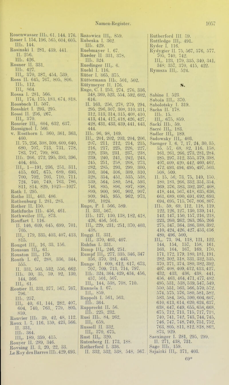 Rosenwasser IIIj. 61. 144, 176. Eoser l. 154. 196. 565. 604, 605. III-.'. 144. Rosinski l. 281. 439. 441. II. 256. Uli. 426. Rosner 11. 331. Uli. 427. III, . 370, 387. 454, 539. Ross 11. 645, 767. b05, 806. Uli. 112. III.,. 864. Rossa i. 281, 566. III,. 174, 175, 183. 674, 818. Kossbach II. 507. Rosshirt I. 293, 295. Rossi II. 256, 267. III.,. 370. Rossier III, 604, 632. 637. Rossignol I. 566. V. Rosthorn I. 360, 361. 363, 460. II. 75, 256, 308, 309, 609, 640, 680, 707, 713. 731. 778, 783, 797, 799. 803. Illi. 266, 272, 295, 393, 396, 404, 405. III, . 1—191, 236, 251. 311, 415. 607, 675, 689, 693, 700, 702, 703, 710, 711, 724. 740. 749, 763. 786, 811, 814. 829, 1025-1027. Roth I. 295. Rothe IIL. 463, 486. Rothenburg I. 281, 2s3. Rother II. 150. Rotht'uchs IIL. 456, 461. Kothweiler IIL. 873. Rouftart I. 116. II. 146, 609, 645. 699, 701, 705. III. ,. 179, 335, 403, 407, 413, 815. Rouget 111,. 16, 33, 156. Roussan III.^. 61. Rouston III.2. 179. Routh 1. 67, 288. 3.36. 344, 555. II. 331, 503, 532, 556. 662. Uli. 30, 35, 59. 92. 1-30, 144, 366. IIL. 61. Routier II. 331, 377. 567, 767, 7!)6. ■ Uli. 257. III. ,. 40, 61. 144, 282, 407, 6Ö4, 740, 763, 779, 805, 859. Rouvier III.. 39, 42, 48. 112. Roux I. 7, 116, 159, 423, 566. II. 331. III. . 364. IIL. 189, 359, 415. Rouver II. 289. 346. Rovsing IL 3, 20. 22, 33. Le Rüv clesBarresIIIi.429,493. Rozowicz lil.^. 859. Rubeska I. 362. III.. 429. Ruebmayer 1. 67. Rueder II 331, 378. III.. 324. Ruedinger IIL. 6. Ruehl 1. 116. Rüter I. 365, 375. Rüttermann Uli. 501, 502. Rütymeyer II. 176. Rug-e, C. I. 253. 274, 276, 336, 348, 369, 523, 554, 592, 602, 616. II. 163. 256. 278. 279, 294. 295. 296, 307, 308. 310,311, 312, 313, 314, 315, 408,410, 413, 414, 417,418, 426, 427, 428, 431, 433,439,441, 143, 444. Uli. 96, 98, 169. III. .. 201, 202, 203, 204, 206, 207, 211, 212, 214, 215, 216, 217, 225, 226, 227, 228, 230, 231. 237, 238, 239, 240, 241, 242, 243, 245, 251, 258. 268, 273, 282, 285, 293, 299, 300, 301, 304, 306, 309, 310, 328, 354, 451, 535, 538, 539, 564, 580, 584, 593, 746, 895, 896, 897, 898, 899, 900, 901, 902, 907, 909. 945, 955, 962, 973, 991, 1024. Rüge, P. I 566, 589. II. 331, 567. III. . 127, 130, 138, 182, 418, 426, 456, 501. IIL. 229, 231, 251, 370, 403, 438. Ruggi II. 331. HL. 370, 403, 407. Rnhfus I. 331. Rump IIL. 246, 251. Rumpf IIL. 277, 335, 346, 347 .3.56, 370. 381, 443. Runge II 609, 612, 617, 673, 707, 709. 713, 714, 797. IIL. 324, 364, 429, 434, 456, 457, 501, 507. IIL. 144, 538, 708, 710. Runnels I. 67. IIL. 859. Ruppolt I. 561, 563. IIL. 364. Rupprecht IL 56. IIL. 225, 232. Rusi IIIi. 84, 262. IIL. 659. Russell II. 332. IIL. 370, 675. Rust IIL. 320. Rutenberg II. 173. 188. Rutherford I. 336. II. 332, 532, 538, 548, 567. Rutherford III. 59. Ruttledge IIL. 491. Rvder L 116. Rydygier II. 75, 567, 576, 577, ' 705, 740. 742. IIL. 123, 179. 335, 340, 341, 348. .357. 370. 415, 422. Rymsza III,. 524. Sabine I. 523. Saboia IIL. 370. Sabolotsky I. 319. Sachs 11. 178. Uli. 15. IIL. 675, 859. Sacki III.. 59. Sacre IIL- 183. Sadler IIL. 189. Sadowsky Iii.,. 403. Saenger I. 6, 'l, 17, 24, 30, 35, 55, 57, 68, 82, 116, 158, 161. 261, 266, 273,281,284. 285, 297, 312, 355, 379, 398, 407,409, 420, 442, 460. 462. 472, 493, 494, 495, 497, 503. 508, 509. IT. 15, 56, 73., 75, 149, 150. 180, 183, 266, 332. 351.354. 369, 376, 383, 392, 397, 408. 418, 444, 567, 618, 635, 636. 661. 689, 690, 691,692,693, 694, 695, 715, 767, 806,807. IIL. 59, 69. 112, 118, 119, 122, 126, 127, 130,139,141. 142, 147, 150. 157,216,218. 223, 260, 262, 263, 265, 266 275, .347, 364, 386, 388. 392. 410, 424, 426, 427,453,456 480, 496. 500. IIL. 73, 94, 118, 121, 122. 144, 154, 1.57, 158. 161. 163, 164, 167, 169, 170. 171, 172, 179, 180,181, 191, 282, 302, 318, .331, 332, 335. 370, 371, 374, 380, 382. 392. 407. 408, 409, 412, 413, 427, 432, 433. 436, 438. 441. 456, 463, 464,471,477.482. 495, .531, 538, 539, 547, 549. 550, 551, 563, 566, 570, 572. 574, 575, 576, 580, 581, 582. 583, 584, 585, 590, 604, 607, 610. 613, 614, 620. 624, 637. 638, 647, 649, 655, 658, 668, 67.5. 712, 713, 715,717,718, 740, 741, 742, 743,744, 745, 746, 747, 748, 749, 751, 752, 763, 805, 811, 812,818, 862, 873. 929. Saexinger I. 281, 295, 299. II. 271, 438, 731. Sage IIL. 159. Sajaizki III.,. 371, 403. 69*