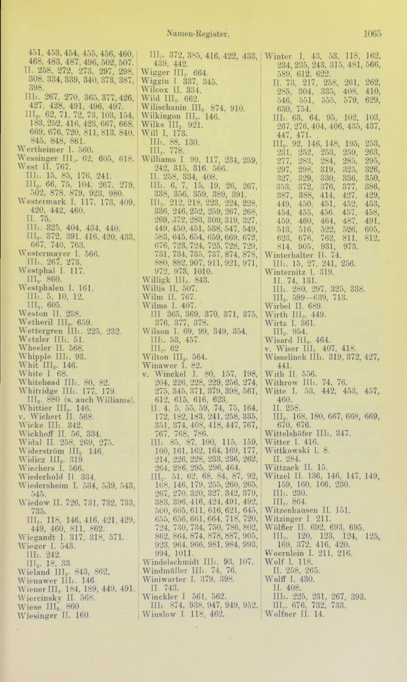 451. 458,454, 455. 456, 460, 468, 483, 487, 496, 502, 507. 11. 258, 272, 273. 297, 298, 308. 334, 339, 340, 373, 387. 398. Uli. 267. 270. 365,377,426, 427. 428, 491, 496. 497. III... 62, 71. 72, 73. 103, 154, 183.252, 416,423,667, 668, 669, 676, 720, 811, 813. 840, 845, 848, 861. Wertheimer T. 560. Wessins;er TU,. 62, 605, 618. West II. 767. III.. 15, 85, 176, 241. IIL. 66. 75. 104. 267. 279. 502, 878, 879, 923, 980. Westermark I. 117. 173, 409, 420. 442, 460. II. 75. Uli. 325, 404, 434, 440. III2. 372, 391. 416, 420, 433, ^ 667. 740, 763. Westermayer I. 566. III. . 267. 273. Westphal I. 117. III^. 860. Westphalen I. 161. III.. 5. 10, 12. III,. 605. Weston II. 258. Wetheril III^. 659. Wettergren IITi. 225, 232. Wetzler ITIi. 51. Wheeler IT. 568. Whipple Uli. 93. Whit ITT... 146. White I 68. Whitehead TT Ii. 80, 82. Whitridge TITi. 177. 179. IIT2. 880 (8. auch Williams). Whittier IIL. 146. V. \Vichert IT 568. Wicke Till. 342. Wickhotf IT. 56, 334. Widal II. 258, 269. 275. W^iderström ITT, 146. Widicz IIL. P>19. Wiechers T. 566. Wiederhold II 334. Wiedersheim L 534, 539, 543, .->45. Wiedow IT. 726, 731, 732, 733, 735. IIL. 118. 146, 416. 421,429, 449, 460, 811, 862. Wiegandt I. 317, 318, 571. Wieger I. 543. IIL. 242. IIL. 18. 33. Wieland IIL- 843, 862. Wienawer Tili. 146 WienerTTL. 184, 189, 449. 491. Wieicinsky Tl. 56^^. Wiese IITg. 860 AViesinger T[. 160. IIL. 372, 385, 416, 422, 433, 439. 442. Wigger IIL. 664. Wiggin I 337, 345. Wilcox IT. 334. Wild III.,. 662. Wilischanin IIL. 874, 910. Wilkingon IIL. 146. Wilks IIL 921. Will I, 173. IITi. 88. 130. III,. 778. Williams I 99, 117, 234, 239, 242, 315, 316. 566. IT. 258, 334, 408. TIT.. 6, 7, 15, 19, 26, 267, 338, 3-56, 359. 389, 391. TU.,. 212, 218, 223. 224, 228, 336, 246, 252, 259, 267. 268, 269, 372, 283, 309, 319, 327, 449. 450. 451, 538, 547, 549, 583, 645, 654, 659, 669. 672, 676. 723, 724, 725, 728, 729, 731, 734.735. 737.874, 878, 880, 882, 907, 911,921, 971, 972. 973, 1010. Willigk TU... 843. Willis TT. 507. Wilm IT. 767. W^ilras T. 407. ' ITT 365, 369. 370, 371, 375. I 376. 377, 378. Wilson I. 69, 99, 349, 354. IIL. 53, 4.57. IIL. 62 Wilton ITT,. 564. Winawer T. 82. V. Winckel I. 80. 157, 198 204, 226, 228, 229, 256, 274 275. 345. 371, 379, 398, 561 612, 615, 616, 623. Tl. 4, 5. 55. 59, 74, 75, 164 172. 182,183, 241,258, 335 351,374, 408, 418, 447, 767 767, 768, 786. Till 85. 87, 100, 115. 159 160, 161,162, 164, 169, 177 214, 226, 228, 233, 236, 262 264, 286. 295. 296, 464. ITT,. 51, 62, 68. 84, 87, 92 10«. 146, 179. 2.55,260, 265 267, 270.320, 327,342, 379 383, 396.416, 424, 491, 492 500, 605,611, 616, 621, 645 6.-)5, 6.56,661,664, 718, 720 724, 730, 734, 750, 786, 802 862, 864, 874, 878, 887, 905 923. 964, 966, 981, 984, 993 994, 1011. Windelschmidt Uli. 93, 107. Windmüller Tili. 74. 76. Winiwarter T. 379, 398. IT 743. Winckler T 561. 562. Till. 874, 938, 947. 949, 952 Winter T. 43, 53, 118, 162, 234, 235, 243, 315, 481, 566, 589, 612, 622. Tl. 73, 217, 258, 261, 262, 285, 304. 335, 408. 410, 546, 551, 555, 579, 629, 630. 754. ITTi. 63, 64, 95, 102, 103, 267.276,404, 406, 435, 437, 447, 471. . IIL. 92. 146, 148, 195. 253, 231. 252, 253, 259, 263, 277, 283, 284, 285, 295, 297, 298, 319, 325, 326, 327, 329, 330, 336, 350, 353, 372, 376, 377, 386, 387, 388, 414, 427, 429, 449, 450, 451, 452, 453, 454, 455. 456. 457, 458, 459. 460, 464, 487, 491, 513, 516, 522, 526, 605, 623, 676. 762, 811, 812, 814. 905, 931, 973. Winterhalter Tl. 74. III,. 15, 27. 241, 256. Winternitz I. 319. IT. 74, 131. Till. 280. 297, 325, 338. TIL. 599-639, 713. Wirbel IT. 689. Wirth IIL. 449. Wirtz I. 361. TIT2. 954. Wisard IIL. 464. V. Wiser Till 407, 418. Wisselinck IIL. 319, 372, 427, 441. With II. 556. Withrow Till. 74. 76. Witte T. 53, 442, 453, 457, 460. II. 258. IIL. 168. 180, 667, 668, 669, 670, 676. Wittelshöfer IIL. 347. Witter I. 416. Wittkowski I. 8. II. 284. Wittzack II. 15. Witzel IT. 136, 146. 147, 149, 1.59, 160, 166. 230. Till. 230. III. .. 864. Witzenhausen TL 151. Witzinger I. 211. Wülfler II. 692, 693, 695. IIL. 120, 123, 124, 125, 169, 372. 416. 420. Woernlein T. 211. 216. Wolf L 118. II. 258, 26.5. . Wolff I. 430. II. 408. Till. 225, 231, 267, 393. III. ,. 676. 732, 733.