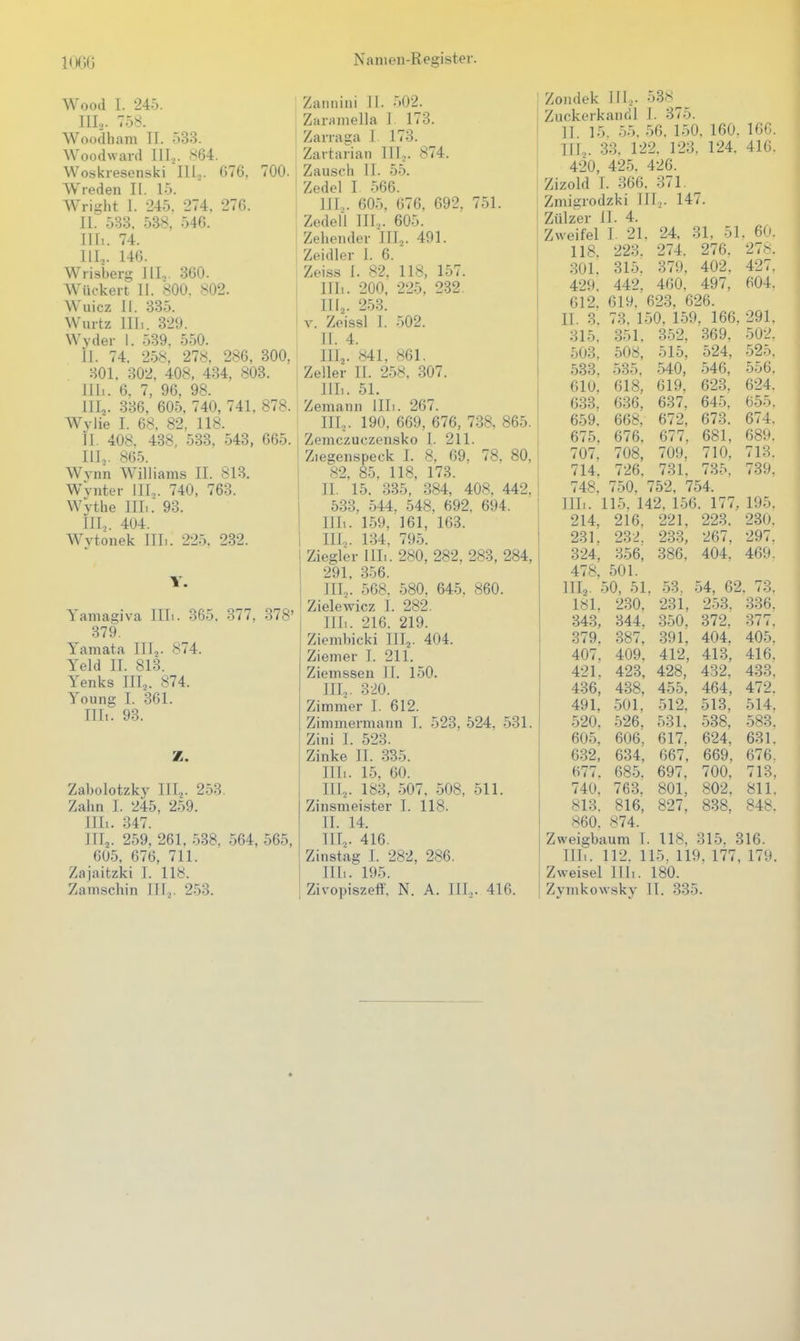 Wood 1. 245. III... 758. Woodham II. 533. Woodward III... 864. Woskresenski III.,. 076, 700. Wreden II. 15. Wright 1. 245. 274. 276. II. 533, 538, 540. J Ui. 74. III.,. 146. Wrisberg III.,. 360. Wückert II. 800. 802. Wuicz II. 335. Wurtz Uli. 329. Wvder 1. 539. 550. il. 74. 258, 278. 286, 300, 301. 302, 408, 434, 803. Uli. 6, 7, 96, 98. III,. 336, 605, 740, 741, 878. Wylie I. 68, 82, 118. II. 408. 438, 533. 543, 665. III. ,. 805. Wynn Williams II. 813. WVnter III.,. 740, 763. WVthe III.. 93. in,. 404. Wvtonek IIL. 225. 232. T. Yamagiva IIL. 365. 377, 378' 379. Yamata III,. 874. Yeld II. 813. Yenks III,. 874. Young I. 361. Uli. 93. Z. Zabolotzky III,. 253. Zahn I. 245, 259. im. 347. III,. 259, 261. 538, 564, 565, 605, 676, 711. Zajaitzki 1. 118. Zamschin III.,. 253. Zannini 11. 502. Zaramella I. 173. Zanaga I 173. Zartaiian III... 874. Zauscli II. 55. Zedel I 566. III... 605, 676, 692. 751. Zedell III.,. 605. Zehendev III,. 491. Zeidler 1. 6. Zeiss I. 82. 118, 157. Uli. 200, 225. 232. III,. 253. V. Zeissl I. 502. II. 4. III, . «41, 861. Zeller II. 258, 307. IIL. 51. Zemann IIL. 267. III,. 190, 669, 676, 738, 865. Zemczuczensko I. 211. Ziegenspeck L 8, 69. 78. 80, 82, 85, 118, 173. II. 15. 335, 384, 408, 442. 533. 544, 548, 692, 694. IIL. 159, 161, 163. III.,. 134, 795. Ziegler IIL. 280, 282. 283, 284, 291, 356. III,. 568. 580. 645. 860. Zielewicz I. 282. IIL. 216. 219. Ziembicki III,. 404. Ziemer I. 211. Ziemssen II. 150. III,. 320. Zimmer I. 612. Zimmermann I. 523, 524, 531. Zini I. 523. Zinke II. 335. IIL. 15. 60. III,. 183, 507. 508, 511. Zinsmeister I. 118. II. 14. III, . 416. Zinstag 1. 282, 286. IIL. 195. Zivopiszeff, N. A. III... 416. Zondek III,. 538 Zuckerkandl I. 375. II. 15. 55. 56. 150, 160, 16C. III, . 33. 122. 123, 124. 410. 420, 425. 426. Zizold I. 366. 371. Zmigrodzki III,. 147. Zülzer II. 4. Zweifel I. 21. 24, 31, 51 . 60. 118. 223. 274. 276. 278. 301. 315. 379. 402. 427. 429. 442. 460. 497. 004. 612. 619. 623, 626. II. 3. 73. 150, 159. 166, 291. 315, 351. 352. 369. 502. 503. 508, 515, 524, 525. 533. 535, 540, 546, 556. 610. 618, 619, 623, 624. 633. 636. 637. 645. 655. 659. 668. 672, 673. 674. 675, 676. 677. 681, 689. 707. 708, 709. 710. 713. 714. 726. 731. 735, 739. 748. 750, 752, 754. IIL. 115. 142, 156. 177, 195. 214, 216. 221, 223. 230. 231. 232. 233, 267. 297. 324, 356, 386, 404. 469. 478, 501. IIL. 50, 51, 53. 54, 62. 73. 181. 230. 231, 253. 336. 343, 344. 350, 372. 377. 379. 387, 391, 404. 405. 407. 409. 412, 413, 416. 421. 423, 428, 432. 433. 436, 4.38, 455. 464, 472. 491. 501. 512. 513. 514. 520. 526, 531, 538, 583. 605, 606, 617. 624. 631. 632, 634, 667, 669, 676. 677. 685. 697, 700, 713, 740. 763. 801, 802. 811. 813. 816, 827, 838, 848. 860. 874. Zweigbaum I. 118. 315. 316. IIL. 112. 115. 119. 177, 179, Zweisei IIL. 180. Zymkowsky II. 335.