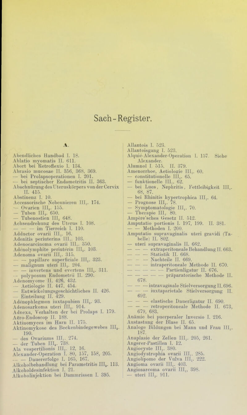 Saeh-Register. A. Abendliches Handbad 1. 18. Ablatio myomatis Tl. 611. Abort bei Retroflexio I. 134. Abrasio mucosae IL 356, 368. 369. — bei Prolapsoperationen I. 201. — bei septischer Endometritis II. 363. Abschnürung des Uteruskörpers von der Ceivix II. 41.5. Abstinenz I. 10. Accessorischo Nebennieren 111^. 174. — Ovarien III^. 15-5. — Tuben III^. 650. — Tubenostien IIL 648. Achsendrehung des Uterus I. 108. — — — im Tierreich I. 110. .\dductor ovarii III^. 16. Adenitis periuterina III,. 103. .Adenocarcinoma ovarii III,. 350. Adenolymphite periuterin IIIj. 103. Adenoma ovarii III,. 315. — — papilläre superficiale III,. 323. — malignum uteri IIIj. 204. — — invertens und evertens III^. 311. -- polyposum Endometrii II. 290. Adenomvome II. 426, 432. — Aetiologie II. 447, 454. — Entwickelungsgeschichtliches II. 426. — Einteilung II. 429. Adenophlegmon iuxtapubien IIIj. 93. Adenosarkonia uteri 111,. 914. Adnexa, Verhalten der bei Prolaps I. 179. Aero-Endoscop II. 188. Aktinomyces im Harn II. 175. Aktinomykose des Beckenbindegewebes III^. 190. — des Ovariums III,. 274. — der Tuben III,. 738. Ala vespertilionis III,. 12, 16. Alexander-Operation I. 80, 157, 158, 205. — — Dauererfolge I. 165, 167. Alkoholbehandlung bei Parametritis III,. 113. Alkoholdesinfektion I. 21. Alkoholinjektion bei Dammrissen I. 395. Allantois I. 523. Allantoisgang I. 523. Alquie-Alexander-Operatio)! 1. 157. Siehe Alexander. Alumuol I. 515. II. 379. Amenorrhoe, Aetiologie III,. 60. — constitutionelle III,. 65. — funktionelle III,. 62. — bei Lues. Nephritis, Fettleibigkeit III,. 68, 87. — bei Rhinitis hypertrophica III,. 64. — Prognose III,. 78. — Symptomatologie III,. 70. — Therapie III,. 80. Ampere'sches Gesetz II. 512. Amputatio portionis I. 197, 199. IL 381. Methoden I. 200. Amputatio supravaginalis uteri cravidi (Ta- belle) JI. 802. — uteri supravaginalis II. 662. — — — extraperitoneale Behandlung II. 663. Statistik II. 668. — Nachteile II. 669. — — — intraperitoneale Methode II. 670. — — — •— — Partienligatur II. 676. — präparatorische Methode II. 678. intravaginale Stielversorgung II. 696. iuxtaparietale Stielversorgung II. 692. — — — elastische Dauerligatur II. 690. — — — retroperitoneale Methode II. 673, 679, 683. Anämie bei puerperaler Inversio I. 216. Austastung der Blase II. 65. Analoge Bildungen bei Mann und Frau III,. 187. Anaplasie der Zellen III,. 205, 261. Angerer-Pastillen I. 12. Angiocyste III,. 380. Angiodystrophia ovarii III,. 285. Angiolipome der Vulva III,. 222. Angioma ovarii III,. 403. Angiosarcoma ovarii III,, 398. — uteri IIIj. 911.