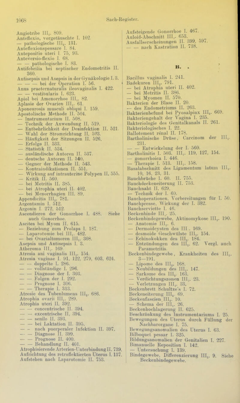 Angiotribe III,. 809. Antetiexio, vorgetäuschte 1. 102. — pathologische JIlj. 131. Anteüexionspessare I. 84. Antepositio uteri 1 75, 93. Anteversio-flexio 1. 68. — — pathologische 1. 83. Antifebriiia bei septischer Endometritis II. 860. Antisepsis und Asepsis in der Gynäkologie I. 3. — — — bei der Operation I. 56. Anus praeternaturalis ileovaginalis 1. 422. — — vestibularis I. 623. Apiol bei Amenorrhoe III,. 82. Aplasie der Ovarien III,. 61. Aponeurosis musculi obliqui I. 159. Apostolisclie Methode II. 504. — Instrumentarium II. 508. — Technik der Anwendung II. 519. — Entbehrlichkeit der Desinfektion II. 521. t — Wahl der Stromrichtung II. 523. — Häufigkeit der Sitzungen II. 526. — Erfolge IT. 533. — Statistik II. 534. — ausländische Autoreu II. 537. •— deutsche Autoren II. 540. — Gegner der Methode II. 543. — Kontraindikationen II. 551. — Wirkung auf intrauterine Polypen II. 555. — Kritik II. 560. — bei Metritis II. 385. — bei Atrophia uteri II. 402. — bei Menorrhagien III. 89. Appendicitis IIIj. 781. Argentamin I. 512. Argonin I 272, 512. Ascendieren der Gonorrhoe L 488. Siehe auch Gonorrhoe, Ascites bei Myom II. 615. — Beziehung zum Prolaps I. 187. — Laparotomie bei Iii,. 482. — bei Ovarialtumoren III,. 308. Asepsis und Antisepsis I. 3. Atheroma TU,. 169 Atresia ani vaginalis III.^. 154. Atresia vaginae I. 91, 122. 279, 608. 624. doppelte T. 286. vollständige I. 296. — — Diagnose der I. 303. Folgen der I. 292. — — Prognose I. 306. Therapie I. 313. Atresie des Tubenlumens lllj. 686. Atrophia ovarii III,. 289. Atrophia uteri II. 392. — — concentrische II. 394. — — excentrische II. 394. senile 11. 393. bei Laktation II. 395. — - nach puerperaler Infektion II. 397. Diagnose II. 399. — — Prognose II. 400. Behandlung II. 401. Atrophisierende Arterien-Unterbindung II. 739. Aufrichtung des retroflektierten Uterus 1.137. Aufstehen nach Laparotomie II. 753. Aufsteigende Gonorrhoe 1. 467. Auloid-Abschnitt III,. 653. Ausfallserscheinungen II. 399. 597. nach Kastration II. 738. Bacillus vaginalis I. 241. Badekuren III,. 791. — bei Atrophia uteri II. 402. — bei Metritis II. 386. — bei Myomen II. 570. Bakterien der Blase II. 20. — des Endometriums II. 263. Bakterienbefund bei Pyosalpinx IIIj. 669. Bakteriengehalt der Vagina I. 235. Bakteriologie des Genitalkanals II. 261. Bakteriologisches I. 22. Ballotement r^nal II. 178. Bartholinische Drüse. Carcinom der III,. 231. Entwickelung der I. 560. Bartholinitis 1. 503. III,. 119, 127, 154. — gonorrhoica I. 446. — Therapie I. 513. III,. 158. Basalabschnitt des Ligamentum latum lUj. 10, 16. 28. 81. Bauchbrüche I. 60. IT. 755. Bauchdeckeneiterung II. 753. Bauchnaht II. 629. — Technik der 1. 60. Bauchoperationen, Vorbereitungen für I. 50. Bauchpresse, Wirkung der I. 382. Bauchserviette I. 46. Beckenbinde III,. 25. Beckenbindegewebe, Aktinomykose 111.^. 190. — Anatomie IIIj. 6. — Dermoidcysten des III . 169. — desmoide (Teschwülste IIIj. 154. — Echinokokken des III^. 184. — Entzündungen des HL. 62. Vergl. auch Parametritis. Beckenbindegewebe, Krankheiten des 111.^. 3—191. — Lipome des TlTj. 168. — Neubildungen des IIIj. 147. — Sarkome des III2. 163. — Verdichtungszonen III,. 23. — Verletzungen lllj. 33. Beckenbrett Schultze s I. 72. Beckeneiterung III^. 69. Beckenfascien^ III5. 10. — Schema der III^. 26. ßeckenhochlagerung II. 625. Beschränkung des Instrumentariums I. 25. Bewegungen des Uterus durch Füllung der Machbarorgane I. 75. Bewegungsanomalien des Uterus I. 63. Bilboquet pessar I. 325. Bildungsanomalien der Genitalien I. 227. Bimauuelle Reposition T. 142. — Untersuchung I. 139. Bindegewebe. Differenzierung III^. 9. Siehe I Beckenbindegewebe.