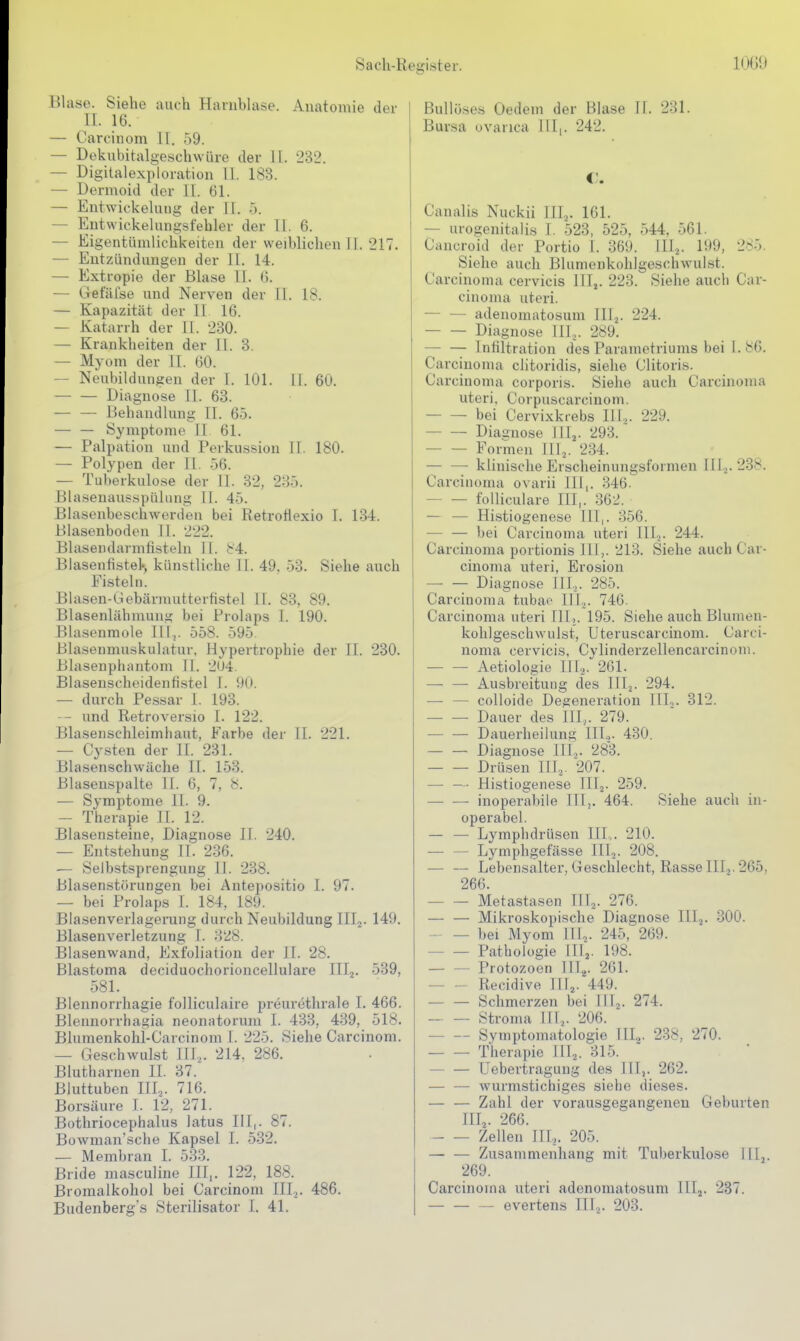 Hlase. Siehe auch Harnblase. Anatomie der II. 16. — Carcinom II, 59. — Dokubitalgeschwüre der 11. 232. — Digitalexploration 11. 183. — Dermoid der IL. 61. — Entwickeluiig der 11. ö. — Entwickelungsfehler der 11. 6. — Eigentümlichkeiten der weiblichen 11. 217. — Entzündungen der 11. 14. — Extropie der Blase II. 6. — Gefäfse und Nerven der II. 18. — Kapazität der II 16. — Katarrh der 11. 230. — Krankheiten der II. 3. — Myom der II. 60. — Neubildungen der I. 101. 11. 60. Diagnose 11. 63. — — Behandlung II. 65. — — Symptome II 61. — Palpation und Perkussion IT. 180. — Polypen der II. 56. — Tuberkulose der II. 32, 235. Blasenansspüliing II. 45. ßlasenboschwerden bei Retrotlexio I. 134. Blasenboden II. 222. Blasendarmfisteln 11. 84. Blasenfistel., künstliche II. 49. 53. Siehe anch Fisteln. Blasen-liebärmutterfistel II. 83, 89. Blasenlähmunf? bei Prolaps I. 190. Blasenmole Illj. 558. 595 Blasenmuskulatur, Hypertrophie der IT. 230. Blasenphantom 11. 2U4. Blasenscheidenfistel I. 90. ■— durch Pessar 1. 193. - und Retroversio T. 122. Blasenschleimhaut, Farbe der II. 221. — Cysten der II. 231. Blasenschwäche IT. 153. ßlasenspalte II. 6, 7, 8. — Symptome TT. 9. — Therapie TT. 12. Blasensteine, Diagnose TT. 240. — Entstehung Tl. 236. — Selbstsprengung II. 238. BlasenstöruDgen bei Antepositio I. 97. — bei Prolaps I. 184, 189. Biasenverlagerung durch Neubildung TIIj. 149. Blasenverletzung I. 328. Blasenwand, Exfoliation der TT. 28. Blastoma deciduochorioncellulare III^. 539, 581. Blennorrhagie folliculaire preurethrale I. 466. Blennorrhagia neonatorum T. 433, 439, 518. Blumenkohi-Carcinom I. 225. Siehe Carcinom. — Geschwulst III.,. 214, 286. Blutharnen II. 37. Bluttuben III.,. 716. Borsäure T. 12, 271. Bothriocephalus latus IlT,. 87. Büwman'sche Kapsel I. 532. — Membran I. 533. Bride masculine III,. 122, 188. Bromalkohol bei Carcinom III,. 486. Budenberg's Sterilisator T. 41. BuUö.ses Oedem der Blase H. 231. Bursa uvarica III,. 242. €. Canalis Nuckii III.,. 161. — urogenitalis I. 523, 525, 544, 561. Cancroid der Portio I. 369. III^. 199, 285. Siehe auch Blumenkohlgeschwulst. Carcinoma cervicis ITIj. 223. Siehe auch Car- cinoma uteri. — — adenomatosum III.,. 224. Diagnose HI,. 289. Infiltration des Parametriums bei I. 86. Carcinoma clitoridis, siehe Clitoris. Carcinoma corporis. Siehe auch Carcinoma uteri, Corpuscarcinom. bei Cervixkrebs Hl,. 229. Diagnose III,. 293. Formen Hl,. 234. — — klinische Erscheinungsformen III,. 238. Carcinoma ovarii Hl,. 346. foUiculare HI,. 362. — — Histiogenese TTI,. 356. — — bei Carcinoma uteri Hl,. 244. Carcinoma portionis HI,. 213. Siehe auch Car- cinoma uteri, Erosion — — Diagnose III,. 285. Carcinoma tubao III,. 746. Carcinoma uteri HT,. 195. Siehe auch Blumen- kolilgeschwulst, Uteruscarcinom. Carci- noma cervicis, CyTinderzellencarcinoni. Aetiologie Hl,. 261. — — Ausbreitung des HI,. 294. — — colloide Degeneration TITo. 312. Dauer des HI,. 279. Dauerheilung HI.,. 430. Diagnose HI,. 283. Drüsen III,. 207. — — Histiogenese III,. 259. • inoperabile IlTj. 464. Siehe auch in- operabel. — — Lymphdrüsen IH,. 210. — — Lymphgefässe ITT,. 208. — — Lebensalter, Geschlecht, Rasse III,. 265, 266. Metastasen HI,. 276. — — Mikroskopische Diagnose HI,. 300. bei Myom HI,. 245, 269. Pathologie Hl,. 198. Protozoen Hl,. 261. Recidive Hl,. 449. — — Schmerzen bei III,. 274. — — Stroma III,. 206. Symptomatologie III,,. 238, 270. Therapie III,. 315. ' — — Uebertragung des Illj. 262. ■— — wurmstichiges siehe dieses. — — Zahl der vorausgegangenen Geburten III,. 266. Zellen Hl,. 205. — — Zusammenhang mit Tuberkulose HT,. 269. Carcinoma uteri adenomatosum III,. 237. — evertens ITT,. 203.