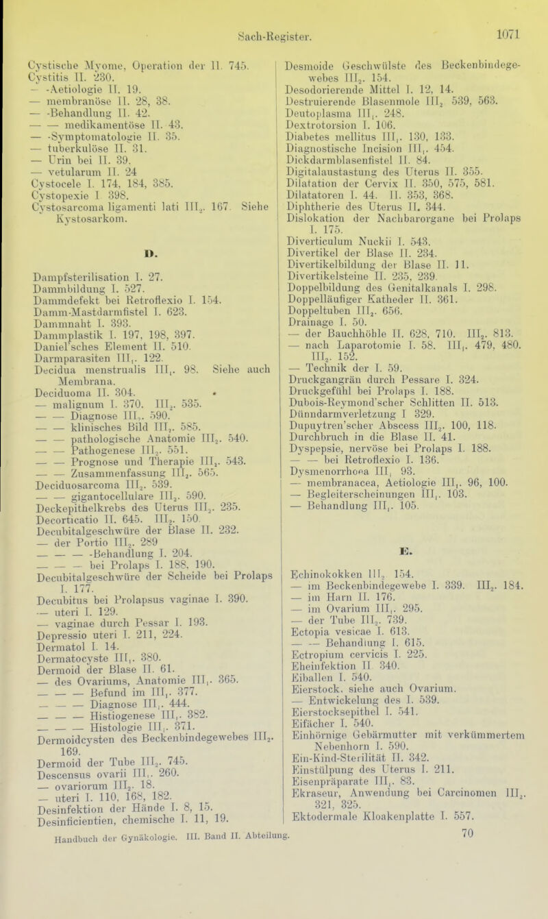 Cystiscbe Myome. Operation der 11. 745. Cystitis 11. 230. — -.\etiologie 11. 19. — menibranöse 11. 28, 38. — -Behandlung 11. 42. — — medikamentöse 11. 43. — -Symptomatologie 11. 35. — tuberkulöse II. 31. — Urin bei 11. 39. — vetularum 11. 24 Cvstocele 1. 174. 184, 385. Cystopexie 1 398. Cystosarcoma ligamenti lati lll.>. 167. Siehe Kystosarkom. D. Dampfsterilisation 1. 27. Dammbildung I. 527. Dammdefekt bei Retroflexio 1. 154. Damm-Mastdarnifistel 1. G23. Dammnaht 1. 393. Damniplastik I. 197. 198, 397. Daniel'sches Element II. 510. Darmparasiten III,. 122 Decidua menstrualis III,. 98. Siehe auch Membrana. Deciduoma II. 304. • — malignum 1. 370. 11U. 535. — — Diagnose III,. 590. klinisches Bild ITT,. 585. — — pathologische Anatomie III2. 540. — — Pathogenese lllj. 551. — — Prognose und Therapie III,. 543. — — Zusammenfassung III^. 565. Deciduosarcoma III2. 539. — — gigantocellulare lITj. 590. Deckepithelkrebs des Uterus III,. 235. Decorticatio IL 645. III.,. 150. Decubitalgeschwüre der Blase II. 232. — der Portio TU.,. 289 — — — -BehaiuUung I. 204. bei Prolaps 1. 188. 190. Decubitalgeschwüre der Scheide bei Prolaps I. 177. Decubitus bei Prolapsus vaginae 1. 390. — uteri I. 129. — vaginae durch Pessar I. 193. Depressio uteri 1. 211, 224. Dermatol I. 14. Dermatocyste Iii,. 380. Dermoid der Blase II. 61. — des Ovariums, Anatomie III,. 365. Befund im ITT,. 377. Diagnose III,. 444. Histiogenese III,. 382. Histologie III,. 371. Dermoidcysten des Beckenbindegewebes TII2. 169. Dermoid der Tube IlTo. 745. Descensus ovarii III,. 260. — ovariorum Illa- 18. — uteri I. 110, 168, 182. Desinfektion der Hände I. 8, lo. Desinficientien, chemische 1. 11, 19. Handbuch der Gynäkologie. III. Band II. Abteilung Desmoide Geschwülste des Beckenbindege- webes lllj. 154. Desodorierende Mittel 1. 12, 14. Destruierende Blasenmole IIIj 539, 563. Deutojilasma III,. 248. Dextrotorsion I. 106. Diabetes mellitus III,. 1.30, 133. Diagnostische Incision III,. 454. Dickdarmljlasenfistel II. 84. DigitaTaustastung des Uterus II. 355. Dilatation der Cervix 11. 350, 575, 581. Dilatatoren 1. 44. II. 353, 368. Diphtherie des Uterus II. -344. Dislokation der Nachbarorgane bei Prolaps I. 175. Diverticulum Nuckii 1. 543. Divertikel der Blase II. 234. Divertikelbildung der Blase II. 11. Divertikelsteine II. 235. 239. Doppelbildung des (ienitalkanals I. 298. Doppelläufiger Katheder Tl. 361. Doppeltuben IIIj. 656. Drainage 1. 50. — der Bauchhöhle IT. 628. 710. IIIj. 813. — nach Laparotomie I. 58. III,. 479. 480. HL. 152. — Technik der I. 59. Druckgangrän durch Pessare I. 324. DruckgefühT bei Prolaps T. 188. Dubois-Reymond'scher Schlitten II. 513. Dünndarmverletzung I 329. Dupuytren'scher Abscess III.,. 100, 118. Durchbrirch in die Blase II. 41. Dyspepsie, nervöse bei Prolaps I. 188. — — bei Retroflexio I. 136. DysmenorrhoAa III, 93. — membranacea, Aetiologie III,. 96, 100. Begleitersclaeinungen III,. 103. Beliandlung III,. 105. Echinokokken TIL 154. — im Beckenbindegewebe I. 339. III.,. 184. — im Harn II. 176. — im Ovarium III,. 295. — der Tube III.,. 739. Ectopia vesicae I. 613. — — Behandlung 1. 615. Ectropium cervicis I. 225. Eheinfektion II .340. EibaTIen 1. 540. Eierstock, siehe auch Ovarium. — Entwickelung des 1. 539, Eierstocksepithel 1. -541. Eifächer I. 540. Einhörnige Gebärmutter mit verkümmerten! Nebenhorn I. 590. Ein-Kind-Steiilität IL 342. Einstülpung des Uterus I. 211. Elisenpräparate III,. 83. Ekraseur, Anwendung bei Carcinonien III,. 32 L 325. Ektodermale Kloakenplatte I. 557. 70