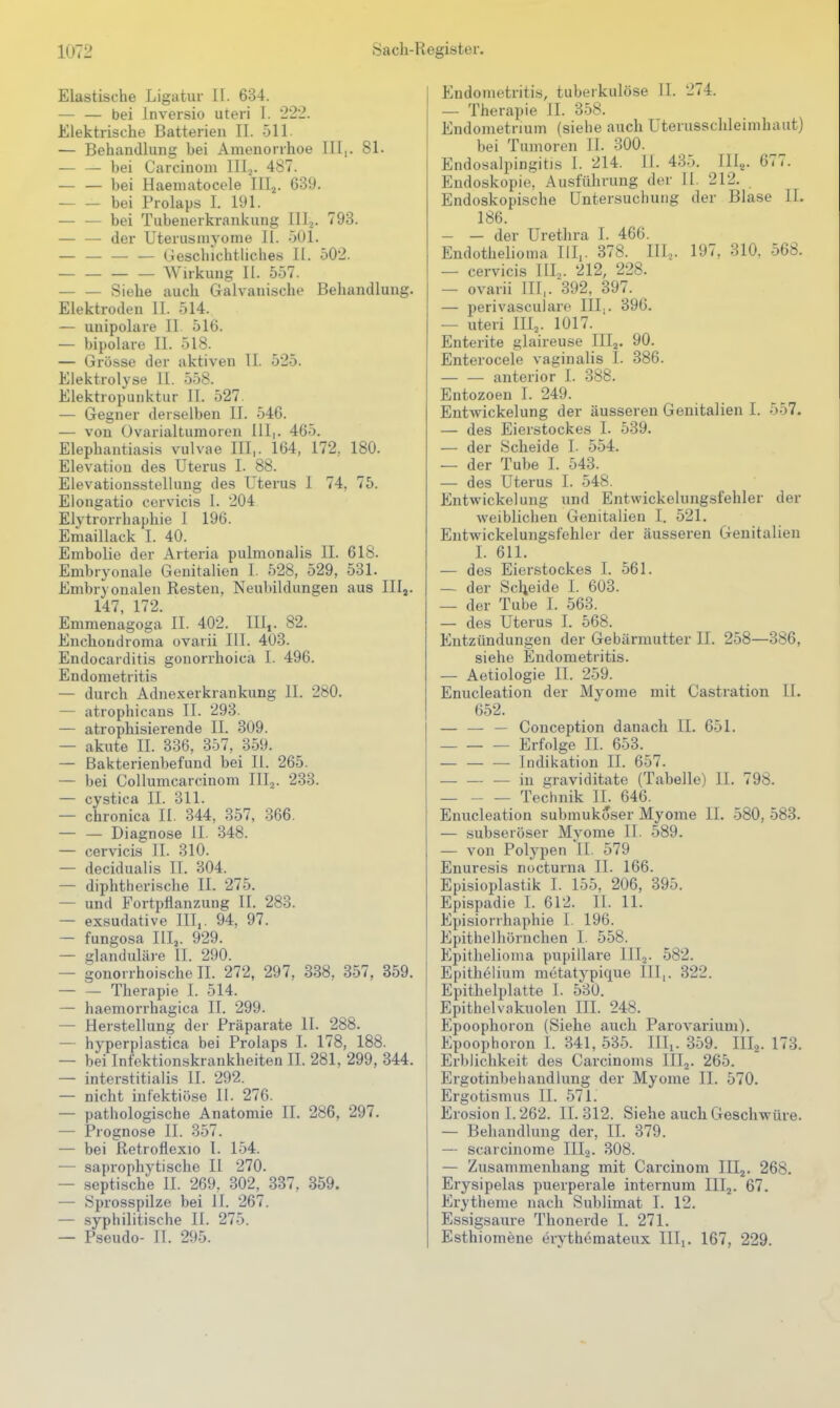 Elastische Ligatur II. 634. — — bei Inversio uteri I. 222. Elektrische Batterien II. 511. — Behandlung bei Amenorrhoe III,. 81. — — bei Carcinoni Illj. 487. — — bei Haeniatocele III,^. 639. bei Prolaps I. 191. bei Tubenerkrankung IIlj. 798. — — der Uterusniyonie Ii. öOl. — — — — Geschichtliches II. 502. Wirkung II. 557. — — Siehe auch Galvanische Behandlung. Elektroden II. 514. — unipolare II 516. — bipolare II. 518. — Grösse der aktiven II. 525. Elektrolyse II. 558. Elektropunktur II. 527. — Gegner derselben II. 546. — von Ovarialtumoren III,. 465. Elephantiasis vulvae III,. 164, 172, 180. Elevatiou des Uterus I. 88. Elevationsstellung des Uterus 1 74, 75. Elongatio cervicis I. 204 Elytrorrhaphie 1 196. Emaillack I. 40. Embolie der Arteria pulmonalis II. 618. Embryonale Genitalien I. 528, 529, 531. Embryonalen Resten, Neubildungen aus IIlj. 147, 172. Emmenagoga II. 402. III,. 82. Euchondroma ovarii III. 403. Endocarditis gonorrhoica I. 496. Endometritis — durch Adnexerkrankung II. 280. — atrophicans II. 293. — atrophisierende II. 309. — akute II. 336, 357, 359. — Bakterienbefund bei II. 265. — bei Collumcarcinom III^. 233. — cystica II. 311. — chronica II. 344, 357, 366. — — Diagnose II. 348. — cervicis II. 310. — decidualis TT. 304. — diphtherische II. 275. — und Fortpflanzung II. 283. — exsudative III,. 94, 97. — fungosa IIIj. 929. — glanduläre II. 290. — gonorrhoische II. 272, 297, 338. 357, 859. — — Therapie I. 514. — haemorrhagica II. 299. — Herstellung der Präparate II. 288. — hyperplastica bei Prolaps I. 178, 188. — bei Infektionskrankheiten II. 281, 299, 844. — interstitialis II. 292. ^ — nicht infektiöse II. 276. — pathologische Anatomie II. 286, 297. — Prognose II. 357. — bei Retroflexio 1. 154. — saprophytische II 270. — septische II. 269, 302, 337, 359. — Sprosspilze bei II. 267. — syphilitische II. 275. — Pseudo- II. 295. Endometritis, tuberkulöse II. 274. — Therapie II. 358. Endometrium (siehe auch Uterusschleimhaut) bei Tumoren IL 300. Endosalpingitis I. 214. IL 435. JH^. 677. Endoskopie^ Ausführung der II. 212. Endoskopische Untersuchung der Blase IL 186. — — der Urethra I. 466. Endothelioma III,. 378. III.,. 197, 310, 568. — cervicis IIL. 212, 228. — ovarii ITT,. 392, 397. — perivasculare IIL. 396. — uteri III,. 1017. Enterite glaireuse IIIj. 90. Enterocele vaginalis I. 386. — — anterior I. 388. Entozoen I. 249. EntAvickelung der äusseren Genitalien I. 557. — des Eierstockes I. 539. — der Scheide L 554. — der Tube 1. 543. — des Uterus I. 548. Entwickelung und Entwickelungsfehler der weiblichen Genitalien I. 521. Entwickelungsfehler der äusseren Genitalien I. 611. — des Eier.stockes 1. 561. — der Scljeide 1. 603. — der Tube I. 563. — des Uterus I. 568. Entzündungen der Gebärmutter IL 258—386, siehe Endometritis. — Aetiologie II. 259. Enucleation der Mj^ome mit Castration IL 652. — — — Couception danach II. 651. Erfolge II. 653. — — — Indikation II. 657. — — — in i^raviditate (Tabelle) IL 798. Technik IL 646. Enucleation submukoser Myome II. 580, 583. — subseröser Myome II. 589. — von Polypen II. 579 Enuresis nocturna II. 166. Episioplastik I. 155. 206, 395. Epispadie L 612. II. 11. Episiorrhaphie I. 196. Epithelhörnchen I. 558. Epithelioma pupillare lllj. 582. Epithelium metatypique III,. 322. Epithelplatte 1. 530. Epithelvakuolen III. 248. Epoophoron (Siehe auch Parovarium). Epoophoron 1. 341, 535. IIIi- 859. III2. 173. Erblichkeit des Carcinonis IIIj. 265. Ergotinbehandlung der Myome II. 570. Ergotismus II. 571. Erosion 1.262. 11.312. Siehe auch Geschwüre. — Behandlung der, IT. 379. — scarcinome III.2. 808. — Zusammenhang mit Carcinom IIIj. 268. Erysipelas puerperale internum IIIj. 67. Erytheme nach Sublimat I. 12. Essigsaure Thonerde I. 271. Esthiomene erythemateux Uli. 167, 229.