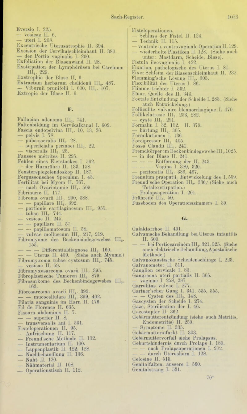 Eversio 1. •225. — vesicae 11. (>. — uteri 1. 208. Excentrische Utevusatropliie II. 894. Excision der Cervikalschleimhaiit II. 380. — der Portio vaginalis 1. 200. Exfoliation der Blasenwand 11. 28. Exstirpatiou der Lymphdrüsen bei Carcinom Uli. 229. Exstrophie der Blase II. 6. Extractuni herbarum chelidonii lll^. 487. — Viburnii prunifolii 1. BQO. III,. 107. Extropie der Blase 11. 6. F. Fallopian adenoma lllj. 741. Faltenbildung im Cervikalkaual 1. 602. Fascia endopelvina III,. 10. 13. 26. — pelvis I. 78. — pubo-sacralis III.^. 28. — superficialis perinaei lll.j. 22. — visceralis IIL). 25. Fausses metrites II. 295. Fehlen eines Eierstockes I 562. — der Harnröhre 11. 133. 158. Fensterspiegelendoskop II. 187. Fergussonsches Speculum I. 43. Fertilität bei Myom II. 767. — nach Ovariotomie III,. 509. Filjrinurie II. 177. Fibroma ovarii III,. 290, 388. — — papilläre Uli. 392. — portionis cartilaginosum III., 955. — tubae IIL. 744. ^ — vesicae IL 245. '— — papilläre IL 57. — — papillomatosum IL 58. — vulvae moUuscum III,. 217, 219. Fibromyome des Beckenbindegewebes IIL. 155. ■— — — Differentialdiagnose III^. 160. — — Uterus II. 409. (Siehe auch Myome.) Fibromyxoma tubae cystosum IIIj. 745. — vesicae II. 59. Fibromyxosarcoma ovarii IIL. 395. Fibroplastische Tumoren III2. 879. F'ibrosarkome des Beckenbindegewebes III2. 163. Fibrosarcoma ovarii III,. 393. mucoceliulare III,. 399. 402. Filaria sanguinis im Harn II. 176. Fil de Florence II. 635. Fissura abdominis II. 7. — — superior IL 8. — transversalis ani I. 531. Fisteloperationen II. 95. — Anfrischung II. 117. — Freund'sche Methode II. 132. — Instrumentarium II. 100. — Lappenplastik IL 122, 128. — Nachbehandlung II. 136. — Naht IL 120. — Nähmaterial IL 108. — Operationstisch II. 112. Fisteloperationen. — Schluss der Fistel 11. 124. — Technik IL 115. — ventrale u. ventrovaginale Operation II. 129. — wiederholte Plastiken II. 128. (Siehe auch unter: Mastdarm, Scheide, Blase). Fistula ileovaginiilis 1. 422. Fixation, pathologische des Uterus I. 81. Fixer Schleim der Blasenschleimhaut II. 232. Flemmingsche Lösung III,,. 305. Flexibilität des Uterus I. 86. Flimmertrichter I. 532. Fluor, Quelle des IL 343. Foetale Entzündung der Scheide I. 283. (Siehe auch Entwickelung.) Folliculite vulvaire blennorrhas;ique I. 470. Follikelatresie III,. 253, 282. — cvste III,. 291. Formalin I. 32, 152. II. 379. — härtung IIL. 305. Formikationen 1. 136 Forcipressur III.^. 405. Fossa Claudii HI,. 241. Fremdkörper im Beckenbindegewebe III,.1025. — in der Blase II. 241. Entfernung der II. 243. Vagina 1. 3H?, 320. — Peritonitis III,. 336, 467. Frenulum praeputii, Entwickelung des I. 559. Freund'sche Operation IIL. 336.' (Siehe auch Totalexstirpation.) — Prolapsoperation 1. 201. Frühreife III,. 50. Fussboden des Operationszimmers I. 39. O. Galaktorrhoe II. 401. Galvanische Behandlung bei Uterus infantilis II. 600. — — bei Portiocarcinom III.,. 321, 325. (Siehe auch elektrische Behandlung,ApostoIische Methode.) Galvanokaustische Scheidenschlinge I. 223. Galvanometer II. 511. Ganglion cervicale 1. 83. Gangraena uteri partialis IL 305. — vaginae 1 258, 287 Garruiitus vulvae I. 277. Gartner'scher Gang I. 341, 535, 555. Cysten des HL. 148. Gascysten der Scheide I. 274. Gaze, Sterilisation der 1. 46. Gazestopfer II. 362. Gebärmutterentzündung (siehe auch Metriti.s. Endometritis) II. 259. — Symptome II. 335. Gebärmutterinfarkt II. 303. Gebärmuttervorfall siehe Prolapsus. Geburtshindernis durch Prolaps I. 189. — — nach Prolapsoperationen 1. 202. — — durch Uterushorn 1. 128. Gelosine II. 515. Genitalfalten, äussere I. 560. Genitalstrang I. 531. 70*