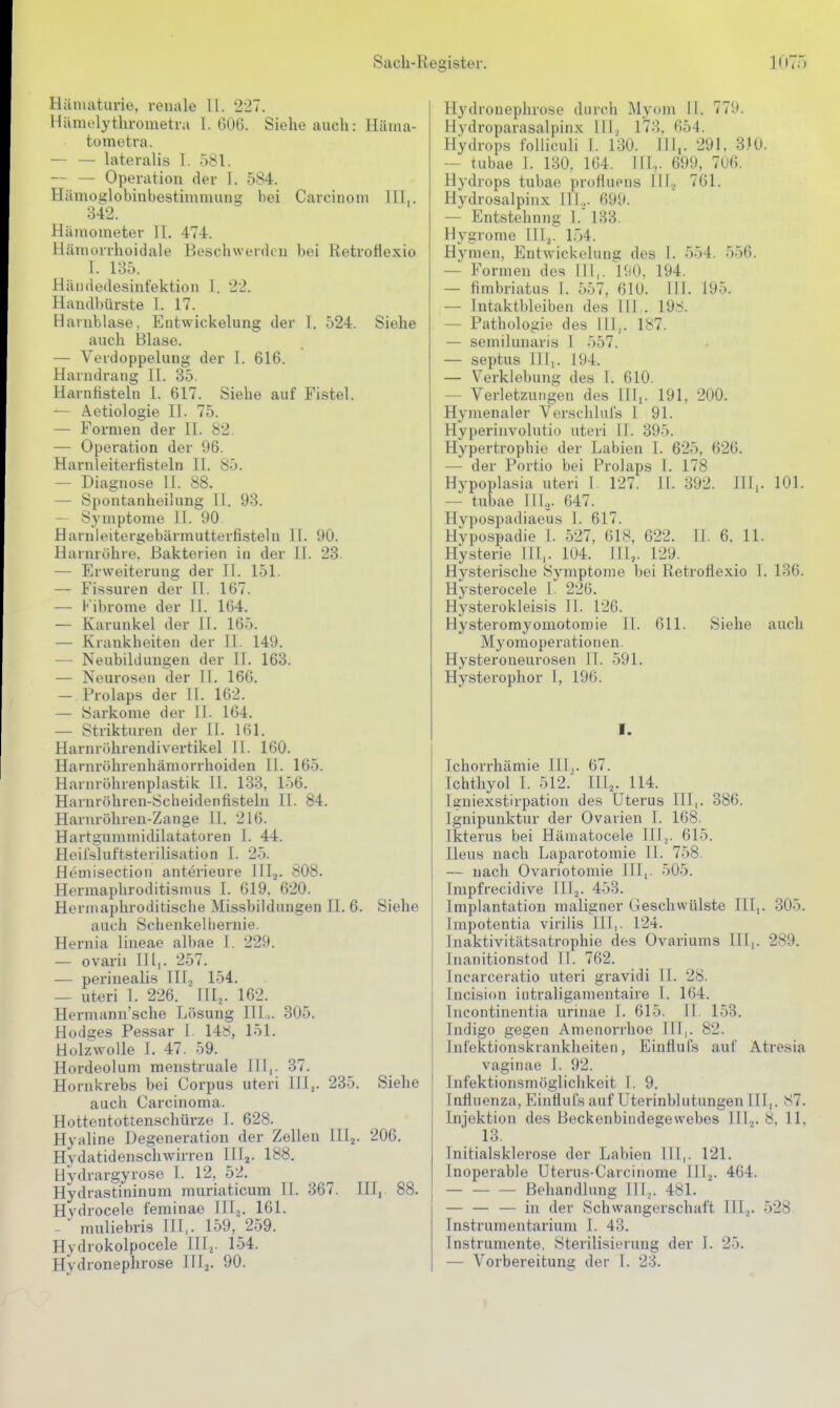 Hämaturie, renale U. 227. llilmelythrometra 1.606. Siehe auch: Häma- tometra. — — lateralis 1. 581. — — Operation der I. 584. Hämoglobinbestimnuing bei Carcinom III,. 342. Hämometer II. 474. Häniorrhoidale Beschwerden bei Retroflexio I. 135. Hiii)dedesinfektion 1. 22. Handl)ürste I. 17. Harnblase. Entwickelung der I. 524. Siehe auch Blase. — Verdoppelung der 1. 616. Harndrang II. 35. Harnfisteln I. 617. Siehe auf Fistel. — Aetiologie II. 75. — Formen der II. 82. — Operation der 96. Harnleiterfisteln II. 85. — Diagnose 11. 88. — Spontanheilung II. 93. — Symptome II. 90 Harnleitergebärmutterfisteln 11. 90. Harnröhre, Bakterien in der II. 28. — Erweiterung der II. 151. — Fissuren der II. 167. — l' ibrome der 11. 164. — Karunkel der 11. 165. — Krankheiten der II. 149. — Neubildungen der II. 163. — Neurosen der 11. 166. — Prolaps der II. 162. — Sarkome der II. 164. — Strikturen der II. 161. Harnrijhrendivertikel 11. 160. Harnröhrenhämorrhoiden II. 165. Harnröhrenplastik 11. 133, 156. Haruröhren-Scheidenfisteln II. 84. Harnröhren-Zange II. 216. Hartgummidilatatoren I. 44. Heil'sluftsterilisation I. 25. Hemisection anterieure lilj. 808. Hermaphroditismus I. 619. 620. Herniaphroditische Missbildungen II. 6. Siehe auch Schenkelliernie. Hernia lineae albae 1. 229. — ovarii Illj. 257. — perinealis III, 154. — uteri 1. 226. ' III.,. 162. Hermann'sche Lösung III.,. 305. Hodges Pessar 1. 148, 151. Holzwolle 1. 47. 59. Hordeolum menstruale III,. 37. Hornkrebs bei Corpus uteri III,. 235. Siehe auch Carcinoma. Hottentottenschürze I. 628. Hyaline Degeneration der Zellen lllj. 206. Hydatidenschwirren IIIj. 188. Hydrargyrose I. 12, 52. Hydrastininum muriaticum II. 367. III, 88. Hydrocele feminae III^. 161. — muliebris EI,. 159, 259. Hydrokolpocele 111.^. 154. Hydronephrose Illj. 90. Hydronephrose durch Myom 11. 779. Hydroparasalpin.x. III, 173, 654. Hydrops folliculi 1. 130. III,. 291. 3.10. — tubae 1. 130, 164. IIL. 699, 7U6. Hydrops tubae profluens 111.^ 761. Hydrosalpinx III.,. 699. — Entstehung I. 133. Hygrome 111.^. 154. Hymen, Entvrickeluns; des 1. 554. 556. — Formen des III,. 1(^0. 194. — fimbriatus I. 557, 610. III. 195. — Intaktbleiben dos 111 . 198. — Pathologie des III,. 187. — semilunaris I 557. — septus III,. 194. — Verklebung des 1. 610. — Verletzungen des 11^. 191, 200. Hymenaler Verschlnfs 1 91. Hyperinvolutio uteri 11. 395. Hypertrophie der Labien I. 625, 626. — der Portio bei Prolaps I. 178 Hypoplasia uteri 1. 127. IL 392. Hl,. 101. — tubae III.,. 647. Hypospadiaeus 1. 617. Hypospadie 1. 527, 618, 622. ü. 6. 11. Hysterie III,. 104. III,. 129. Hysterische Symptome bei Retroflexio 1, 136. Hysterocele 1. 226. Hysterokleisis II. 126. Hysteromyomotomie 11. 611. Siehe auch Myomoperationen. Hysteroneurosen IT. 591. Hysterophor 1, 196. I. Ichorrhämie III,. 67. Ichthyol I. 512. III,. 114. Igniexstirpatioii des Uterus III,. 386. Ignipunktur der Ovarien I. 168. Ikterus bei Häniatocele lllj. 615. Ileus nach Laparotomie II. 758. — nach Ovariotomie III,. 505. Impfrecidive IIlj. 453. Implantation maligner Geschwülste III,. 305. Impotentia virilis III,. 124. Inaktivitätsatrophie des Ovariums III,. 289. Inanitionstod II. 762. Incarceratio uteri gravidi II. 28. Incision iiitraligamentaire I. 164. Incontinentia urinae 1. 615. II. 153. Indigo gegen Amenorrhoe III,. 82. Infektionskrankheiten, EinÜufs auf Atresia vaginae I. 92. Infektionsmöglichkeit 1. 9. Influenza, P^influfs auf Uterinblutungen III,. 87. Injektion des Beckenbindegewebes III^. 8, 11, 13. Initialsklerose der Labien III,. 121. Inoperable Uterus-Carcinome III^. 464. Behandlung Illj. 481. — — — in der Schwangerschaft III,. 528 Instrumentarium I. 43. Instrumente, Sterilisierung der I. 25. — Vorbereitung der 1. 23.