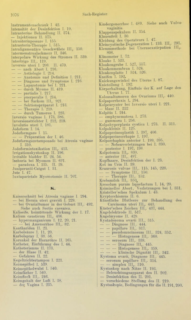 Instrurnenteuschrank T 42. Intensität der Desinfektion I. 19. Intrauterine Behandlung II. 374. — Injektionen II. 375. Intrauterinpessare I. 155. Intrauterin-Therapie I. 515. Intraligamentäre Geschwülste lllj. 150. Intermenstrualschmerz II. 346. Interpolare Wirkung des Stromes II. 539. Intertrigo III,. 119. Inversio uteri I. 208. II. 470. nach Aliort I. 216. — — Aetiologie 1. 214. — — Anatomie und Definition I. 211. — — Diagnose und Symptome I. 216 Laparotomie bei I. 221. durch Myome II. 419. partialis'l. 217. — — puerperalis I. 214. bei Sarkom III,. 921. — — Sektionspräparat I. 213. Therapie I. 219. — — durch Tumoren I. 223. Inversio vaginae I. 173, 386. Inversionstrichter I. 212, 219. Involutio uteri I. 181. Jodoform I. 14. Jodoformgaze I. 15. — — Präparation der I. 46. Jodoforms^azetamponadc bei Atresia vaginae I. 310. Jodoformintoxikation III.,. 413. Irrigationskystoskop II. 196. Irritable bladder II. 24. 54. Ischuria bei Myomen II. 621. — paradoxa I. 135. II. 29. Juniperusöl-Catgut I. 31. Jute I. 47. luxtaparietale Myomotomie II. 707. K. Kaiserschnitt bei Atresia vaginae I. 294. — bei Hernia uteri gravidi I. 229. — bei Ovarialtumor in der Geburt III,. 492. Siehe auch Sectio caesarea. Kaliseife, keimtötende Wirkung der I. 17. Kalium causticum III,. 486. — hypermanganicum I. 12, 20, 21. — — bei Amenorrhoe III,. 82. Kanthariden II. 21. Karbolsäure I. 11, 20. Karbolspray I. 38, 56. Karunkel der Harnröhre II. 165. Katheter, Einführung des I. 44. Katheterismus II. 173. — der Blase II. 42. — Gefahren II. 22. Kegeltrichtertampon I. 221. Keimepithel I. 539. Keimepithelwulst I. 540. Keimfächer I. 540. Keimfleck III,. 246. Keimgehalt der Luft I. 38. — dei; Vagina I. 235. Kindergonorrhoe I. 489. Siehe auch Vulva vaginitis. Klappenspekulum II. 3-54. Klauenfett I. 30. Kleidung des Operateurs I. 47. Kleincvstische Degeneration I. 133. III,. ^91. Klemmmethode bei Uterusexstirpation III2. 808. Klinometer I. 72. Kloake I. 523. Kloakengrube I. 527, 557. Kloakenmembran I. 524. Kloakenplatte I 524. 526. Kneifen I. 192. Knickung.sAvinkel des Uterus I. 87. Knieteilung i. 192. Körperhaltung, Einllufs der K. auf Lage des Uterus 1. 77. Kolossaltumoren des Ovariums III,. 440. Kolpaporrhexis I. 294. Kolpeurynter bei Inversio uteri I. 221. — blase II. 222 Kolpitis I. 244. — emphysematosa I. 273. — gummosa I 256. Kolpohypcrplasia cystica I. 273 Kolpokleisis II. 125. Kolpoperineoplastik I. 397, 406. Kolpoperineorrhapie I. 197. Kolporrhaphia anterior I. 199, 395. — — Nebenverletzungen bei I. 330. — posterior I. 197, 198. Kolpotomia III,. 830. II. 311. — anterior III,. 497. 23. Kopfhaare, Desinfektion der I. Kot im Urin II. 39. Kraurosis vulvae III,. 115, 145, 228. — — Symptome III,. 150. Therapie III,. 152. Krebsmilch III,. 350, Kresolum purum liquefactum I. 14, 20. Krimineller Abort, Verletzungen bei 1. 331. Kristeller'sches Spekulum I. 43. Kryptorchismus II. 6. Künstliche Blutleere zur Behandlung des Carcinoma uteri III^. 443. Küster'sches Zeichen III,. 437, 444. Kugelelektrode II. 517. Kugelmyonie II. 429. Kystadenoma ovarii III,. 315. — — Diagnose III,. 444. — — papilläre III,. 317. — — pseudomucinosum Hl,. 324, 352. — — — Histogenese III,. 360. — — serosum III,. 338. — — — Diagnose III,. 445. Histogenese III,. .359. klinische Dignität III,. 342. KyStoma ovarii, Diagnose III,. 445. — serosum papilläre III,. 314. — — Simplex III,. 310. Kystoskop nach Nitze II. 193. — Beleuchtungsapparat des II. 202. — Desinfektion des II. 201. — verschiedene Stellung des II. 219. Kystoskopie, Bedingungen für die IT. 191, 200.