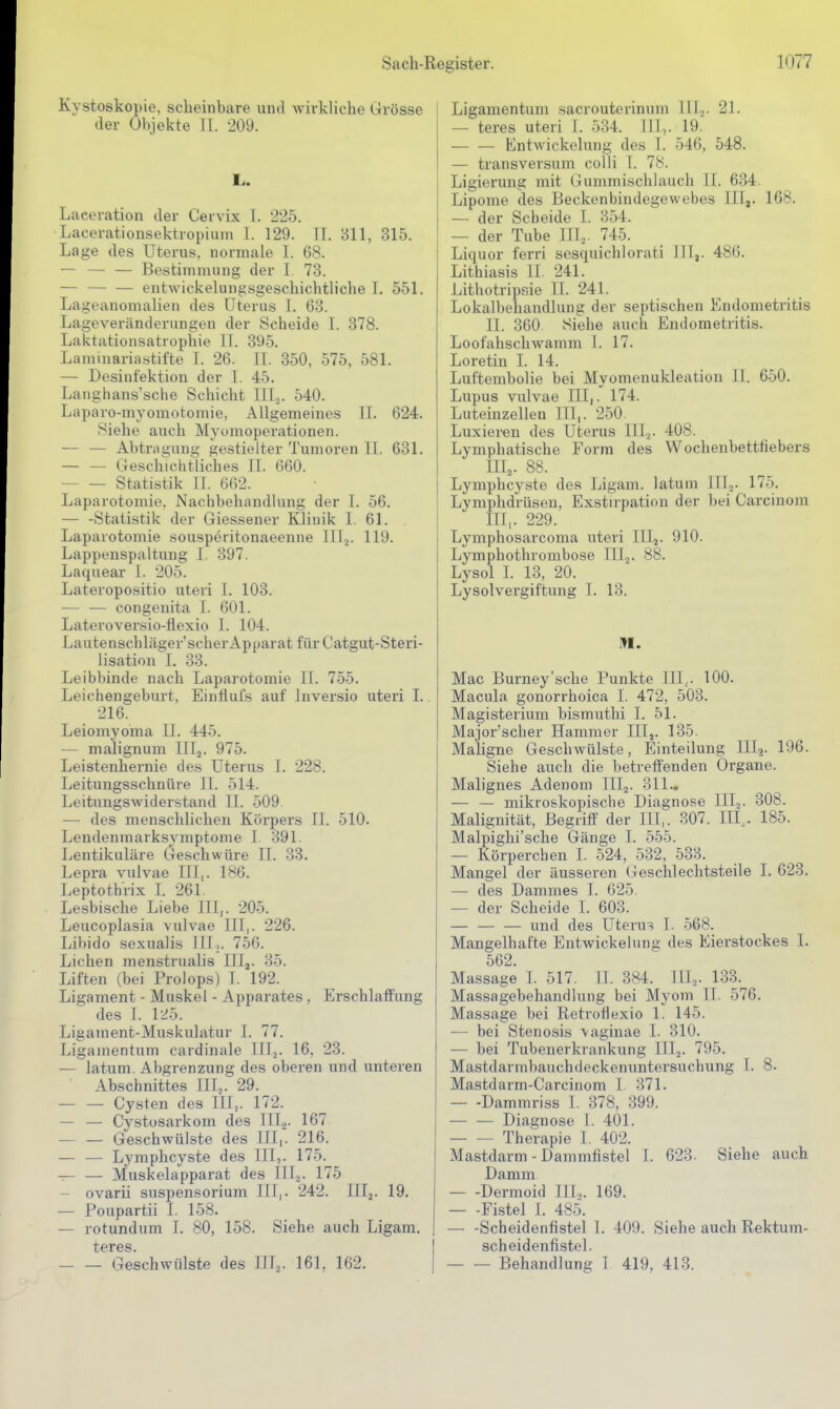 Kystoskopie. scheinbare unil wirkliche Grösse der Objekte IL 209. Laceration der Cervix l. 225. Lacerationsektropium 1. 129. II. Bll, 315. Lage des Uterus, normale 1. 68. — — — Bestimmung der I 73. entwickeluugsgeschichtliche I. 551. Lageanomalien des Uterus I. 63. Lageveränderungen der Scheide I. 378. Laktationsatrophie II. 395. Laminaria.stifte T. 26. II. 350, 575, 581. — Desinfektion der I. 45. Langhans'sche Schicht IIIj. 540. Laparo-myomotomie, Allgemeines II. 624. Siehe auch Myomoperationen. — — Abtreibung gestielter Tumoren II. 631. Gesclvichtliches II. 060. Statistik II. 662. Laparotomie. Nachbehandlung der I. 56. — -Statistik der Giessener Klinik I. 61. Laparotomie sousperitonaeenne IIIj. 119. Lappenspaltung I. 397. Laquear I. 205. Lateropositio uteri I. 103. — — congenita I. 601. Lateroversio-flexio I. 104. Lautenschläger'scherApparat für Catgut-Steri- lisation I. 33. Leibbinde nach Laparotomie It. 755. Leichengeburt, Einflufs auf Inversio uteri 1. 216. Leiomyoma II. 445. — malignum IIIj. 975. Leistenhernie des Uterus I. 228. Leitungsschnüre II. 514. Leitungswiderstand II. 509. — des menschlichen Körpers II. 510. Lendenmarksymptome I. 391. Lentikuläre Geschwüre II. 33. Lepra vulvae III,. 186. Leptotbrix I. 261. Lesbische Liebe III,. 205. Leucoplasia vulvae III,. 226. Libido sexualis III,. 756. Liehen menstrualis III,. 35. Liften (bei Prolops) I. 192. Ligament - Muskel - Apparates , Erschlaffung des I. 125. Ligament-Muskulatur I. 77. Ligamentum cardinale IIl^. 16, 23. — latum. Abgrenzung des oberen und unteren Abschnittes III.,. 29. Cysten des III,. 172. — — Cystosarkom des III2. 167 Geschwülste des III,. 216. — — Lymphcyste des III,. 175. -r- — Muskelapparat des III2. 175 — ovarii Suspensorium III,. 242. Iflj. 19. — Poupartii I. 158. — rotundum 1. 80, 158. Siehe auch Ligam. teres. — — Geschwülste des Illa- 161, 162. Ligamentum sacrouterinum Illj. 21. — teres uteri I. 534. HL. 19. Entwickelung des I. 546, 548. — transversum colli I. 78. Ligierung mit Gummischlauch II. 634. Lipome des Beckenbindegewebes IIIj. 168. — der Scheide I. 354. — der Tube III^. 745. Liquor ferri sesquichlorati HI,. 486. Lithiasis II. 241. Lithotripsie II. 241. Lokalbehandlung der septischen Endometritis II. 360 Siehe auch Endometritis. Loofahschwamm I. 17. Loretin I. 14. Luftembolie bei Myomenukleation II. 650. Lupus vulvae III,. 174. Luteinzellen III,. 250. Luxieren des Uterus Uli- 408. Lymphatische Form des Wochenbettfiebers III2. 88. Lymphcyste des Ligam. latum IIIj. 175. Lymphdrüsen, Exstnpation der bei Carcinoin III, . 229. Lymphosarcoma uteri IIIj. 910. Lymphothrombose III^. 88. Lysol I. 13, 20. Lysolvergiftung I. 13. Mac Burney'sehe Punkte III,. 100. Macula gonorrhoica I. 472, 503. Magisterium bismuthi I. 51. Major'scher Hammer III,. 135. Maligne Geschwülste, Einteilung III?. 196. Siehe auch die betreffenden Organe. Malignes Adenom III2. 311.. — — mikroskopische Diagnose lllj. 308. Malignität, Begriff der III,. 307. HL. 185. Malpighi'sche Gänge I. 555. — Körperchen I. 524, 532, 533. Mangel der äusseren (jeschlechtsteile I. 623. — des Dammes I. 625. — der Scheide I. 603. — — — und des Uterus I. 568. Mangelhafte Entwickelung des Eierstockes I. 562. Massage I. 517. II. 384. III^. 133. Massagebehandlung bei Myom II. 576. Massage bei Retrotiexio 1. 145. — bei Stenosis 'vaginae I. 310. — bei Tubenerkrankung IIIj. 795. Mastdarmbauchdeckennntersuchung I. 8. Mastdarm-Carcinom I 371. Dammriss I. 378, 399. Diagnose I. 401. Therapie I. 402. Mastdarm - Dammfistel I. 623. Siehe auch Damm — -Dermoid IIL. 169. — -Fistel I. 485. — -Scheidenfistel 1. 409. Siehe auch Rektum- scheidenfistel. Behandlung 1 419, 413.