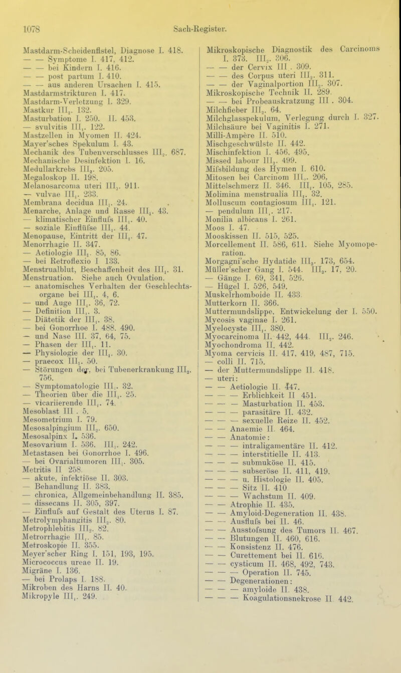 Mastdarm-Scheidenflstel, Diagnose I. 418. — — Symptome I. 417. 412. — — bei Kindern 1. 416. — — post partum 1. 410. — — aus anderen Ursachen I. 415. Mastdarmstrikturen I. 417. Mastdarm-Verletzung 1. 329. Mastkur lllj. 132. Masturbation 1. 250. 11. 453. — svulvitis III,. 122. Mastzellen in Myomen II. 424. Mayer'sches Spekulum l. 43. Mechanik des Tubenverschlusses III^. 687. Mechanische Desinfektion 1. 16. Medullarkrebs Illj. 205. Megaloskop II. 19^. Melanosarconia uteri III,. 911. — vulvae III,. 233. Membrana decidua III,. 24. Menarche, Anlage und Rasse III,. 43. — klimatischer EinHufs III,. 40. — soziale Eintiiilse III,. 44. Menopause, Eintritt der III,. 47. Menorrhagie II. 347. — Aetiologie IIIi. 85, 86. — bei Retrofiexio I 133. Menstrualblut, Beschatl'enheit des III,. 31. Menstruation. Siehe auch Ovulation. — anatomisches Verhalten der Geschlechts- organe bei III,. 4, 6. — und Auge III,. 36, 72. — Definition III,. 3. — Diätetik der III,. 38. — bei Gonorrhoe I. 488. 490. — und Nase III. 37, 64, 75. — Phasen der III,. 11. — Physiologie der III,. 30. — praecox III,. 50. — Störungen d^-. bei Tuljenerkrankuug IIIj. 756. — Symptomatologie Illj. 32. — Theorien über die III,. 25. — vicariierende III,. 74. Mesobla.st III . 5. Mesometrium I. 79. Mesosalpingiuni III,,. 650. Mesosalpinx I, 536. Mesovarium I. 536. III,. 242. Metastasen bei (lonorrhoe I. 496. — bei Ovarialtumoren III,. 305. Metritis II 258. — akute, infektiöse II. 303. — Behandlung II. 3(S3. — chronica, Allgemeinbehandlung II. 385. — dissecans II. 305, 397. — Einflufs auf Gestalt des Uterus I. 87. Metrolymphan^itis IIIj. 80. Metrophlebitis IIL. 82. Metrorrhagie III,. 85. Metroskopie II. .355. Meyer'scher Ring 1. 151, 193, 195. Micrococcus uroae II. 19. Migräne I. 136. — bei Prolaps I. 188. Mikroben des Harns II. 40. Mikropyle III,. 249. Mikroskopische Diagnostik des Carcinoms I. 373. III... 806. der Cervix III . 309. des Corpus uteri III.^. 311. der Vaginalportion III2. 307. Mikroskopische Technik Tl. 289. — — bei Probeauskratzuug III . 304. Milchfieber III^. 64. Milchglasspekulum. Verlegung durch I. 327. Milchsäure bei Vaginitis I. 271. Milli-Ampere II. 510. Mischgeschwülste II. 442. Mischmfektiüu I. 456, 495. Mis.sed labour III,. 499. Mifsbildung des Hymen I. 610. Mitosen bei Carcinom 111,. 206. Mittelschmerz II. 346. III,. 105, 285. Molimina menstrualia III,. 32. Molluscum contagiosum III,. 121. — pendulum III,. 217. Monilia albicans I. 261. Moos 1. 47. Mooskissen II. 515, 525. Morcellement II. 586, 611. Siehe Myomope- ration. Morgagni'sche Hydatide IIIj. 173, 654. Müller'scher Gang I. 544. III^. 17. 20. — Gänge I. 69, 341, 526. — Hügel I. 526, 549. Muskelrhomboide II. 433. Mutterkorn II. 366. Muttermundslippe, Entwickelung der T. 550. Mycosis vaginae I. 261. Myelocyste III,. 380. Myocarcinoma II. 442, 444. Illj. 246. Myochondroma II. 442. Myoma cervicis II. 417, 419, 4b7, 715. — colli II. 71.5. — der Muttermundslippe II. 418. — uteri: — — Aetiologie II. 447. Erblichkeit II 451. ■ — Masturbation II. 453. — — — parasitäre II. 432. — — — sexuelle Reize II. 452. — — Anaemie II. 464. — — Anatomie: — — — intraligamentäre II. 412. — — — interstitielle II. 413. — — — submuköse II. 415. — subseröse II. 411, 419. — — — u. Histologie II. 405. Sitz II. 410 V/achstum II. 409. Atrophie II. 435. Amyloid-Degeneration 11. 438. Ausflufs bei II. 46. Ausstofsung des Tumors II. 467. Blutungen II. 460, 616. Konsistenz II. 476. Curettement bei II. 610. cysticum II. 468, 492. 743. Operation II. 745. — — Degenerationen: — amyloide II. 438. Koagulationsnekrose II 442.