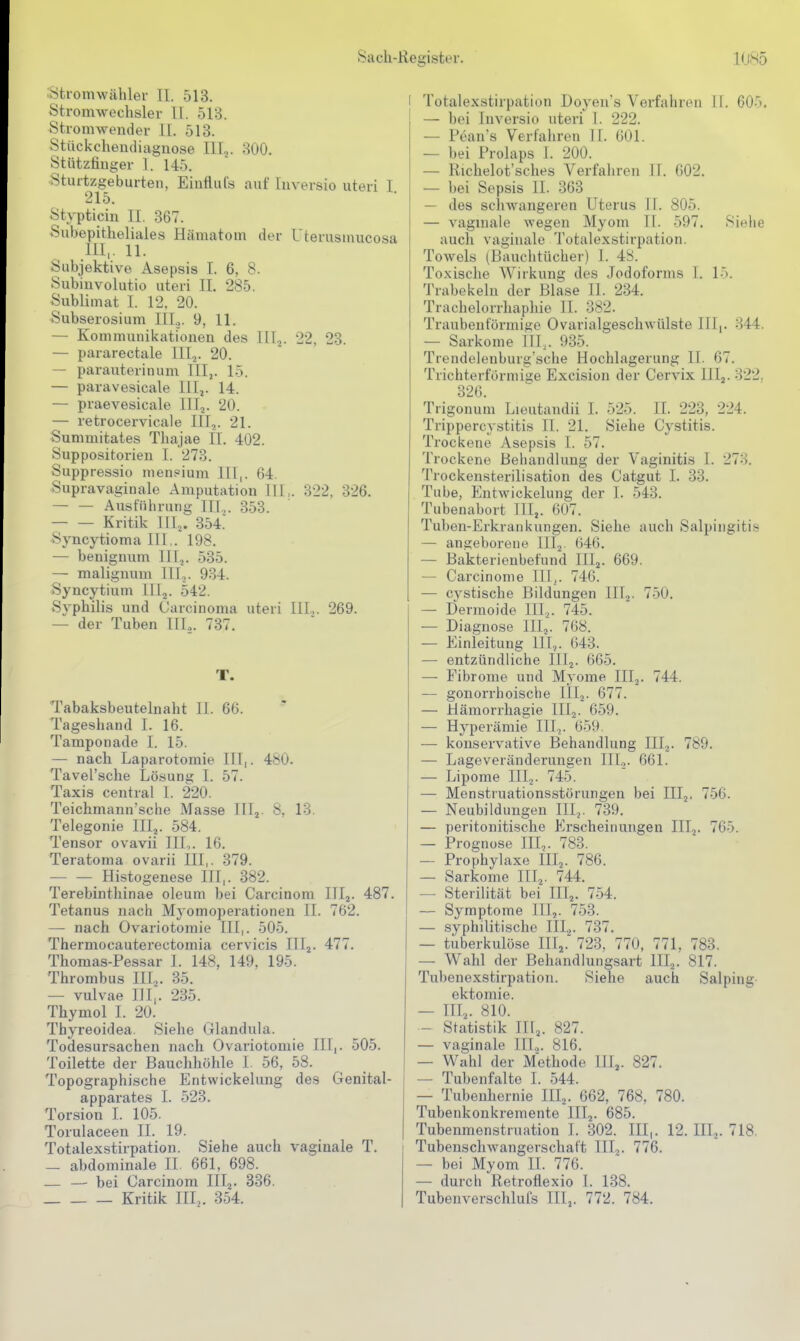 Htromwähler II. 513. Stromwechsler II. 513. Stromwender II. 513. Stückchendiaguose 111.^. 800. Stützfinger I. 145. Sturtzgeburten, Einflufs auf tuversio uteri I. 215. Stypticin II. 367. Subepitheliales Hämatom der Uterusmucosa III,. 11. Subjektive Asepsis I. 6, 8. Subinvolutio uteri II. 285. Sublimat I. 12. 20. Subserosium III.,. 9, 11. — Kommunikationen des III.,. 22. 23. — pararectale IILj. 20. — parauterinum IIIj. 15. — paravesicale IIIj. 14. — praevesicale lllj. 20. — retrocervicale IIIj. 21. Summitates Thajae IT. 402. Suppositorien 1. 273. Suppressio men?ium III,. 64. Supravaginale Amputation HI,. 322, 326. Ausführung III,,. 353. Kritik HI,. 354 ■Syncytioma H I,. 198. — benignum III,. 535. — malignum III.,. 934. Syncytium lllj. 542. Syphilis und Carcinoma uteri IH... 269. — der Tuben HL. 737. T. Tabaksbeutelnaht II. 66. Tageshand I. 16. Tamponade I. 15. — nach Laparotomie III,. 480. Tavel'sche Lösuni? I. 57. Taxis central 1. 220. Teichmann'sche Masse HL. 8, 13. Telegonie III,. -584. Tensor ovavii HL. 16. Teratoma ovarii III,. 379. — — Histogenese HI,. 382. Terebinthinae oleum bei Carcinom IIIj. 487. Tetanus nach Myomoperationen II. 762. — nach Ovariotomie III,. 505. Thermocauterectomia cervicis Hl,. 477. Thomas-Pessar I. 148, 149, 195. Thrombus IH.,. 35. — vulvae HI,. 235. Thymol 1. 20. Thyreoidea Siehe Glandula. Todesursachen nach Ovariotomie III,. 505. Toilette der Bauchhöhle I. 56, 58. Topographische Entwickelung des Genital- apparates I. 523. Torsion I. 105. Torulaceen IL 19. Totalexstirpation. Siehe auch vaginale T. — abdominale II. 661, 698. — — bei Carcinom III,. 336. Kritik HL. 354. I Totalexstirpation Doyen's Verfahren II. 605. — bei Inversio uteri 1. 222. — Pean's Verfahren H. 601. — bei Prolaps I. 200. — Richelot'sches Verfaliren II. 602. — bei Sepsis IL 363 — des schwangeren Uterus II. 805. — vagmale wegen Myom II. 597. Siehe auch vaginale Totalexstirpation. Towels (Bauchtücher) 1. 48. Toxische Wirkung des Jodoforms I. 15. Trabekeln der Blase IL 234. Trachelorrhaphie 11. 382. Traubenförmifie Ovarialgeschwülste Uli. 344. — Sarkome HL. 935. Trendelenburg sche Hochlagerung II. 67. Trichterförmige Excision der Cervix III^. 322, 326. Trigonum Lieutandii I. 525. II. 223, 224. Trippercystitis IT. 21. Siehe Cystitis. Trockene Asepsis I. 57. Trockene Behandlung der Vaginitis 1. 273. Trockensterilisation des Catgut I. 33. Tube, Entwickelung der 1. 543. Tubenabort III,. 607. Tuben-Erkrankungen. Siehe auch Salpingitis — angeborene HI,. 646. — Bakterienbefund III,. 669. — Carcinome TIT^. 746. — cystische Bildungen III,. 750. — Dermoide III,. 745. — Diagnose III,. 768. — Einleitung III.,. 643. — entzündliche III,. 665. — Fibrome und Myome HI,. 744. — gonorrhoische HI,. 677. — Hämorrliagie III,. 659. — Hyperämie ITT,. 659. — konservative Behandlung III,. 789. — Lageveränderungen HI.,. 661. — Lipome III,. 745. — Menstruationsstörungen bei HI,. 756. — Neubildungen HI,. 739. — peritonitische Erscheinungen III,. 765. — Prognose III,. 783. — Prophylaxe III,. 786. — Sarkome HI,. 744. — Sterilität bei III,. 754. — Symptome III,. 753. — syphilitische III.,. 737. — tuberkulöse TITj. 723. 770, 771, 783. — Wahl der Behandlungsart III,. 817. Tubenexstirpation. Siehe auch Salping ektomie. — HL- 810. — Statistik III,. 827. — vaginale HL. 816. — Wahl der Methode III,. 827. — Tubenfalte I. 544. — Tubenhernie III,. 662, 768, 780. Tubenkonkremente HI,. 685. Tubenmenstruation T. 302. III,. 12. III,. 718. Tubenschwangerschaft III,. 776. — bei Myom II. 776. — durch Retroflexio 1. 138. Tubenverschluls III,. 772. 784.