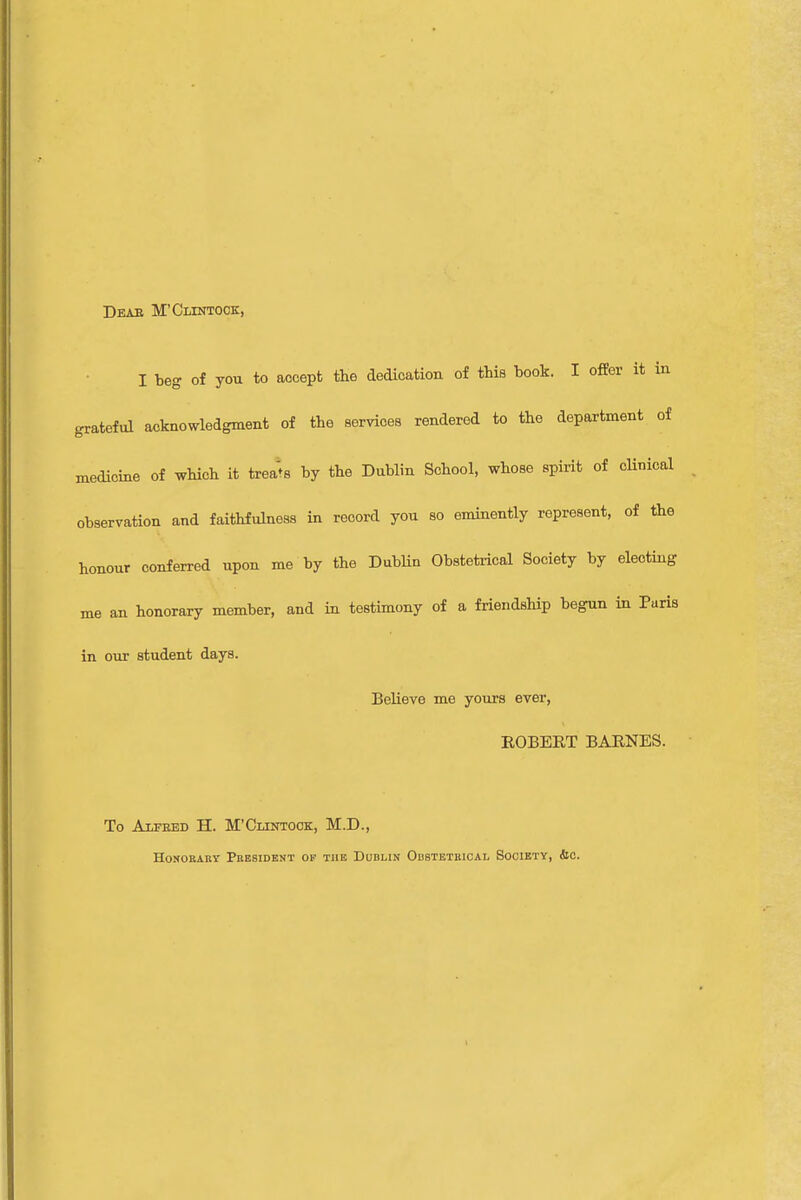 Deab M'Cltntock, I beg of you to accept the dedication of this book. I offer it in grateful acknowledgment of the services rendered to the department of medicine of which it treats by the Dublin School, whose spirit of clinical observation and faithfulness in record you so eminently represent, of the honour conferred upon me by the Dublin Obstetrical Society by electing me an honorary member, and in testimony of a friendship begun in Paris in our student days. Believe me yours ever, ROBERT BARNES. To Alfred H. M'Cllntock, M.D., Honorary President of the Dublin Obstetrical Society, tic.