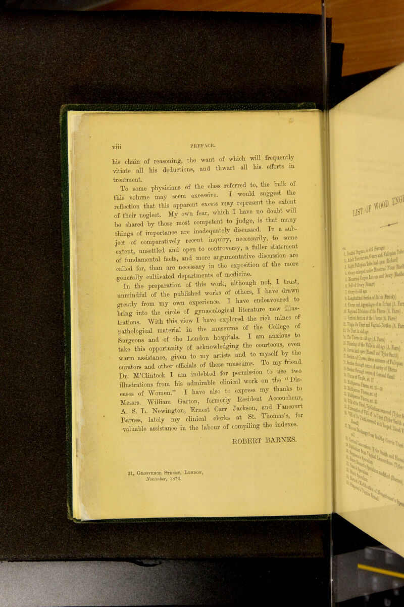 Vlll his chain of reasoning, the want of which will frequently vitiate all his deductions, and thwart all his efforts m treatment. „ To some physicians of the class referred to, the bulk of. this volume may seem excessive. I would suggest the reflection that this apparent excess may represent the extent • of their neglect. My own fear, which I have no doubt will be shared by those most competent to judge, is that many things of importance are inadequately discussed. In a sub- ject of comparatively recent inquiry, necessarily, to some extent, unsettled and open to controversy, a fuller statement of fundamental facts, and more argumentative discussion are called for, than are necessary in the exposition of the more generally cultivated departments of medicine. In the preparation of this work, although not, I trust, unmindful of the published works of others, I have drawn greatly from my own experience. I have endeavoured to bring into the circle of gynaecological literature new illus- trations. With this view I have explored the rich mines of pathological material in the museums of the College of Surgeons and of the London hospitals. I am anxious to take this opportunity of acknowledging the courteous even warm assistance, given to my artists and to myself by the curators and other officials of these museums. To my friend Dr M'Clintock I am indebted for permission to use two illustrations from his admirable clinical work on the Dis- eases of Women. I have also to express my thanks to Messrs. William Garton, formerly Eesident Accoucheur A S L. Newington, Ernest Carr Jackson, and lancourt Barnes, lately my clinical clerks at St. Thomas's, for valuable assistance in the labour of compiling the indexes. EOBEBT BAENES. 31, Grosvbnoe Street, London, November, 1873. LIST OF WOOD jJe^CorpiisMeuina (.Bulb d Ovary (Savage) 7. Orarj in old age • bUJflNua***!* V !. Uterus and Appendages of an Infant (A. ran 10. Begional Divisions of the Uterus (A. Faro). 11. Vertical Section of tie Uterus (A. Fam) 12. Virgin Os Uteri and Vaginal-Portion (A. Fan 13. Oi Uteri in old age ». The Tterus in old age (A. Fane) 15- Thinning of the Walls in old ajre f \ F*m \' Hi
